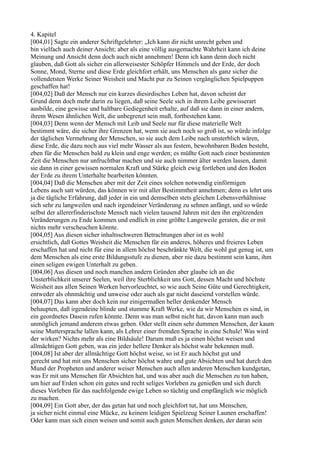 4. Kapitel
[004,01] Sagte ein anderer Schriftgelehrter: „Ich kann dir nicht unrecht geben und
bin vielfach auch deiner Ansicht; aber als eine völlig ausgemachte Wahrheit kann ich deine
Meinung und Ansicht denn doch auch nicht annehmen! Denn ich kann denn doch nicht
glauben, daß Gott als sicher ein allerweisester Schöpfer Himmels und der Erde, der doch
Sonne, Mond, Sterne und diese Erde gleichfort erhält, uns Menschen als ganz sicher die
vollendetsten Werke Seiner Weisheit und Macht pur zu Seinen vergänglichen Spielpuppen
geschaffen hat!
[004,02] Daß der Mensch nur ein kurzes diesirdisches Leben hat, davon scheint der
Grund denn doch mehr darin zu liegen, daß seine Seele sich in ihrem Leibe gewisserart
ausbilde, eine gewisse und haltbare Gediegenheit erhalte, auf daß sie dann in einer andern,
ihrem Wesen ähnlichen Welt, die unbegrenzt sein muß, fortbestehen kann.
[004,03] Denn wenn der Mensch mit Leib und Seele nur für diese materielle Welt
bestimmt wäre, die sicher ihre Grenzen hat, wenn sie auch noch so groß ist, so würde infolge
der täglichen Vermehrung der Menschen, so sie auch dem Leibe nach unsterblich wären,
diese Erde, die dazu noch aus viel mehr Wasser als aus festem, bewohnbaren Boden besteht,
eben für die Menschen bald zu klein und enge werden; es müßte Gott nach einer bestimmten
Zeit die Menschen nur unfruchtbar machen und sie auch nimmer älter werden lassen, damit
sie dann in einer gewissen normalen Kraft und Stärke gleich ewig fortleben und den Boden
der Erde zu ihrem Unterhalte bearbeiten könnten.
[004,04] Daß die Menschen aber mit der Zeit eines solchen notwendig einförmigen
Lebens auch satt würden, das können wir mit aller Bestimmtheit annehmen; denn es lehrt uns
ja die tägliche Erfahrung, daß jeder in ein und demselben stets gleichen Lebensverhältnisse
sich sehr zu langweilen und nach irgendeiner Veränderung zu sehnen anfängt, und so würde
selbst der allererfinderischste Mensch nach vielen tausend Jahren mit den ihn ergötzenden
Veränderungen zu Ende kommen und endlich in eine größte Langeweile geraten, die er mit
nichts mehr verscheuchen könnte.
[004,05] Aus diesen sicher inhaltsschweren Betrachtungen aber ist es wohl
ersichtlich, daß Gottes Weisheit die Menschen für ein anderes, höheres und freieres Leben
erschaffen hat und nicht für eine in allem höchst beschränkte Welt, die wohl gut genug ist, um
dem Menschen als eine erste Bildungsstufe zu dienen, aber nie dazu bestimmt sein kann, ihm
einen seligen ewigen Unterhalt zu geben.
[004,06] Aus diesen und noch manchen andern Gründen aber glaube ich an die
Unsterblichkeit unserer Seelen, weil ihre Sterblichkeit uns Gott, dessen Macht und höchste
Weisheit aus allen Seinen Werken hervorleuchtet, so wie auch Seine Güte und Gerechtigkeit,
entweder als ohnmächtig und unweise oder auch als gar nicht daseiend vorstellen würde.
[004,07] Das kann aber doch kein nur einigermaßen heller denkender Mensch
behaupten, daß irgendeine blinde und stumme Kraft Werke, wie da wir Menschen es sind, in
ein geordnetes Dasein rufen könnte. Denn was man selbst nicht hat, davon kann man auch
unmöglich jemand anderem etwas geben. Oder stellt einen sehr dummen Menschen, der kaum
seine Muttersprache lallen kann, als Lehrer einer fremden Sprache in eine Schule! Was wird
der wirken? Nichts mehr als eine Bildsäule! Darum muß es ja einen höchst weisen und
allmächtigen Gott geben, was ein jeder hellere Denker als höchst wahr bekennen muß.
[004,08] Ist aber der allmächtige Gott höchst weise, so ist Er auch höchst gut und
gerecht und hat mit uns Menschen sicher höchst wahre und gute Absichten und hat durch den
Mund der Propheten und anderer weiser Menschen auch allen anderen Menschen kundgetan,
was Er mit uns Menschen für Absichten hat, und was aber auch die Menschen zu tun haben,
um hier auf Erden schon ein gutes und recht seliges Vorleben zu genießen und sich durch
dieses Vorleben für das nachfolgende ewige Leben so tüchtig und empfänglich wie möglich
zu machen.
[004,09] Ein Gott aber, der das getan hat und noch gleichfort tut, hat uns Menschen,
ja sicher nicht einmal eine Mücke, zu keinem leidigen Spielzeug Seiner Launen erschaffen!
Oder kann man sich einen weisen und somit auch guten Menschen denken, der daran sein
 