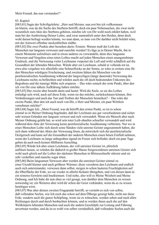 Mein Freund, das nun verstanden?“

83. Kapitel
[083,01] Sagte der Schriftgelehrte: „Herr und Meister, nun erst bin ich vollkommen
im klaren, was da die Sache des Sterbens betrifft; doch ein paar Nebensachen, die zwar nicht
wesentlich zum Akte des Sterbens gehören, möchte ich von Dir wohl noch erklärt haben, weil
man bei der Ausbreitung Deiner Lehre, und zwar namentlich unter den Heiden, denn doch
wohl darum befragt werden könnte, wo man dann, so man von Dir darüber nicht belehrt wäre,
mit der Antwort offenbar steckenbleiben müßte.
[083,02] Die zwei Punkte aber bestehen darin: Erstens: Warum muß der Leib des
Menschen nur langsam verwesen und zunichte werden? Es läge ja in Deiner Macht, ihn in
einem Momente aufzulösen und in etwas anderes zu verwandeln; denn dies langsame
Verwesen und Vergehen eines toten Leibes macht auf jeden Menschen einen unangenehmen
Eindruck, und die Verwesung vieler Leichname verpestet die Luft und wirkt schädlich auf die
Gesundheit der lebenden Menschen. Würde aber ein Leichnam, sobald er vollends tot ist,
etwa also vergehen wie allenfalls eine Schneeflocke an der Sonne, so wäre es erstens eine für
den Menschen würdigere Erscheinung, und zweitens hätten die Menschen von der
pestilenzialischen Ausdünstung während der langweiligen (lange dauernde) Verwesung des
Leichnams nichts zu befürchten und würden auch die oft doch bedeutenden Unkosten des
Begrabens und die traurige Mühe sich ersparen. – Das wäre sonach der erste Punkt, über den
ich von Dir eine nähere Aufklärung haben möchte.
[083,03] Der zweite aber besteht darin und lautet: Wird die Seele, so sie des Leibes
entledigt sein wird, auch auf diese Erde, wenn sie das möchte, zurückschauen können, ihre
Veränderungen und auch das Tun und Treiben der Menschen bemerken? – Das wäre der
zweite Punkt, über den ich auch noch von Dir, o Herr und Meister, ein paar Wörtlein
vernehmen möchte!“
[083,04] Sagte Ich: „Mein Freund, was da betrifft den ersten Punkt, so ist es schon
einmal so in Meiner Ordnung begründet, daß der Leichnam aus gar verschiedenen und sicher
sehr weisen Gründen nur langsam verwest und sich verwandelt. Wenn ein Mensch aber nach
Meiner Ordnung gelebt hat, so wird sein toter Leib ohnehin schneller verwandelt und wird
während dem Akte der Verwesung keine pestilenzialische Ausdünstung verbreiten. Nur wo in
eines Menschen Leibe sich durch seine Sünden viele unreine Geister angesammelt haben, die
sich dann während des Aktes der Verwesung lösen, da entwickelt sich der pestilenzialische
Ekelgeruch und kann auf die Gesundheit der anderen Menschen einen bösen Einfluß nehmen,
wenn der Leichnam zu lange unbegraben irgend im Freien sich befindet; doch ein paar Tage
geben da auch noch keinen fühlbaren Ausschlag.
[083,05] Würde Ich aber einen Leichnam, der voll unreiner Geister ist, plötzlich
auflösen lassen, so würden die dadurch in großer Masse freigewordenen unreinen Geister sich
wohl auch gleich auf die Leiber der nächsten Menschen in Blitzesschnelle stürzen und sie
sehr verderben und manche sogar töten.
[083,06] Beim langsamen Verwesen aber werden die unreinen Geister einmal zu
einer Unzahl kleiner und auch größerer Würmer; diese verzehren den Leichnam und endlich
auch sich untereinander, verwesen dann selbst, steigen in schon lauteren Feuchtigkeiten auf
die Oberfläche der Erde, wo sie wieder in allerlei Kräuter übergehen, und von diesen dann in
ein reineres Gewürm und Insektentum. Und siehe, also will es Meine Weisheit und Meine
Ordnung, und Ich habe dir nun eben so viel gesagt, was darüber dem Menschen zu wissen
notwendig ist; ein Weiteres aber wird dir schon der Geist verkünden, wenn du es zu wissen
benötigen wirst.
[083,07] Was aber deinen zweiten Fragepunkt betrifft, so versteht es sich von selbst,
daß vollendete Seelen, wie Ich euch das schon auf dem Ölberge gezeigt habe, nicht nur diese
Erde, sondern auch die ganze Schöpfung, wenn sie es wünschen, werden sehen und nach allen
Richtungen durch und durch beobachten können, und es werden ihnen auch die auf den
Weltkörpern lebenden Menschen und auch die andern Geschöpfe zur Leitung und Führung
anvertraut werden, und da ist es wohl von selbst verständlich, daß vollendete Seelen auch die
 