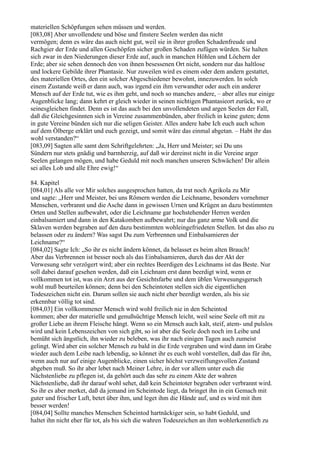 materiellen Schöpfungen sehen müssen und werden.
[083,08] Aber unvollendete und böse und finstere Seelen werden das nicht
vermögen; denn es wäre das auch nicht gut, weil sie in ihrer großen Schadenfreude und
Rachgier der Erde und allen Geschöpfen sicher großen Schaden zufügen würden. Sie halten
sich zwar in den Niederungen dieser Erde auf, auch in manchen Höhlen und Löchern der
Erde; aber sie sehen dennoch den von ihnen besessenen Ort nicht, sondern nur das haltlose
und lockere Gebilde ihrer Phantasie. Nur zuweilen wird es einem oder dem andern gestattet,
des materiellen Ortes, den ein solcher Abgeschiedener bewohnt, innezuwerden. In solch
einem Zustande weiß er dann auch, was irgend ein ihm verwandter oder auch ein anderer
Mensch auf der Erde tut, wie es ihm geht, und noch so manches andere, – aber alles nur einige
Augenblicke lang; dann kehrt er gleich wieder in seinen nichtigen Phantasieort zurück, wo er
seinesgleichen findet. Denn es ist das auch bei den unvollendeten und argen Seelen der Fall,
daß die Gleichgesinnten sich in Vereine zusammenbünden, aber freilich in keine guten; denn
in gute Vereine bünden sich nur die seligen Geister. Alles andere habe Ich euch auch schon
auf dem Ölberge erklärt und euch gezeigt, und somit wäre das einmal abgetan. – Habt ihr das
wohl verstanden?“
[083,09] Sagten alle samt dem Schriftgelehrten: „Ja, Herr und Meister; sei Du uns
Sündern nur stets gnädig und barmherzig, auf daß wir dereinst nicht in die Vereine arger
Seelen gelangen mögen, und habe Geduld mit noch manchen unseren Schwächen! Dir allein
sei alles Lob und alle Ehre ewig!“

84. Kapitel
[084,01] Als alle vor Mir solches ausgesprochen hatten, da trat noch Agrikola zu Mir
und sagte: „Herr und Meister, bei uns Römern werden die Leichname, besonders vornehmer
Menschen, verbrannt und die Asche dann in gewissen Urnen und Krügen an dazu bestimmten
Orten und Stellen aufbewahrt, oder die Leichname gar hochstehender Herren werden
einbalsamiert und dann in den Katakomben aufbewahrt; nur das ganz arme Volk und die
Sklaven werden begraben auf den dazu bestimmten wohleingefriedeten Stellen. Ist das also zu
belassen oder zu ändern? Was sagst Du zum Verbrennen und Einbalsamieren der
Leichname?“
[084,02] Sagte Ich: „So ihr es nicht ändern könnet, da belasset es beim alten Brauch!
Aber das Verbrennen ist besser noch als das Einbalsamieren, durch das der Akt der
Verwesung sehr verzögert wird; aber ein rechtes Beerdigen des Leichnams ist das Beste. Nur
soll dabei darauf gesehen werden, daß ein Leichnam erst dann beerdigt wird, wenn er
vollkommen tot ist, was ein Arzt aus der Gesichtsfarbe und dem üblen Verwesungsgeruch
wohl muß beurteilen können; denn bei den Scheintoten stellen sich die eigentlichen
Todeszeichen nicht ein. Darum sollen sie auch nicht eher beerdigt werden, als bis sie
erkennbar völlig tot sind.
[084,03] Ein vollkommener Mensch wird wohl freilich nie in den Scheintod
kommen; aber der materielle und genußsüchtige Mensch leicht, weil seine Seele oft mit zu
großer Liebe an ihrem Fleische hängt. Wenn so ein Mensch auch kalt, steif, atem- und pulslos
wird und kein Lebenszeichen von sich gibt, so ist aber die Seele doch noch im Leibe und
bemüht sich ängstlich, ihn wieder zu beleben, was ihr nach einigen Tagen auch zumeist
gelingt. Wird aber ein solcher Mensch zu bald in die Erde vergraben und wird dann im Grabe
wieder auch dem Leibe nach lebendig, so könnet ihr es euch wohl vorstellen, daß das für ihn,
wenn auch nur auf einige Augenblicke, einen sicher höchst verzweiflungsvollen Zustand
abgeben muß. So ihr aber lebet nach Meiner Lehre, in der vor allem unter euch die
Nächstenliebe zu pflegen ist, da gehört auch das sehr zu einem Akte der wahren
Nächstenliebe, daß ihr darauf wohl sehet, daß kein Scheintoter begraben oder verbrannt wird.
So ihr es aber merket, daß da jemand im Scheintode liegt, da bringet ihn in ein Gemach mit
guter und frischer Luft, betet über ihm, und leget ihm die Hände auf, und es wird mit ihm
besser werden!
[084,04] Sollte manches Menschen Scheintod hartnäckiger sein, so habt Geduld, und
haltet ihn nicht eher für tot, als bis sich die wahren Todeszeichen an ihm wohlerkenntlich zu
 