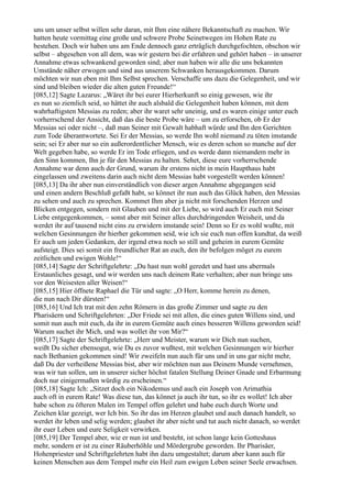 uns um unser selbst willen sehr daran, mit Ihm eine nähere Bekanntschaft zu machen. Wir
hatten heute vormittag eine große und schwere Probe Seinetwegen im Hohen Rate zu
bestehen. Doch wir haben uns am Ende dennoch ganz erträglich durchgefochten, obschon wir
selbst – abgesehen von all dem, was wir gestern bei dir erfahren und gehört haben – in unserer
Annahme etwas schwankend geworden sind; aber nun haben wir alle die uns bekannten
Umstände näher erwogen und sind aus unserem Schwanken herausgekommen. Darum
möchten wir nun eben mit Ihm Selbst sprechen. Verschaffe uns dazu die Gelegenheit, und wir
sind und bleiben wieder die alten guten Freunde!“
[085,12] Sagte Lazarus: „Wäret ihr bei eurer Hierherkunft so einig gewesen, wie ihr
es nun so ziemlich seid, so hättet ihr auch alsbald die Gelegenheit haben können, mit dem
wahrhaftigsten Messias zu reden; aber ihr waret sehr uneinig, und es waren einige unter euch
vorherrschend der Ansicht, daß das die beste Probe wäre – um zu erforschen, ob Er der
Messias sei oder nicht –, daß man Seiner mit Gewalt habhaft würde und Ihn den Gerichten
zum Tode überantwortete. Sei Er der Messias, so werde Ihn wohl niemand zu töten imstande
sein; sei Er aber nur so ein außerordentlicher Mensch, wie es deren schon so manche auf der
Welt gegeben habe, so werde Er im Tode erliegen, und es werde dann niemandem mehr in
den Sinn kommen, Ihn je für den Messias zu halten. Sehet, diese eure vorherrschende
Annahme war denn auch der Grund, warum ihr erstens nicht in mein Haupthaus habt
eingelassen und zweitens darin auch nicht dem Messias habt vorgestellt werden können!
[085,13] Da ihr aber nun einverständlich von dieser argen Annahme abgegangen seid
und einen andern Beschluß gefaßt habt, so könnet ihr nun auch das Glück haben, den Messias
zu sehen und auch zu sprechen. Kommet Ihm aber ja nicht mit forschenden Herzen und
Blicken entgegen, sondern mit Glauben und mit der Liebe, so wird auch Er euch mit Seiner
Liebe entgegenkommen, – sonst aber mit Seiner alles durchdringenden Weisheit, und da
werdet ihr auf tausend nicht eins zu erwidern imstande sein! Denn so Er es wohl wußte, mit
welchen Gesinnungen ihr hierher gekommen seid, wie ich sie euch nun offen kundtat, da weiß
Er auch um jeden Gedanken, der irgend etwa noch so still und geheim in eurem Gemüte
aufsteigt. Dies sei somit ein freundlicher Rat an euch, den ihr befolgen möget zu eurem
zeitlichen und ewigen Wohle!“
[085,14] Sagte der Schriftgelehrte: „Du hast nun wohl geredet und hast uns abermals
Erstaunliches gesagt, und wir werden uns nach deinem Rate verhalten; aber nun bringe uns
vor den Weisesten aller Weisen!“
[085,15] Hier öffnete Raphael die Tür und sagte: „O Herr, komme herein zu denen,
die nun nach Dir dürsten!“
[085,16] Und Ich trat mit den zehn Römern in das große Zimmer und sagte zu den
Pharisäern und Schriftgelehrten: „Der Friede sei mit allen, die eines guten Willens sind, und
somit nun auch mit euch, da ihr in eurem Gemüte auch eines besseren Willens geworden seid!
Warum suchet ihr Mich, und was wollet ihr von Mir?“
[085,17] Sagte der Schriftgelehrte: „Herr und Meister, warum wir Dich nun suchen,
weißt Du sicher ebensogut, wie Du es zuvor wußtest, mit welchen Gesinnungen wir hierher
nach Bethanien gekommen sind! Wir zweifeln nun auch für uns und in uns gar nicht mehr,
daß Du der verheißene Messias bist, aber wir möchten nun aus Deinem Munde vernehmen,
was wir tun sollen, um in unserer sicher höchst fatalen Stellung Deiner Gnade und Erbarmung
doch nur einigermaßen würdig zu erscheinen.“
[085,18] Sagte Ich: „Sitzet doch ein Nikodemus und auch ein Joseph von Arimathia
auch oft in eurem Rate! Was diese tun, das könnet ja auch ihr tun, so ihr es wollet! Ich aber
habe schon zu öfteren Malen im Tempel offen gelehrt und habe euch durch Worte und
Zeichen klar gezeigt, wer Ich bin. So ihr das im Herzen glaubet und auch danach handelt, so
werdet ihr leben und selig werden; glaubet ihr aber nicht und tut auch nicht danach, so werdet
ihr euer Leben und eure Seligkeit verwirken.
[085,19] Der Tempel aber, wie er nun ist und besteht, ist schon lange kein Gotteshaus
mehr, sondern er ist zu einer Räuberhöhle und Mördergrube geworden. Ihr Pharisäer,
Hohenpriester und Schriftgelehrten habt ihn dazu umgestaltet; darum aber kann auch für
keinen Menschen aus dem Tempel mehr ein Heil zum ewigen Leben seiner Seele erwachsen.
 