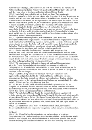 Nun bin Ich die lebendige Arche des Bundes, bin auch der Tempel und das Heil und die
Wahrheit und das ewige Leben! Wer an Mich glaubt und nach Meiner Lehre lebt, der wird
auch das ewige Leben in sich haben und selig werden in Meinem Reiche.
[085,20] Mein Reich aber wird nicht sein ein Reich von dieser Welt, sondern ein
Reich einer andern Welt, die ihr noch nie erkannt habt; denn hättet ihr je jene Welt erkannt, so
hättet ihr auch Mich erkannt, als Ich zu euch in den Tempel kam, und hättet ihr Mich erkannt,
so hättet ihr auch Den erkannt, der Mich gesandt hat, von dem ihr saget, daß Er euer Gott sei.
Aber der Vater, der Mich gesandt hat, hat Mich nicht also gesandt, wie man in der Welt einen
Menschen aussendet, sondern also, daß hier der Sender und der Gesandte Eines sind!
[085,21] Wer da glaubt, daß der Vater in Mir ist und Ich im Vater bin, der kann
sagen, daß er den Vater und den Sohn gesehen und gesprochen hat; vom Erkennen aber kann
erst dann die Rede sein, so Ich Mich jüngst vollends wieder in Meinem Reiche befinden
werde und Ich über die, so an Mich glauben und Meine Worte behalten und nach ihnen leben
und handeln, Meinen Geist ausgießen werde.“
[085,22] Sagte nun der Schriftgelehrte: „Herr und Meister, Deine Worte sind
entschieden und bestimmt ausgesprochen! Von einem Menschen also ausgesprochen, würden
sie als eine höchste Gotteslästerung angesehen werden, auf die Moses die Todesstrafe gesetzt
hat; es ist daher aber unter den Juden auch noch nie erhört worden, daß sich je jemand selbst
die höchste Würde und Ehre Gottes anmaßte und beilegte außer der Heidenkönig
Nebuchkadnezar, der aber darum auch von Gott gezüchtigt worden ist.
[085,23] Du aber hast keine Furcht vor dem Gesetz und noch weniger vor den
Menschen, und Deine Taten, von denen wir vieles schon vernommen und manches selbst
erfahren haben, bezeugen, daß Deinem Willen alle Mächte und Kräfte dieser Welt und auch
der Himmel untertan sind; so müssen wir bei uns und für uns wohl glauben, daß Du eben Der
bist, als den Du Dich nach allem, was die Propheten von dem kommenden Messias aussagten,
uns schon im Tempel und nun hier wieder dargestellt hast.
[085,24] Wir glauben nun an Dich, und so glauben wir auch, daß Du uns auch nun,
wie in der Zeit der Babylonischen Gefangenschaft, ehest aus der noch härteren
Gefangenschaft der Römer befreien und uns wieder zu einem freien, selbständigen und für
immer mächtigen Volke machen wirst. Tust Du das, so werden alle Juden an Dich glauben,
sonst aber sicher nur wenige!“
[085,25] Sagte Ich: „Selig werden nur diejenigen werden, die sich an Mir nicht
ärgern werden und glauben, daß Ich der verheißene Messias bin! Ich aber bin nicht
gekommen, um den Juden abermals ein irdisches und vergängliches Reich zu gründen,
sondern ein geistiges in der Liebe zu Gott und zum Nächsten und somit ein Reich des Lichtes
und aller Wahrheit aus Gott, ohne Lüge und ohne Trug.
[085,26] Wer aber da meint, daß Ich nun ein irdisches Reich gründen werde, der irrt
sich groß. Die Römer sind nun eure irdischen Herren und werden als solche auch in der
Zukunft so lange bleiben, wie es Gott gefallen wird. Wenn ihr euch aber wider sie auflehnen
werdet, dann werden sie euch auch zerbrechen und zermalmen.
[085,27] Wer sich aber in Meinem Reiche, das nun auch den Römern gegeben wird,
befinden wird, der wird sich vor keiner Macht der Welt zu fürchten haben, gleichwie auch Ich
Mich vor keiner Weltmacht fürchte. Hier aber an Meiner Seite stehen bereits zehn der irdisch
höchst beamteten Römer aus Rom; diese mögen euch auch Zeugenschaft über Mich geben, ob
Ich je nach einer Weltherrschaft getrachtet habe, und sie sollen euch auch sagen, was sie als
Heiden von Mir halten!“
[085,28] Als die Pharisäer solche Worte von Mir vernommen hatten, da wurden sie
der anwesenden hohen Römer wegen sehr verlegen und wußten nicht, was sie nun tun sollten.

86. Kapitel
[086,01] Der Römer Markus aber trat zu ihnen hin und sagte in der griechischen
Zunge, deren auch die Pharisäer mächtiger waren als der römischen: „Meine Freunde, werdet
deshalb ja nicht verlegen, weil ihr euch vor uns nun so hübsch offen geäußert habt, daß ihr
unsere Herrschaft gerne loswerden möchtet und den auch nahe unbedingt für den rechten
 