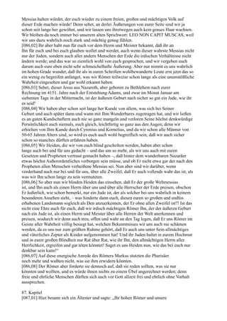 Messias halten würdet, der euch wieder zu einem freien, großen und mächtigen Volk auf
dieser Erde machen würde! Denn sehet, an derlei Äußerungen von eurer Seite sind wir ja
schon seit lange her gewöhnt, und wir lassen uns ihretwegen auch kein graues Haar wachsen.
Wir bleiben da noch immer bei unserem alten Sprichwort: LEO NON CAPIT MUSCAS, weil
wir uns dazu wahrlich noch stark und mächtig genug fühlen.
[086,02] Ihr aber habt nun für euch vor dem Herrn und Meister bekannt, daß ihr an
Ihn für euch und bei euch glauben wollet und werdet, auch wenn dieser wahrste Messias nicht
nur der Juden, sondern auch aller andern Menschen der Erde die irdischen Verhältnisse nicht
ändern werde; und das war so ziemlich wohl von euch gesprochen, und wir vergeben euch
darum auch eure eben nicht sehr schmeichelhafte Äußerung. Aber nur nimmt es uns wahrlich
im hohen Grade wunder, daß ihr als in euren Schriften wohlbewanderte Leute erst jetzt das so
ein wenig zu begreifen anfanget, was wir Römer teilweise schon lange als eine unumstößliche
Wahrheit eingesehen und gar wohl erkannt haben.
[086,03] Sehet, dieser Jesus aus Nazareth, aber geboren zu Bethlehem nach eurer
Rechnung im 4151. Jahre nach der Entstehung Adams, und zwar im Monat Januar am
siebenten Tage in der Mitternacht, ist der äußeren Geburt nach sicher so gut ein Jude, wie ihr
es seid!
[086,04] Wir haben aber schon seit lange her Kunde von allem, was sich bei Seiner
Geburt und auch später dann und wann mit Ihm Wunderbares zugetragen hat, und wir ließen
es an guten Kundschaftern auch nie so ganz mangeln und verloren Seine höchst denkwürdige
Persönlichkeit auch niemals, euch gleich, leichtfertig so ganz aus den Augen; denn wir
erhielten von Ihm Kunde durch Cyrenius und Kornelius, und da wir schon alle Männer von
50-65 Jahren Alters sind, so wird es euch auch wohl begreiflich sein, daß wir auch sicher
schon so manches dürften erfahren haben.
[086,05] Wir Heiden, die wir von euch blind gescholten werden, haben aber schon
lange auch bei und für uns gedacht – und das um so mehr, als wir uns auch mit euren
Gesetzen und Propheten vertraut gemacht haben –, daß hinter dem wunderbaren Nazaräer
etwas höchst Außerordentliches verborgen sein müsse, und ob Er nicht etwa gar der nach den
Propheten allen Menschen verheißene Messias sei. Nun aber sind wir darüber, wenn
vorderhand auch nur bei und für uns, über alle Zweifel, daß Er auch vollends wahr das ist, als
was wir Ihn schon lange zu sein vermuteten.
[086,06] So aber nun wir blinden Heiden das einsehen, daß Er der große Weltmessias
ist, und Ihn auch als einen Herrn über uns und über alle Herrscher der Erde preisen, obschon
Er äußerlich, wie schon bemerkt, nur ein Jude ist, der als solcher bei uns wahrlich in keinem
besonderen Ansehen steht, – was hinderte dann euch, diesen euren so großen und endlos
erhabenen Landsmann sogleich als Den anzuerkennen, der Er ohne allen Zweifel ist?! Ist das
nicht eine Ehre auch für euch, daß wir irdisch mächtigen Römer Ihn, der der äußeren Geburt
nach ein Jude ist, als einen Herrn und Meister über alle Herren der Welt anerkennen und
preisen, wodurch wir denn auch treu, offen und wahr an den Tag legen, daß Er uns Römer im
Geiste aller Wahrheit völlig besiegt hat, welchen Bekenntnisses wir uns auch nie schämen
werden, da es uns nur zum größten Ruhme gehört, daß Er auch uns unter Sein allmächtiges
und väterliches Zepter als Kinder aufgenommen hat! Und ihr Juden haltet in eurem Hochmut
und in eurer großen Blindheit nur Rat über Rat, wie ihr Ihn, den allmächtigen Herrn aller
Herrlichkeit, ergreifen und gar töten könntet! Saget es uns Heiden nun, wie das bei euch nur
denkbar sein kann!“
[086,07] Auf diese energische Anrede des Römers Markus stutzten die Pharisäer
noch mehr und wußten nicht, was sie ihm erwidern könnten.
[086,08] Der Römer aber forderte sie dennoch auf, daß sie reden sollten, was sie nur
könnten und wollten, und es würde ihnen nichts zu einem Übel angerechnet werden; denn
freie und ehrliche Menschen dürften sich auch vor Gott allzeit frei und ehrlich ohne Vorhalt
aussprechen.

87. Kapitel
[087,01] Hier besann sich ein Ältester und sagte: „Ihr hohen Römer und unsere
 