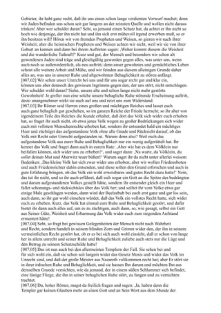 Gebieter, ihr habt ganz recht, daß ihr uns einen schon lange verdienten Vorwurf machet; denn
wir Juden befinden uns schon seit gar langem an der reinsten Quelle und wollen nicht daraus
trinken! Aber wer schuldet daran? Seht, so jemand einen Schatz hat, da achtet er ihn nicht so
hoch wie derjenige, der ihn nicht hat und ihn sich erst mühevoll irgend erwerben muß, so er
ihn besitzen will! Hören wir von fremden Propheten und Weisen, so gieren wir nach ihrer
Weisheit; aber die heimischen Propheten und Weisen achten wir nicht, weil wir sie von ihrer
Geburt an kennen und dann bei ihrem Auftreten sagen: ,Woher kommt diesem die Weisheit
und die wunderliche Tatkraft?‘ Kurz und gut, der Mensch und besonders wir schon alt
gewordenen Juden sind träge und gleichgültig geworden gegen alles, was unter uns, wenn
auch noch so außerordentlich, als neu auftritt; denn unser gewohntes und gemächliches Leben
scheut alle weitere Arbeit und Mühe, und wir feinden aus diesem alleinigen Grunde daher
alles an, was uns in unserer Ruhe und altgewohnten Behaglichkeit zu stören anfängt.
[087,02] Wir sehen unser Unrecht bei uns und für uns sogar recht gut und klar ein,
können uns aber dennoch des gewissen Ingrimms gegen den, der uns stört, nicht entschlagen.
Wer schuldet wohl daran? Siehe, unsere alte und schon lange nicht mehr gestörte
Gewohnheit! Je greller nun eine solche unsere behagliche Ruhe störende Erscheinung auftritt,
desto unangenehmer wirkt sie auch auf uns und reizt uns zum Widerstand.
[087,03] Ihr Römer seid Herren eines großen und mächtigen Reiches und lasset euch
auch ganz behaglich gut geschehen, so im ganzen Reiche der Friede herrscht; so ihr aber von
irgendeinem Teile des Reiches die Kunde erhaltet, daß dort das Volk sich wider euch erhoben
hat, so fraget ihr auch nicht, ob etwa jenes Volk wegen zu großer Bedrückungen sich wider
euch mit vollstem Menschenrechte erhoben hat, sondern ihr entsendet bald ein mächtiges
Heer und züchtiget das aufgestandene Volk ohne alle Gnade und Rücksicht darauf, ob das
Volk mit Recht oder Unrecht aufgestanden ist. Warum denn also? Weil euch das
aufgestandene Volk aus eurer Ruhe und Behaglichkeit nur ein wenig aufgerüttelt hat. Ihr
kennet das Volk und fraget dann auch in eurem Rate: ,Aber wie hat es dem Völklein nur
beifallen können, sich wider uns zu erheben?‘, und saget dann: ,Na warte, du Völklein, du
sollst deinen Mut und Aberwitz teuer büßen!‘ Warum saget ihr da nicht unter allerlei weisem
Bedenken: ,Das kleine Volk hat sich zwar wider uns erhoben; aber wir wollen Friedensboten
und auch Friedensrichter dahin entsenden, und diese sollen den Grund erforschen und auch in
gute Erfahrung bringen, ob das Volk ein wohl erweisbares und gutes Recht dazu hatte!‘ Nein,
das tut ihr nicht, und so ihr auch erführet, daß sich sogar ein Gott an die Spitze des bedrängten
und darum aufgestandenen Volkes gestellt hätte, sondern ihr entsendet gleich ein Heer und
fallet schonungs- und rücksichtslos über das Volk her; und solltet ihr vom Volke etwa gar
einige Male geschlagen werden, dann wird der Beelzebub bei euch erst ganz und gar los sein,
auch dann, so ihr gar wohl einsehen würdet, daß das Volk ein vollstes Recht hatte, sich wider
euch zu erheben. Kurz, das Volk hat einmal eure Ruhe und Behaglichkeit gestört, und dafür
bietet ihr dann auch alles auf, um es zu züchtigen, auch dann, so, wie gesagt, selbst ein Gott
aus Seiner Güte, Weisheit und Erbarmung das Volk wider euch zum siegenden Aufstand
ermuntert hätte!
[087,04] Seht, so fragt bei gewissen Gelegenheiten der Mensch nicht nach Wahrheit
und Recht, sondern handelt in seinem blinden Zorn und Grimm wider den, der ihn in seinem
vermeintlichen Recht gestört hat, ob er es bei sich auch wohl einsieht, daß er schon von lange
her in allem unrecht und seiner Ruhe und Behaglichkeit zuliebe auch stets nur die Lüge und
den Betrug zu seinem Schutzschilde hatte!
[087,05] Das ist nun auch bei den allermeisten Templern der Fall. Sie sehen bei und
für sich wohl ein, daß sie schon seit langem wider das Gesetz Mosis und wider das Volk im
Unrecht sind, und daß der große Meister aus Nazareth vollkommen recht hat; aber Er stört sie
in ihrer irdischen Ruhe und Behaglichkeit, und sie hassen Ihn darum und möchten Ihn aus
demselben Grunde vernichten, wie da jemand, der in einem süßen Schlummer sich befindet,
eine lästige Fliege, die ihn in seiner behaglichen Ruhe stört, zu fangen und zu vernichten
trachtet.
[087,06] Du, hoher Römer, magst da freilich fragen und sagen: ,Ja, haben denn die
Templer gar keinen Glauben mehr an einen Gott und an Sein Wort aus dem Munde der
 