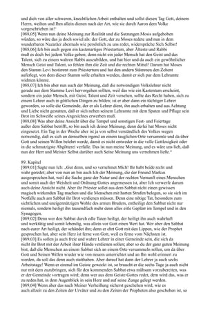 und dich von aller schweren, knechtlichen Arbeit enthalten und sollst diesen Tag Gott, deinem
Herrn, weihen und Ihm allein dienen nach der Art, wie sie durch Aaron dem Volke
vorgeschrieben ist!‘
[088,05] Wenn nun deine Meinung zur Realität und die Satzungen Mosis aufgehoben
würden, so wäre das ja doch soviel als: der Gott, der zu Moses redete und nun in dem
wunderbaren Nazaräer abermals wie persönlich zu uns redet, widerspräche Sich Selbst!
[088,06] Ich bin auch gegen ein kastenartiges Priestertum, aber Älteste und Rabbi
muß es doch bei jedem Volke geben; denn nicht ein jeder Mensch hat den Geist und das
Talent, sich zu einem wahren Rabbi auszubilden, und hat hier und da auch ein gewöhnlicher
Mensch Geist und Talent, so fehlen ihm die Zeit und die rechten Mittel! Darum hat Moses
den Stamm Levi bestimmt zum Priestertum und hat den andern Stämmen den Zehent
auferlegt, von dem dieser Stamm solle erhalten werden, damit er sich pur dem Lehramte
widmen könnte.
[088,07] Ich bin aber nun auch der Meinung, daß die notwendigen Volkslehrer nicht
gerade aus dem Stamme Levi hervorgehen sollten, weil das wie ein Kastentum erscheint,
sondern ein jeder Mensch, mit Geist, Talent und Zeit versehen, sollte das Recht haben, sich zu
einem Lehrer auch in göttlichen Dingen zu bilden; ist er aber dann ein tüchtiger Lehrer
geworden, so solle die Gemeinde, der er als Lehrer dient, ihn auch erhalten und aus Achtung
und Liebe nicht gestatten, daß er sich neben seinem Lehramte mit dem Spaten und Pfluge sein
Brot im Schweiße seines Angesichtes erwerben muß.
[088,08] Was aber deine Ansicht über die Tempel und sonstigen Fest- und Feiertage
außer dem Sabbat betrifft, so bin auch ich deiner Meinung; denn derlei hat Moses nicht
eingesetzt. Ein Tag in der Woche aber ist ja von selbst verständlich des Volkes wegen
notwendig, daß es sich an demselben irgend an einem tauglichen Orte versammle und da über
Gott und seinen Willen belehrt werde, damit es nicht entweder in die volle Gottlosigkeit oder
in die schmutzigste Abgötterei verfalle. Das ist nun meine Meinung, und es wäre uns lieb, daß
nun der Herr und Meister Selbst darüber auch Seine Meinung uns vernehmen ließe.“

89. Kapitel
[089,01] Sagte nun Ich: „Gut denn, und so vernehmet Mich! Ihr habt beide recht und
wahr geredet; aber von nun an bin auch Ich der Meinung, die der Freund Markus
ausgesprochen hat, weil die Sache ganz der Natur und der rechten Vernunft eines Menschen
und somit auch der Weisheit und Ordnung Gottes angemessen ist, aber Ich verwerfe darum
auch deine Ansicht nicht. Aber ihr Priester sollet aus dem Sabbat nicht einen gewissen
magisch wirkenden Tag machen und die Menschen mit harten Strafen belegen, so sie sich im
Notfalle auch am Sabbat ihr Brot verdienen müssen. Denn eine nötige Tat, besonders zum
sichtlichen und uneigennützigen Wohle des armen Bruders, entheiligt den Sabbat nicht nur
niemals, sondern heiligt ihn tausendfach mehr denn alles eitle Geplärr im Tempel und in den
Synagogen.
[089,02] Denn wer den Sabbat durch edle Taten heiligt, der heiligt ihn auch wahrhaft
und werktätig und somit lebendig, was allein vor Gott einen Wert hat. Wer aber den Sabbat
nach eurer Art heiligt, der schändet ihn; denn er ehrt Gott mit den Lippen, wie der Prophet
gesprochen hat, aber sein Herz ist ferne von Gott, weil es ferne vom Nächsten ist.
[089,03] Es sollen ja auch freie und wahre Lehrer in einer Gemeinde sein, die sich da
nicht ihr Brot mit der Arbeit ihrer Hände verdienen sollen; aber so du der ganz guten Meinung
bist, daß die Menschen an einem Sabbat sich an einem Orte versammeln sollen, um da über
Gott und Seinen Willen wieder wie von neuem unterrichtet und an Ihn wohl erinnert zu
werden, da soll das denn auch statthaben. Aber darauf hat dann der Lehrer ja auch sechs
Arbeitstage! Wenn er einmal im Geiste geweckt ist, so braucht er die sechs Tage ja auch nicht
nur mit dem zuzubringen, sich für den kommenden Sabbat etwa mühsam vorzubereiten, was
er der Gemeinde vortragen wird; denn wer aus dem Geiste Gottes redet, dem wird das, was er
zu reden hat, in dem Augenblick in sein Herz und auf seine Zunge gelegt werden.
[089,04] Wenn aber das nach Meiner Verheißung sicherst geschehen wird, wie es
auch allzeit zu den Zeiten der Urväter und zu den Zeiten der Propheten also geschehen ist, so
 