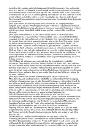 meine Ich, daß es an den sechs Arbeitstagen auch für den Gemeinderabbi eben nicht unnütz
wäre, so er auch als ein Muster für seine Gemeinde irgendeine gute und nützliche Handarbeit
verrichten möchte und sich dadurch sein tägliches Brot verdiente, damit er den Gliedern der
Gemeinde nicht um gar alles zu kommen genötigt wäre und diese ihn dann sicher um so mehr
achtete und ihm nachstrebte, weil sie in seiner Haustätigkeit den schönsten und wahrsten
Beweis seiner Uneigennützigkeit, seiner Liebe zur und seiner Gerechtigkeit für die Gemeinde
vor Augen hätte.
[089,05] Ich meine, daß dies um gar sehr vieles besser wäre, als, den gegenwärtigen
Templern gleich, die sechs Arbeitstage mit völligem Nichtstun zu vergeuden und statt einer
nützlichen Beschäftigung nur zu schwelgen, zu prassen, zu huren, ehezubrechen, zu betrügen
und sich sogestaltig für die Hölle und für den ewigen Tod zu mästen. Das ist so Meine
Meinung!
[089,06] Ah, etwas anderes ist es jetzt für die, welche Ich nun in alle Welt aussende,
um zu predigen das Evangelium allen Völkern der Erde! Diese Meine ersten Boten haben
weder Zeit noch die Gelegenheit, sich mit den Händen ihr Brot zu erwerben; darum heißt es
für sie auch: Esset und trinket, was euch aufgesetzt wird auf den Tisch! Und weiter: Sorget
euch nicht für den kommenden Tag, was ihr essen und trinken und womit ihr den Leib
bekleiden werdet – denn dies wäre stockfinster und ganz heidnisch! –, sondern suchet vor
allem nur das Reich Gottes und seine Gerechtigkeit unter den Völkern auszubreiten mit allem
Fleiß und Eifer, so wird euch alles andere schon wie von selbst zufallen; denn der Vater im
Himmel weiß, wessen ihr bedürfet! Aber wie gesagt, das gelte nur für die von Mir nun in alle
Welt Ausgesandten; wo aber einmal feste und stehende Gemeinden, in Meinem Namen
gegründet, bestehen werden, da soll dann Meine früher ausgesprochene Meinung zur aktiven
Geltung kommen!
[089,07] Denn Ich will es durchaus nicht, daß dann die Gemeinderabbi regelmäßig
sechstägige Trägheitsdiener sein sollen, da in der Trägheit die Wurzel aller Laster zu Hause
ist. Ein in Meinem Namen wahrhaft vollauf tätiger Gemeinderabbi aber wird eben auch unter
den sechs Tagen öfter die Gelegenheit finden und haben, den Gemeindegliedern mit allerlei
guten Beispielen voranzugehen, um sie zur tätigen Nachahmung zu ermuntern im wahren und
lebendigen Geiste, und da ist dann ein jeder solcher Tag gleich dem Sabbat ein Heilstag für
die ganze Gemeinde.
[089,08] Also ist es auch durchaus nicht unumgänglich für das Seelenheil der
Menschen nötig, daß gerade der jüdische alte Sabbat als ein besonderer Unterweisungstag
verbleiben solle; denn dazu kann ein jeder Tag nach Umständen gewählt werden. So sich der
alte Sabbat zur Verrichtung einer nötigen Arbeit zum Besten der Gemeinde günstig gestaltet,
während mehrere Wochentage infolge eines Unwetters ungünstig waren, so arbeitet am
Sabbat und bestimmet einen andern Tag für den Unterricht! Denn ein jeder Tag, an dem ihr
Gutes tun werdet in Meinem Namen, wird ein wahrer Sabbat sein; denn am Namen des Tages
liegt gar nichts, sondern nur daran, was jemand an einem Tage getan hat.
[089,09] Also ist es auch gar nicht nötig, daß gerade alle acht Tage ein fixierter
Unterrichtstag stattfinden soll, sondern der kann nach Zeit und Umständen bestimmt werden;
denn das Wort Gottes läßt sich an einem andern Tage ebensogut predigen und anhören, und
die bestimmte Anzahl der Tage von einer Predigt bis zur andern hat vor Mir gar keinen
besonderen Wert und macht die Predigt selbst und auch die Menschen nicht besser.
[089,10] So der Gemeinderabbi aber sieht, da es ihm im Geiste von Gott aus
angezeigt wird, daß irgend ein Gemeindeglied auf Abwege geraten ist, so gehe der Rabbi
alsogleich hin und ermahne ihn und warte dazu nicht den Sabbat ab; denn der Tag wird für
den Verirrten und wieder Zurechtgebrachten ein rechter Sabbat sein, an dem er sich völlig
gebessert hat.
[089,11] Wenn der Gemeinderabbi in einem Jahr nur eine wahre Predigt der
Gemeinde gehalten hat, und die Gemeinde lebt und handelt dann fest und treu danach, so
braucht sie dann auch sobald keine zweite Predigt mehr. Denn wer nach Meiner Lehre lebt
und handelt, für den braucht der Gemeinderabbi nicht mehr zu predigen an jedem Sabbat,
denn für den ist dann schon ohnehin ein jeder Tag ein rechter Sabbat, und die wahre und
 