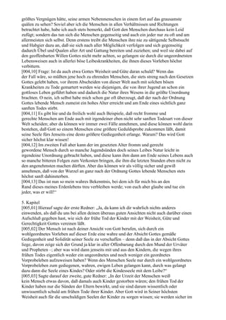 größtes Vergnügen hätte, seine armen Nebenmenschen in einem fort auf das grausamste
quälen zu sehen? Soviel aber ich die Menschen in allen Verhältnissen und Richtungen
betrachtet habe, habe ich auch stets bemerkt, daß Gott den Menschen durchaus kein Leid
zufügt; sondern das tun sich die Menschen gegenseitig und auch ein jeder nur zu oft und am
allermeisten sich selbst. Denn erstens treibt die Menschen ihre nie zu sättigende Selbstsucht
und Habgier dazu an, daß sie sich nach aller Möglichkeit verfolgen und sich gegenseitig
dadurch Übel und Qualen aller Art und Gattung bereiten und zuziehen; und weil sie dabei auf
den geoffenbarten Willen Gottes nicht mehr achten, so gelangen sie durch die ungeordnetsten
Lebensweisen auch in allerlei böse Leibeskrankheiten, die ihnen dieses Vorleben höchst
verbittern.
[004,10] Frage: Ist da auch etwa Gottes Weisheit und Güte daran schuld? Wenn das
der Fall wäre, so müßten jene hoch zu ehrenden Menschen, die stets streng nach den Gesetzen
Gottes gelebt haben, vor ihrem Abscheiden von dieser Welt auch mit solchen bösen
Krankheiten zu Tode gemartert werden wie diejenigen, die von ihrer Jugend an schon ein
gottloses Leben geführt haben und dadurch die Natur ihres Wesens in die größte Unordnung
brachten. O nein, ich selbst habe mich schon gar oft überzeugt, daß der nach der Ordnung
Gottes lebende Mensch zumeist ein hohes Alter erreicht und am Ende eines sichtlich ganz
sanften Todes stirbt.
[004,11] Es gibt hie und da freilich wohl auch Beispiele, daß recht fromme und
gerechte Menschen am Ende auch mit irgendeiner eben nicht sehr sanften Todesart von dieser
Welt scheiden; aber da können wir immer zwei Fälle annehmen, und diese können wohl darin
bestehen, daß Gott so einem Menschen eine größere Geduldsprobe zukommen läßt, damit
seine Seele fürs Jenseits eine desto größere Gediegenheit erlange. Warum? Das wird Gott
sicher höchst klar wissen!
[004,12] Im zweiten Fall aber kann der im gesetzten Alter fromm und gerecht
gewordene Mensch durch so manche Jugendsünden doch seines Leibes Natur leicht in
irgendeine Unordnung gebracht haben, und diese kann ihm dann am Ende seines Lebens auch
so manche bitteren Folgen zum Verkosten bringen, die ihm die letzten Stunden eben nicht zu
den angenehmsten machen dürften. Aber das können wir als völlig sicher und gewiß
annehmen, daß von der Wurzel an ganz nach der Ordnung Gottes lebende Menschen stets
höchst sanft dahinsterben.
[004,13] Das ist nun so mein wahres Bekenntnis, bei dem ich für mich bis an den
Rand dieses meines Erdenlebens treu verbleiben werde; von euch aber glaube und tue ein
jeder, was er will!“

5. Kapitel
[005,01] Hierauf sagte der erste Redner: „Ja, da kann ich dir wahrlich nichts anderes
einwenden, als daß du uns bei allen deinen überaus guten Ansichten nicht auch darüber einen
Aufschluß gegeben hast, wie sich der frühe Tod der Kinder mit der Weisheit, Güte und
Gerechtigkeit Gottes vereinen läßt.
[005,02] Der Mensch ist nach deiner Ansicht von Gott berufen, sich durch ein
wohlgeordnetes Vorleben auf dieser Erde eine wahre und der Absicht Gottes gemäße
Gediegenheit und Solidität seiner Seele zu verschaffen – denn daß das in der Absicht Gottes
liege, davon zeige sich der Grund ja klar in aller Offenbarung durch den Mund der Urväter
und Propheten –; aber was wird dann jenseits mit und aus den Kindern, die wegen ihres
frühen Todes eigentlich weder ein ungeordnetes und noch weniger ein geordnetes
Vorprobeleben aufzuweisen haben? Wenn des Menschen Seele nur durch ein wohlgeordnetes
Vorprobeleben zum gediegenen, wahren, ewigen Leben gelangen kann, durch was gelangt
dazu dann die Seele eines Kindes? Oder stirbt die Kindesseele mit dem Leibe?“
[005,03] Sagte darauf der zweite, gute Redner: „In der Urzeit der Menschen weiß
kein Mensch etwas davon, daß damals auch Kinder gestorben wären; den frühen Tod der
Kinder haben nur die Sünden der Eltern bewirkt, und sie sind darum wissentlich oder
unwissentlich schuld am frühen Tode ihrer Kinder. Aber Gott wird in Seiner höchsten
Weisheit auch für die unschuldigen Seelen der Kinder zu sorgen wissen; sie werden sicher im
 