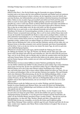 lebendige Predigt trägt er in seinem Herzen, die ihm vom Geiste eingegossen wird.“

90. Kapitel
[090,01] (Der Herr:) „Nur für die Kinder mag die Gemeinde ein eigenes Schulhaus
errichten und es mit einem oder bei einer größeren Gemeinde nach Bedarf auch mit mehreren
wohlerfahrenen und sittsamen Lehrern versehen, die der Jugend das Lesen der Schrift, also
auch das Rechnen, das Selbstschreiben und noch mehrere nützliche Kenntnisse beizubringen
haben. Haben sie das an jedem Tage gewissenhaft und redlich mit Fleiß und Eifer getan, so
haben sie auch an einem jeden Tage den Sabbat geheiligt; und der Gemeinderabbi wird
dasselbe tun, wenn er solch eine Schule zu öfteren Malen besucht und Lehrer und Schüler zu
Fleiß und Eifer ermuntert und ihnen von Zeit zu Zeit gute Lehren gibt in Meinem Namen.
Was er aber da zu reden haben wird, für das wird schon von Mir aus gesorgt werden.
[090,02] Also ist es auch recht, so eine stehende Gemeinde sich nebst dem
Schulhause für Kinder ein Versammlungshaus errichtet, in dem sie sich von Zeit zu Zeit in
Meinem Namen versammeln kann und mag. Aber es soll in einem solchen Hause dann nicht
nur pur der bestellte Gemeinderabbi das Recht zu reden und zu predigen haben, sondern ein
jedes männliche Gemeindeglied, so es von Meinem Geiste dazu ermuntert worden ist. Denn
es soll in einem solchen Hause nicht nur von der Schrift und von den Propheten und von Mir
gepredigt werden, sondern auch von andern Dingen zur tieferen und wahren Erkenntnis
Gottes und zur Belebung der Liebe zu Gott und dem Nächsten; und da soll der reden, der von
Meinem Geiste in ihm dazu ermuntert wird, und die Gemeinde samt ihrem Gemeinderabbi
soll ihn hören. Und so sie das tun wird an was immer für einem Tage, da wird sie auch eine
wahre Sabbatheiligung begehen.
[090,03] Ich will aber damit nicht sagen, daß ihr deshalb die Ordnung der Zeit und
die Zählung der Stunden, der Tage, der Wochen, der Monde und der Jahre ganz außer acht
lassen sollet; das könnet und sollet ihr auch immerhin tun. Aber ihr sollet nicht die gewissen
Tage, weil sie in der Woche oder im Monde oder im Jahre die soundsovielten sind und diesen
und jenen Namen haben, für besser und heilsvoller halten als die andern; denn an der Zahl
und am Namen liegt gar nichts, sondern nur am Leben und Handeln nach dem geoffenbarten
Willen Gottes.
[090,04] Denn wer da an einem Sabbat an seinem Nächsten gesündigt hat, für den
war der Sabbat wahrlich kein Sabbat! So aber jemand an einem andern Tage seinem Nächsten
etwas Gutes erwiesen hat, für den war auch dieser andere Tag ein vollkommener Sabbat.
[090,05] Darum soll in der Folge unter Meinen wahren Nachfolgern alles völlig frei
sein, und nichts kann einen Tag zu einem wahren Sabbat erheben als allein nur Taten, die aus
der wahren und lebendigen Liebe zu Gott und dem Nächsten hervorgehen. Pfui und Schande
solch einer dümmsten Menschensatzung, die das für eine Sabbatschändung erklärt, so man
einem Armen und Bedrängten auch an einem Sabbat eine Hilfe bringt! Pfui und Schande
solchen Priestern, die das Volk lehren, daß Gott ein Wohlgefallen habe an ihrem ekligen
Geplärre und an ihren Opferzeremonien, die nur ein Greuel vor Mir sind, wie sie es auch
allzeit waren!
[090,06] Darum werde der Sabbat nun erst ein wahrer Werktag, und alle Zeremonie
bestehe im reinen Handeln nach Meinem Worte; das werde Ich allzeit mit Wohlgefallen
ansehen und die wahren Sabbatheiliger auch belohnen mit aller Meiner Gnade und Liebe. –
Also spricht nun der Herr!
[090,07] Die aber den Sabbat heiligen werden in der Weise, wie die Templer es nun
tun und schon seit lange her getan haben, und die dem Sabbat eine gewisse magische
Heiligungswirkung zuschreiben, so wie den gewissen Festtagen und den Neumonden, die
sollen von der Feuerflut Meines gerechten Zornes verzehrt werden! – Das hat nun auch der
Herr gesprochen, vor dem alle Tage, Wochen, Monde und Jahre völlig gleich sind.
[090,08] Habt ihr das nun verstanden, wie da für alle Zeiten und Ewigkeiten gültig
lautet Meine Meinung? Denn wahrlich, wahrlich sage Ich euch: Himmel und Erde, die ihr nun
sehet, werden einst vergehen; aber Meine Worte werden bleiben in Ewigkeit! Das ist nun so
Meine Meinung!“
 