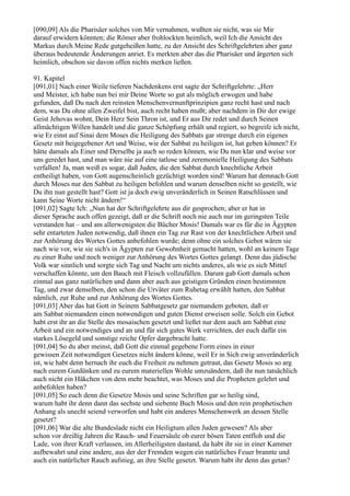 [090,09] Als die Pharisäer solches von Mir vernahmen, wußten sie nicht, was sie Mir
darauf erwidern könnten; die Römer aber frohlockten heimlich, weil Ich die Ansicht des
Markus durch Meine Rede gutgeheißen hatte, zu der Ansicht des Schriftgelehrten aber ganz
überaus bedeutende Änderungen anriet. Es merkten aber das die Pharisäer und ärgerten sich
heimlich, obschon sie davon offen nichts merken ließen.

91. Kapitel
[091,01] Nach einer Weile tieferen Nachdenkens erst sagte der Schriftgelehrte: „Herr
und Meister, ich habe nun bei mir Deine Worte so gut als möglich erwogen und habe
gefunden, daß Du nach den reinsten Menschenvernunftprinzipien ganz recht hast und nach
dem, was Du ohne allen Zweifel bist, auch recht haben mußt; aber nachdem in Dir der ewige
Geist Jehovas wohnt, Dein Herz Sein Thron ist, und Er aus Dir redet und durch Seinen
allmächtigen Willen handelt und die ganze Schöpfung erhält und regiert, so begreife ich nicht,
wie Er einst auf Sinai dem Moses die Heiligung des Sabbats gar strenge durch ein eigenes
Gesetz mit beigegebener Art und Weise, wie der Sabbat zu heiligen ist, hat geben können? Er
hätte damals als Einer und Derselbe ja auch so reden können, wie Du nun klar und weise vor
uns geredet hast, und man wäre nie auf eine tatlose und zeremonielle Heiligung des Sabbats
verfallen! Ja, man weiß es sogar, daß Juden, die den Sabbat durch knechtliche Arbeit
entheiligt haben, von Gott augenscheinlich gezüchtigt worden sind! Warum hat demnach Gott
durch Moses nur den Sabbat zu heiligen befohlen und warum denselben nicht so gestellt, wie
Du ihn nun gestellt hast? Gott ist ja doch ewig unveränderlich in Seinen Ratschlüssen und
kann Seine Worte nicht ändern!“
[091,02] Sagte Ich: „Nun hat der Schriftgelehrte aus dir gesprochen; aber er hat in
dieser Sprache auch offen gezeigt, daß er die Schrift noch nie auch nur im geringsten Teile
verstanden hat – und am allerwenigsten die Bücher Mosis! Damals war es für die in Ägypten
sehr entarteten Juden notwendig, daß ihnen ein Tag zur Rast von der knechtlichen Arbeit und
zur Anhörung des Wortes Gottes anbefohlen wurde; denn ohne ein solches Gebot wären sie
nach wie vor, wie sie sich's in Ägypten zur Gewohnheit gemacht hatten, wohl an keinem Tage
zu einer Ruhe und noch weniger zur Anhörung des Wortes Gottes gelangt. Denn das jüdische
Volk war sinnlich und sorgte sich Tag und Nacht um nichts anderes, als wie es sich Mittel
verschaffen könnte, um den Bauch mit Fleisch vollzufüllen. Darum gab Gott damals schon
einmal aus ganz natürlichen und dann aber auch aus geistigen Gründen einen bestimmten
Tag, und zwar denselben, den schon die Urväter zum Ruhetag erwählt hatten, den Sabbat
nämlich, zur Ruhe und zur Anhörung des Wortes Gottes.
[091,03] Aber das hat Gott in Seinem Sabbatgesetz gar niemandem geboten, daß er
am Sabbat niemandem einen notwendigen und guten Dienst erweisen solle. Solch ein Gebot
habt erst ihr an die Stelle des mosaischen gesetzt und ließet nur dem auch am Sabbat eine
Arbeit und ein notwendiges und an und für sich gutes Werk verrichten, der euch dafür ein
starkes Lösegeld und sonstige reiche Opfer dargebracht hatte.
[091,04] So du aber meinst, daß Gott die einmal gegebene Form eines in einer
gewissen Zeit notwendigen Gesetzes nicht ändern könne, weil Er in Sich ewig unveränderlich
ist, wie habt denn hernach ihr euch die Freiheit zu nehmen getraut, das Gesetz Mosis so arg
nach eurem Gutdünken und zu eurem materiellen Wohle umzuändern, daß ihr nun tatsächlich
auch nicht ein Häkchen von dem mehr beachtet, was Moses und die Propheten gelehrt und
anbefohlen haben?
[091,05] So euch denn die Gesetze Mosis und seine Schriften gar so heilig sind,
warum habt ihr denn dann das sechste und siebente Buch Mosis und den rein prophetischen
Anhang als unecht seiend verworfen und habt ein anderes Menschenwerk an dessen Stelle
gesetzt?
[091,06] War die alte Bundeslade nicht ein Heiligtum allen Juden gewesen? Als aber
schon vor dreißig Jahren die Rauch- und Feuersäule ob eurer bösen Taten entfloh und die
Lade, von ihrer Kraft verlassen, im Allerheiligsten dastand, da habt ihr sie in einer Kammer
aufbewahrt und eine andere, aus der der Fremden wegen ein natürliches Feuer brannte und
auch ein natürlicher Rauch aufstieg, an ihre Stelle gesetzt. Warum habt ihr denn das getan?
 