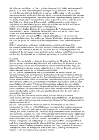 Hat dafür etwa auch Moses ein Gesetz gegeben, in dem es hieße, daß ihr solches tun dürfet?
[091,07] Ja, es haben wohl die Propheten davon geweissagt, daß in der Zeit, die nun
vor euch da ist, die alte Lade des Bundes in eine neue und lebendige vor aller Menschen
Augen umgewandelt werden wird; aber also, wie ihr es eigenmächtig gemacht habt, haben es
die Propheten sicher nie gemeint! Denn wäret ihr aus den Propheten überzeugt gewesen, daß
vor dreißig Jahren solches nach dem Willen Gottes zu geschehen habe, so hättet ihr davon
dem Volke sicher durch lange Reden verkündet und hättet es auch zu großen Opfern
aufgefordert; das aber ließet ihr gar fein und weislich bleiben, und das Volk weiß bis zur
Stunde von solcher eurer eigenmächtigen Gebarung nichts.
[091,08] Wisset ihr aber, daß unter der neuen Bundeslade die Propheten nur Mich
gemeint haben, – warum verkündet ihr das dem Volke nicht, und warum verehret ihr an
Meiner Statt eurer Hände eitel nichtiges und totes Werk?
[091,09] Ihr berufet euch stets auf Moses und auf die Propheten; so Ich euch nun den
rechten und allein wahren Sinn und inneren Geist der Schrift zeige, wie kommt es aber dann,
daß in der Tat gerade ihr Templer die größten Leugner Gottes, Mosis und aller Propheten
seid?
[091,10] Moses hat aus wohlweisen Gründen das ihm von Gott geoffenbarte Wort
und namentlich dessen inneren lebendigen Sinn und Geist in entsprechende Bilder verhüllt,
und was er euch enthüllt hat, das habt ihr verworfen. Nun bin Ich Selbst gekommen und
enthülle euch das Verborgene, warum glaubet ihr es nun nicht und suchet Mich nur zu fangen
mit dem, was ihr selbst noch nie geglaubt und noch weniger je begriffen habt?“

92. Kapitel
[092,01] (Der Herr:) „Seht, es ist das seit den ersten Zeiten der Menschen der Brauch
gewesen, die Woche in sieben Tage einzuteilen, welche Einteilung die Menschen auf dem
natürlichen Wege von den Mondvierteln ableiten und auf dem übersinnlichen Wege, der
ihnen geoffenbart wurde, aber von den sieben Geistern in Gott, von denen ihr auch etwas
gehört, aber noch niemals nur ein Wörtlein verstanden habt.
[092,02] Von den sieben Geistern aber ist es der siebente, der wie rückwirkend alle
die sechs vorangehenden durchläutert und durchsänftet, und dieser siebente Geist heißt die
tätige Erbarmung. Und seht, auch aus dem Grunde hat Gott durch Moses den siebenten Tag
als den Sabbat bestimmt, daß ihr euch am selben von der knechtlichen Arbeit für den eigenen
Bauch enthalten und bei der Zusammenkunft vor der Hütte, darin die Lade stand, nach den
armen Brüdern, Schwestern, Witwen und Waisen umsehen und euch über sie werktätig
erbarmen sollet; denn darin besteht ja das ganze Gesetz Mosis und alle Propheten, daß ihr im
vollen Glauben an Gott und in der Liebe zu Ihm an euren armen Nächsten die Werke der
rechten Barmherzigkeit ausüben sollet, und darin besteht auch allein der wahre und Mir
wohlgefällige Gottesdienst!
[092,03] Wenn aber also und nie denkbar anders, wie hätte Moses je sich nur in
einem noch so schlechten Traume einbilden können, daß der Sabbat von Gott dazu bestimmt
worden sei, daß an ihm kein Jude auch seinem armen Nächsten ein Werk der Barmherzigkeit
erweisen solle und dürfe?
[092,04] Denket euch selbst, ob das Gott eine Ehre erweisen heißt, so ein Mensch
einen ganzen Tag erstens im vollsten Müßiggange zubringt und dann zweitens entweder zu
Jerusalem im Tempel oder andernorts in einer Synagoge oder in seinem Hause hockend
zubringt, sich etliche Male die Zehn Gebote und einige Psalmen Davids und noch anderes aus
der Schrift herz-, gedanken- und somit kopflos entweder selbst vormurmelt und vorplärrt oder
sich vormurmeln und vorplärren läßt von einem Priester, dem er darum ein Opfer reicht, weil
er des blinden Glaubens ist, daß das Gemurmel und das Geplärr aus dem Munde eines
Priesters kräftiger und Gott wohlgefälliger sei als sein eigenes! O ihr Unsinnigen! Denket
euch doch, ob es möglich sei, daß der allweiseste Gott an solchen nur von euch und nie von
Moses und von den Propheten erfundenen und sogar zum Gesetz gemachten Torheiten und
Narrenpossen jemals ein Wohlgefallen haben konnte und Er, der ewig unveränderlich
Gleiche, es jetzt haben kann oder je wird haben können!
 