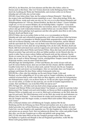 [092,05] Ja, die Menschen, die Gott erkennen und Ihn über alles lieben, sollen im
Herzen auch zu Ihm beten. Aber wie? Erstens durch die rechte Befolgung Seines Willens,
durch die Ausübung der Werke der Nächstenliebe, und zweitens sollen sie im Herzen
lebendig und voll Liebe also zu Gott reden:
[092,06] ,Unser liebevollster Vater, der Du wohnst in Deinen Himmeln! / Dein Reich
der ewigen Liebe und Wahrheit komme tatsächlich zu uns! / Dein allein heiliger Wille, das
Sein aller Wesen, werde auch unter uns also zur Tat, wie er es in allen Deinen Himmeln und
Schöpfungsräumen ist! / Gib uns, Deinen Kindlein, das Brot des Lebens! / Unsere Schulden
vergib uns, so wie wir unseren Brüdern, die uns beleidigt haben, vergeben! / Lasse nicht
Versuchungen und Reizungen zur Sünde über uns kommen, denen wir in unserer Schwäche
schwer oder gar nicht widerstehen könnten, sondern befreie uns von allen Übeln! / Dein
Name werde allzeit geheiligt, hoch gepriesen und über alles gelobt; denn Dein ist alle Liebe,
Weisheit, Kraft und Macht ewig!‘
[092,07] Sehet, das ist ein rechtes Gebet zu Gott, so es von jemandem im Herzen
lebendig und wahr und vollernstlich ausgesprochen wird! Aber auch dieses Gebet hat keinen
Wert, so es auch von jemandem im Munde tausend Male ausgesprochen würde, sondern es
muß sich im Herzen lebendig, wahr und voll Willensernstes aussprechen, und der Mensch
muß das auch durch die Tat zeigen, was die Rede seines Herzens ausspricht, sonst ist alles
Beten ein Greuel vor Gott; denn der ewig lebendige Gott, als die Liebe, Weisheit, Kraft und
Macht, läßt Sich nicht durch leere und tote Lippenworte und sinnlose Opfer und Zeremonien
ehren, sondern allein durch Werke nach Seinem Willen. Diese aber kann und soll ein jeder
Mensch an jedem Tage und nicht nur allein am Sabbat ausüben; tut der Mensch aber das, so
macht er jeden Tag zu einem wahren Sabbat und braucht nicht auf den siebenten Tag der
Woche zu warten, der als Tag vor Mir um kein Haar einen größeren Wert hat als ein anderer.
Sehet, das ist auch so Meine Meinung! Und du, schriftgelehrter Templer, kannst Mir nun eine
Widerrede machen, wenn du einen Grund dazu hast.“
[092,08] Sagte der Schriftgelehrte: „O Herr und Meister, das werde ich nun wohl und
auch für immer bleiben lassen; denn nun erst habe Ich klar erkannt, daß Du wahrhaft der
Gesalbte Gottes bist! Ja, Du hast in allem recht, und der Vorwurf, den Du uns Templern
machst, ist wahr und strotzt von Gerechtigkeit. Aber wir sind leider eben vom Tempel aus
gefangen und können für diese Deine wahrste Gottessache nichts tun.
[092,09] Du, o Herr, aber bist mächtig; tue Du nach Deiner Gnade, Liebe und
Weisheit, was Dir wohlgefällig ist! So wir aber auch im Tempel verbleiben, da werden wir
wahrlich in keinem Rate je mehr wider Dich ein Wort abgeben, wohl aber bei Gelegenheiten
den Hohenpriestern zeigen, was an dieser Sache ist. So Du uns aber eigens anzeigen wollest,
was wir tun sollen, so werden wir das auch tun, um von Dir in Gnaden angenommen zu
werden. Herr und Meister, was ist da Dein Wille mit und an uns?“
[092,10] Sagte Ich: „Ich habe euch nun doch schon einiges gesagt, aus dem euer
Verstand wohl Meinen Willen wird erkannt haben! Tuet danach, so werdet ihr auch das Leben
überkommen! Der Tempel wird euch nicht hindern, im Herzen an Mich zu glauben und nach
Meinem Willen zu handeln und, wo es not ist, Mich auch zu bekennen vor der Welt; denn das
sage Ich euch auch: Wer Mich bekennen wird vor der Welt, den werde Ich auch bekennen vor
Meinem Vater im Himmel. – Und nun könnet ihr wieder nach Jerusalem ziehen; wenn euch
aber die Templer nach Mir fragen werden, so machet Mich nicht ruchbar! Mein Segen mit
euch! Amen.“
[092,11] Hierauf erhoben sich voll Rührung die Templer, dankten Mir für die
Belehrung und für die Erlösung aus ihrem Wirrsal und machten sich, da es schon ziemlich
dunkel geworden war, auf den Heimweg, und Lazarus gab ihnen einige Begleiter mit einer
Fackel mit, was den Templern sehr angenehm war. Wir aber begaben uns wieder in den Saal
und setzten uns an unseren Tisch. Hier erst äußerten die Römer ihre vollste und größte Freude
über alles, was Ich den Templern gar so offen und göttlich wahr gesagt hatte.
[092,12] Alle aber baten Mich um das den Templern gezeigte wahre Gebet. Da aber
trat Raphael zu Agrikola und übergab es ihm auf Pergament geschrieben, wofür Mir die
Römer nicht genug danken konnten.
 