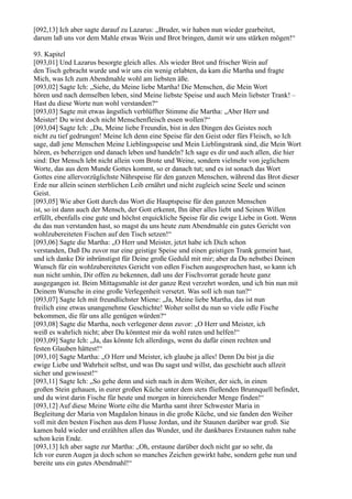 [092,13] Ich aber sagte darauf zu Lazarus: „Bruder, wir haben nun wieder gearbeitet,
darum laß uns vor dem Mahle etwas Wein und Brot bringen, damit wir uns stärken mögen!“

93. Kapitel
[093,01] Und Lazarus besorgte gleich alles. Als wieder Brot und frischer Wein auf
den Tisch gebracht wurde und wir uns ein wenig erlabten, da kam die Martha und fragte
Mich, was Ich zum Abendmahle wohl am liebsten äße.
[093,02] Sagte Ich: „Siehe, du Meine liebe Martha! Die Menschen, die Mein Wort
hören und nach demselben leben, sind Meine liebste Speise und auch Mein liebster Trank! –
Hast du diese Worte nun wohl verstanden?“
[093,03] Sagte mit etwas ängstlich verblüffter Stimme die Martha: „Aber Herr und
Meister! Du wirst doch nicht Menschenfleisch essen wollen?“
[093,04] Sagte Ich: „Du, Meine liebe Freundin, bist in den Dingen des Geistes noch
nicht zu tief gedrungen! Meine Ich denn eine Speise für den Geist oder fürs Fleisch, so Ich
sage, daß jene Menschen Meine Lieblingsspeise und Mein Lieblingstrank sind, die Mein Wort
hören, es beherzigen und danach leben und handeln? Ich sage es dir und auch allen, die hier
sind: Der Mensch lebt nicht allein vom Brote und Weine, sondern vielmehr von jeglichem
Worte, das aus dem Munde Gottes kommt, so er danach tut; und es ist sonach das Wort
Gottes eine allervorzüglichste Nährspeise für den ganzen Menschen, während das Brot dieser
Erde nur allein seinen sterblichen Leib ernährt und nicht zugleich seine Seele und seinen
Geist.
[093,05] Wie aber Gott durch das Wort die Hauptspeise für den ganzen Menschen
ist, so ist dann auch der Mensch, der Gott erkennt, Ihn über alles liebt und Seinen Willen
erfüllt, ebenfalls eine gute und höchst erquickliche Speise für die ewige Liebe in Gott. Wenn
du das nun verstanden hast, so magst du uns heute zum Abendmahle ein gutes Gericht von
wohlzubereiteten Fischen auf den Tisch setzen!“
[093,06] Sagte die Martha: „O Herr und Meister, jetzt habe ich Dich schon
verstanden, Daß Du zuvor nur eine geistige Speise und einen geistigen Trank gemeint hast,
und ich danke Dir inbrünstigst für Deine große Geduld mit mir; aber da Du nebstbei Deinen
Wunsch für ein wohlzubereitetes Gericht von edlen Fischen ausgesprochen hast, so kann ich
nun nicht umhin, Dir offen zu bekennen, daß uns der Fischvorrat gerade heute ganz
ausgegangen ist. Beim Mittagsmahle ist der ganze Rest verzehrt worden, und ich bin nun mit
Deinem Wunsche in eine große Verlegenheit versetzt. Was soll ich nun tun?“
[093,07] Sagte Ich mit freundlichster Miene: „Ja, Meine liebe Martha, das ist nun
freilich eine etwas unangenehme Geschichte! Woher sollst du nun so viele edle Fische
bekommen, die für uns alle genügen würden?“
[093,08] Sagte die Martha, noch verlegener denn zuvor: „O Herr und Meister, ich
weiß es wahrlich nicht; aber Du könntest mir da wohl raten und helfen!“
[093,09] Sagte Ich: „Ja, das könnte Ich allerdings, wenn du dafür einen rechten und
festen Glauben hättest!“
[093,10] Sagte Martha: „O Herr und Meister, ich glaube ja alles! Denn Du bist ja die
ewige Liebe und Wahrheit selbst, und was Du sagst und willst, das geschieht auch allzeit
sicher und gewissest!“
[093,11] Sagte Ich: „So gehe denn und sieh nach in dem Weiher, der sich, in einen
großen Stein gehauen, in eurer großen Küche unter dem stets fließenden Brunnquell befindet,
und du wirst darin Fische für heute und morgen in hinreichender Menge finden!“
[093,12] Auf diese Meine Worte eilte die Martha samt ihrer Schwester Maria in
Begleitung der Maria von Magdalon hinaus in die große Küche, und sie fanden den Weiher
voll mit den besten Fischen aus dem Flusse Jordan, und ihr Staunen darüber war groß. Sie
kamen bald wieder und erzählten allen das Wunder, und ihr dankbares Erstaunen nahm nahe
schon kein Ende.
[093,13] Ich aber sagte zur Martha: „Oh, erstaune darüber doch nicht gar so sehr, da
Ich vor euren Augen ja doch schon so manches Zeichen gewirkt habe, sondern gehe nun und
bereite uns ein gutes Abendmahl!“
 