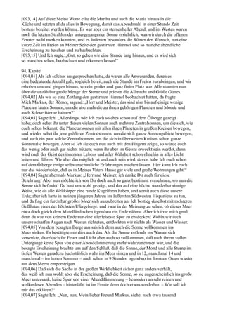 [093,14] Auf diese Meine Worte eilte die Martha und auch die Maria hinaus in die
Küche und setzten allda alles in Bewegung, damit das Abendmahl in einer Stunde Zeit
bestens bereitet werden könnte. Es war aber ein sternenheller Abend, und im Westen waren
noch die letzten Strahlen der untergegangenen Sonne ersichtlich, was wir durch die offenen
Fenster wohl merken konnten, und es äußerten besonders die Römer den Wunsch, nun eine
kurze Zeit im Freien an Meiner Seite den gestirnten Himmel und so manche abendliche
Erscheinung zu besehen und zu beobachten.
[093,15] Und Ich sagte: „Gut, so gehen wir eine Stunde lang hinaus, und es wird sich
so manches sehen, beobachten und erkennen lassen!“

94. Kapitel
[094,01] Als Ich solches ausgesprochen hatte, da waren alle Anwesenden, deren es
eine bedeutende Anzahl gab, sogleich bereit, auch die Stunde im Freien zuzubringen, und wir
erhoben uns und gingen hinaus, wo ein großer und ganz freier Platz war. Alle staunten nun
über die unzählbar große Menge der Sterne und priesen die Allmacht und Größe Gottes.
[094,02] Als wir so eine Zeitlang den gestirnten Himmel beobachtet hatten, da fragte
Mich Markus, der Römer, sagend: „Herr und Meister, das sind also bis auf einige wenige
Planeten lauter Sonnen, um die abermals die zu ihnen gehörigen Planeten und Monde und
auch Schweifsterne bahnen?“
[094,03] Sagte Ich: „Allerdings, wie Ich euch solches schon auf dem Ölberge gezeigt
habe; doch sehet ihr unter diesen vielen Sonnen auch mehrere Zentralsonnen, um die sich, wie
euch schon bekannt, die Planetarsonnen mit allen ihren Planeten in großen Kreisen bewegen,
und wieder sehet ihr jene größeren Zentralsonnen, um die sich ganze Sonnengebiete bewegen,
und auch ein paar solche Zentralsonnen, um die sich in überweiten Kreisen schon ganze
Sonnenalle bewegen. Aber so Ich sie euch nun auch mit den Fingern zeigte, so würde euch
das wenig oder auch gar nichts nützen; wenn ihr aber im Geiste erweckt sein werdet, dann
wird euch der Geist des innersten Lebens und aller Wahrheit schon ohnehin in alles Licht
leiten und führen. Wie aber das möglich ist und auch sein wird, davon habe Ich euch schon
auf dem Ölberge einige selbstanschauliche Erfahrungen machen lassen. Hier kann Ich euch
nur das wiederholen, daß es in Meines Vaters Hause gar viele und große Wohnungen gibt.“
[094,04] Sagte abermals Markus: „Herr und Meister, ich danke Dir auch für diese
Belehrung! Aber nun möchte ich von Dir doch auch so ganz bestimmt vernehmen, wo nun die
Sonne sich befindet! Du hast uns wohl gezeigt, und das auf eine höchst wunderbar sinnige
Weise, wie da alle Weltkörper eine runde Kugelform haben, und somit auch diese unsere
Erde; aber ich hatte in meinen jüngeren Jahren im äußersten Südwesten Hispaniens zu tun,
und da fing ein furchtbar großes Meer sich auszubreiten an. Ich bestieg daselbst mit mehreren
Gefährten eines der höchsten Ufergebirge, und zwar in der Meinung zu sehen, ob dieses Meer
etwa doch gleich dem Mittelländischen irgendwo ein Ende nähme. Aber ich irrte mich groß;
denn da war von keinem Ende nur eine allerleiseste Spur zu entdecken! Wohin wir auch
unsere scharfen Augen nach Westen richteten, entdeckten wir nichts als Wasser und Wasser.
[094,05] Von dem besagten Berge aus sah ich denn auch die Sonne vollkommen ins
Meer sinken. Es bestätigte mir dies auch das: Als die Sonne vollends ins Wasser sich
versenkte, da erlosch ihr Feuer und Licht aber auch so vollkommen, daß nach ihrem vollen
Untergange keine Spur von einer Abenddämmerung mehr wahrzunehmen war, und die
besagte Erscheinung brachte uns auf den Schluß, daß die Sonne, der Mond und alle Sterne im
tiefen Westen geradezu buchstäblich wahr ins Meer sinken und in 12, manchmal 14 und
manchmal – im hohen Sommer – auch schon in 9 Stunden irgendwo im fernsten Osten wieder
aus dem Meere emporsteigen.
[094,06] Daß sich die Sache in der großen Wirklichkeit sicher ganz anders verhält,
das weiß ich nun wohl; aber die Erscheinung, daß die Sonne, so sie augenscheinlich ins große
Meer untersank, keine Spur von einer Abenddämmerung – besonders an sehr reinen und
wolkenlosen Abenden – hinterläßt, ist im Ernste denn doch etwas sonderbar. – Wie soll ich
mir das erklären?“
[094,07] Sagte Ich: „Nun, nun, Mein lieber Freund Markus, siehe, nach etwa tausend
 