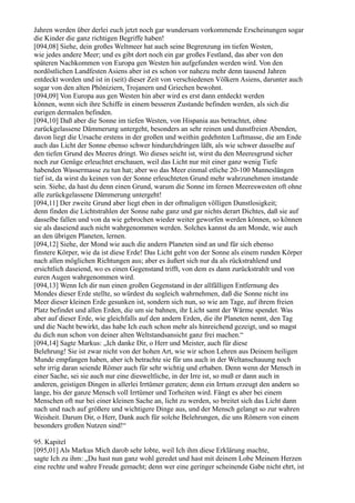 Jahren werden über derlei euch jetzt noch gar wundersam vorkommende Erscheinungen sogar
die Kinder die ganz richtigen Begriffe haben!
[094,08] Siehe, dein großes Weltmeer hat auch seine Begrenzung im tiefen Westen,
wie jedes andere Meer; und es gibt dort noch ein gar großes Festland, das aber von den
späteren Nachkommen von Europa gen Westen hin aufgefunden werden wird. Von den
nordöstlichen Landfesten Asiens aber ist es schon vor nahezu mehr denn tausend Jahren
entdeckt worden und ist in (seit) dieser Zeit von verschiedenen Völkern Asiens, darunter auch
sogar von den alten Phöniziern, Trojanern und Griechen bewohnt.
[094,09] Von Europa aus gen Westen hin aber wird es erst dann entdeckt werden
können, wenn sich ihre Schiffe in einem besseren Zustande befinden werden, als sich die
eurigen dermalen befinden.
[094,10] Daß aber die Sonne im tiefen Westen, von Hispania aus betrachtet, ohne
zurückgelassene Dämmerung untergeht, besonders an sehr reinen und dunstfreien Abenden,
davon liegt die Ursache erstens in der großen und weithin gedehnten Luftmasse, die am Ende
auch das Licht der Sonne ebenso schwer hindurchdringen läßt, als wie schwer dasselbe auf
den tiefen Grund des Meeres dringt. Wo dieses seicht ist, wirst du den Meeresgrund sicher
noch zur Genüge erleuchtet erschauen, weil das Licht nur mit einer ganz wenig Tiefe
habenden Wassermasse zu tun hat; aber wo das Meer einmal etliche 20-100 Manneslängen
tief ist, da wirst du keinen von der Sonne erleuchteten Grund mehr wahrzunehmen imstande
sein. Siehe, da hast du denn einen Grund, warum die Sonne im fernen Meereswesten oft ohne
alle zurückgelassene Dämmerung untergeht!
[094,11] Der zweite Grund aber liegt eben in der oftmaligen völligen Dunstlosigkeit;
denn finden die Lichtstrahlen der Sonne nahe ganz und gar nichts derart Dichtes, daß sie auf
dasselbe fallen und von da wie gebrochen wieder weiter geworfen werden können, so können
sie als daseiend auch nicht wahrgenommen werden. Solches kannst du am Monde, wie auch
an den übrigen Planeten, lernen.
[094,12] Siehe, der Mond wie auch die andern Planeten sind an und für sich ebenso
finstere Körper, wie da ist diese Erde! Das Licht geht von der Sonne als einem runden Körper
nach allen möglichen Richtungen aus; aber es äußert sich nur da als rückstrahlend und
ersichtlich daseiend, wo es einen Gegenstand trifft, von dem es dann zurückstrahlt und von
euren Augen wahrgenommen wird.
[094,13] Wenn Ich dir nun einen großen Gegenstand in der allfälligen Entfernung des
Mondes dieser Erde stellte, so würdest du sogleich wahrnehmen, daß die Sonne nicht ins
Meer dieser kleinen Erde gesunken ist, sondern sich nun, so wie am Tage, auf ihrem freien
Platz befindet und allen Erden, die um sie bahnen, ihr Licht samt der Wärme spendet. Was
aber auf dieser Erde, wie gleichfalls auf den andern Erden, die ihr Planeten nennt, den Tag
und die Nacht bewirkt, das habe Ich euch schon mehr als hinreichend gezeigt, und so magst
du dich nun schon von deiner alten Weltstandsansicht ganz frei machen.“
[094,14] Sagte Markus: „Ich danke Dir, o Herr und Meister, auch für diese
Belehrung! Sie ist zwar nicht von der hohen Art, wie wir schon Lehren aus Deinem heiligen
Munde empfangen haben, aber ich betrachte sie für uns auch in der Weltanschauung noch
sehr irrig daran seiende Römer auch für sehr wichtig und erhaben. Denn wenn der Mensch in
einer Sache, sei sie auch nur eine diesweltliche, in der Irre ist, so muß er dann auch in
anderen, geistigen Dingen in allerlei Irrtümer geraten; denn ein Irrtum erzeugt den andern so
lange, bis der ganze Mensch voll Irrtümer und Torheiten wird. Fängt es aber bei einem
Menschen oft nur bei einer kleinen Sache an, licht zu werden, so breitet sich das Licht dann
nach und nach auf größere und wichtigere Dinge aus, und der Mensch gelangt so zur wahren
Weisheit. Darum Dir, o Herr, Dank auch für solche Belehrungen, die uns Römern von einem
besonders großen Nutzen sind!“

95. Kapitel
[095,01] Als Markus Mich darob sehr lobte, weil Ich ihm diese Erklärung machte,
sagte Ich zu ihm: „Du hast nun ganz wohl geredet und hast mit deinem Lobe Meinem Herzen
eine rechte und wahre Freude gemacht; denn wer eine geringer scheinende Gabe nicht ehrt, ist
 