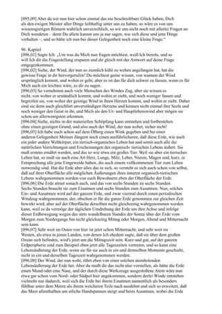 [095,09] Aber da wir nun hier schon einmal das nie beschreibbare Glück haben, Dich
als den ewigen Meister aller Dinge leibhaftig unter uns zu haben, so wäre es von uns
wissensgierigen Römern wahrlich unverzeihlich, so wir uns nicht noch mit allerlei Fragen an
Dich wendeten – denn Du allein kannst uns ja nur sagen, wie sich diese und jene Dinge
verhalten –, und so hätte ich nun bei dieser Gelegenheit noch eine kleine Frage.“

96. Kapitel
[096,01] Sagte Ich: „Um was du Mich nun fragen möchtest, weiß Ich bereits, und so
will Ich dir die Fragestellung ersparen und dir gleich mit der Antwort auf deine Frage
entgegenkommen.
[096,02] Siehe, der Wind, der nun so ziemlich kühl zu wehen angefangen hat, hat die
gewisse Frage in dir hervorgerufen! Du möchtest gerne wissen, von wannen der Wind
ursprünglich kommt, und wohin er geht; aber es ist das für dich schwer zu fassen, wenn es für
Mich auch ein leichtes wäre, es dir zu sagen.
[096,03] So vernehmen auch viele Menschen des Windes Zug, aber sie wissen es
nicht, von woher er urständlich kommt, und wohin er zieht, und noch weniger fassen und
begreifen sie, von woher der geistige Wind in ihren Herzen kommt, und wohin er zieht. Daher
sind sie denn auch gleichfort unverständigen Herzens und kennen nicht einmal ihre Seele und
noch weniger den Geist in ihr, und Mich als den Ur- und Hauptlebenswind aber mögen sie
schon am allerwenigsten erkennen.
[096,04] Siehe, nichts in der materiellen Schöpfung kann entstehen und fortbestehen
ohne einen geistigen Grund, und also auch der Wind, der nun wehet, sicher nicht!
[096,05] Ich habe euch schon auf dem Ölberg einen Wink gegeben und bei einer
anderen Gelegenheit Meinen Jüngern noch einen ausführlicheren, daß diese Erde, wie auch
ein jeder andere Weltkörper, ein tierisch-organisches Leben hat und somit auch alle die
natürlichen Verrichtungen und Erscheinungen des organisch- tierischen Lebens äußert. Sie
muß erstens ernährt werden, und das so wie etwa ein großes Tier. Weil sie aber ein tierisches
Leben hat, so muß sie auch eine Art Herz, Lunge, Milz, Leber, Nieren, Magen und, kurz, in
Entsprechung alle jene Eingeweide haben, die auch einem vollkommenen Tier zum Leben
notwendig sind. Hat die Erde aber alles das in sich, so versteht es sich auch schon von selbst,
daß auf ihrer Oberfläche alle möglichen Äußerungen ihres inneren organisch-tierischen
Lebens wahrgenommen werden von euch Bewohnern eben der Oberfläche der Erde.
[096,06] Die Erde atmet sonach auch, und das von sechs Stunden zu sechs Stunden.
Sechs Stunden braucht sie zum Einatmen und sechs Stunden zum Ausatmen. Nun, solches
Ein- und Ausatmen wird auf der ganzen Erde, und zwar viermal durch einen periodischen
Windzug wahrgenommen, der, obschon er für die ganze Erde genommen zur gleichen Zeit
bewirkt wird, aber auf der Oberfläche derselben nicht gleichzeitig wahrgenommen werden
kann, weil es da vermöge der täglichen Umdrehung der Erde um ihre Achse und infolge
dieser Erdbewegung wegen des stets wandelbaren Standes der Sonne über der Erde vom
Morgen zum Niedergange hin nicht gleichzeitig Mittag oder Morgen, Abend und Mitternacht
sein kann.
[096,07] Sehr weit im Osten von hier ist jetzt schon Mitternacht, und sehr weit im
Westen, als etwa in jenen Landen, von denen Ich ehedem sagte, daß sie über dem großen
Ozean sich befinden, wird's jetzt um die Mittagszeit sein. Kurz und gut, auf der ganzen
Erdperipherie sind zum Beispiel eben jetzt alle Tageszeiten vertreten, und so kann eine
Lebensäußerung der Erde, wenn sie für sie auch in ein und demselben Momente geschieht,
nicht in ein und derselben Tageszeit wahrgenommen werden.
[096,08] Der Wind, der nun weht, rührt eben von einer solchen atemholenden
Lebensäußerung der Erde her. Aber du mußt dir das nicht also vorstellen, als hätte die Erde
einen Mund oder eine Nase, und der durch diese Werkzeuge ausgestoßene Atem wäre nun
etwa gar schon vom Nord- oder Südpol hier angekommen, sondern derlei Winde entstehen
vielmehr nur dadurch, weil sich die Erde bei ihrem Einatmen namentlich als besonders
fühlbar unter dem Meere als ihrem weicheren Teile nach ausdehnt und sich so erweitert, daß
das Meer allenthalben um etliche Handspannen steigt und beim Ausatmen, wobei die Erde
 