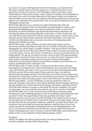 nur insoweit von einem vorübergehenden irdischen Nutzzweck, als sich daraus für die
Menschen so manche Sachen entwickeln können, die zu weltlichen Zwecken wohl zu
gebrauchen sind; aber alle noch gar vielen Erfindungen, welche in der Folge von den
Naturkundigen ins Werk gesetzt werden, werden so lange das Gepräge der Unvollendetheit an
sich tragen, als sie nicht von solchen Menschen ins Werk gesetzt werden, die die Kräfte der
Natur der Materie nur aus dem licht- und wahrheitsvollen Geistesgrunde heraus erkennen und
dadurch auch wahre Herren der gesamten Natur sind, wie ihr davon ein Beispiel an den sieben
Oberägyptern gesehen habt.
[097,03] Aber Menschen, die es einmal in der wahren Erkenntnis ihrer selbst und
daraus auch in der gesamten Natur und ihrer Kräfte weit gebracht haben, werden zu ihrer
diesirdischen Beschäftigung ganz etwas anderes und Besseres wählen, als sich mit der
Herstellung von allerlei künstlichen und materiell nützlichen Dingen, Maschinen und
Produkten abzugeben; denn geistige Menschen werden allzeit vor allem bestrebt sein, sich
stets mehr Mir zu nahen und sich die Fülle des ewigen Lebens eigen zu machen. Denn nur das
allein kann für den wahren Denker und Seher einen reellen Wert haben, weil es ihm ewig
verbleibt, alles Diesirdische aber nur insoweit, als es ihm zur Erreichung des großen
Hauptzweckes behilflich sein kann.
[097,04] Wer da sagt: ,Siehe, ich besitze viele Güter, habe große Schätze und setze
allerlei neue und kunstvolle Dinge ins Werk; denn ich verschaffe mir Künstler von allen
Weltgegenden, die allerlei Dinge zu schaffen verstehen!‘, dem sage Ich aber da: Wie lange
wirst du denn alles das noch dein nennen können? Siehe, morgen schon kann man deine Seele
vom Leibe nehmen, und was wird sie dann von allem dem, was du nun noch dein nennest, mit
hinübernehmen? Ich sage da: Gar nichts als nur das, was sie in dieser Welt irgend jemandem
wahrhaft Gutes erwiesen hat! Hat sie aber das nicht, so werden ihr die hier verlassenen vielen
Güter, Schätze und kostbaren Dinge jenseits eine große und schwer übersteigliche
Scheidewand zwischen Meinem Reiche und ihrem Wesen aufstellen, da auf ihrer Seite viel
Heulens und Zähneknirschens vorkommen wird.
[097,05] Daher suche vor allem ein jeder von euch das wahre Reich Gottes und seine
Gerechtigkeit, die da besteht in der wahren und lebendigen Liebe zu Gott und in der tätigen
Liebe zum Nächsten, alles andere wird, so es not tut, als eine freie Gabe hinzugetan werden.
[097,06] Lasset die Winde wehen und die Wolken ziehen ihre Wege, und achtet auf
alle die Naturerscheinungen auf dieser Erde nicht höher als auf die des inneren Lebens; denn
die Früchte fürs ewige Leben werden nur aus den letzteren hervorwachsen. Und so hätten wir
auch über diesen Punkt zur Genüge geredet, und ihr werdet Mich auch verstanden haben.“
[097,07] Sagte Markus: „Ja, Herr und Meister, was Du nun geredet hast, haben wir
sicher alle verstanden, und Du hast in dieser Deiner Belehrung abermals dargetan, daß Du der
alleinige Schöpfer, Herr, Erhalter und Leiter aller Dinge in der Sinnen- und Geisterwelt bist.
Ich bin Dir dafür abermals von neuem zu allem Dank für ewig hin verpflichtet. Nun wissen
wir einmal ganz, was unsere Erde für eine Gestalt hat, und was sie ist und wie beschaffen.
[097,08] Wir haben zwar von Dir wohl auch schon auf dem Berge und bei der großen
Darstellung der sechs Schöpfungsperioden die Erde sehr großartigst enthüllt bekommen; aber
nun haben wir über ihren gegenwärtigen Stand eine ganz klare und richtige Ansicht
bekommen, und die ist für uns auch von großer Wichtigkeit. Wir werden nun davon mit der
Zeit und durch unseren Einfluß auf den Unterricht der Jugend es doch dahin bringen, daß man
die Erde nicht mehr für einen großen Länderkreis, sondern für eine große Kugel halten wird,
und daß der Tag und die Nacht nicht durch den täglichen Umlauf der Sonne um die Erde,
sondern nur durch die selbständige Umdrehung der Erde um ihre Mittelpunktsachse in der
Zeit von 24-25 unserer Stunden bewirkt wird. Oh, das ist ein gar großer Vorteil für unser
wahres Fortbildungssystem, und wir werden uns auch alle Mühe geben, daß zunächst unsere
Kinder in allem zu einer möglichst richtigen Bildung gelangen werden.“

98. Kapitel
[098,01] Als Markus diese Worte gesprochen hatte, da wurde gen Südwesten eine
Feuerröte ersichtlich, die hinter einem Berge aufstieg.
 