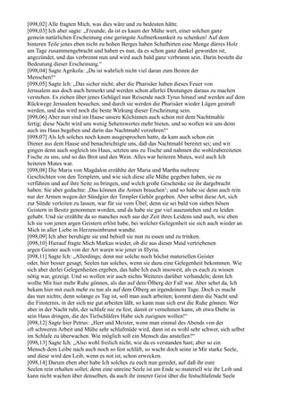 [098,02] Alle fragten Mich, was dies wäre und zu bedeuten hätte.
[098,03] Ich aber sagte: „Freunde, da ist es kaum der Mühe wert, einer solchen ganz
gemein natürlichen Erscheinung eine geringste Aufmerksamkeit zu schenken! Auf dem
hinteren Teile jenes eben nicht zu hohen Berges haben Schafhirten eine Menge dürres Holz
am Tage zusammengebracht und haben es nun, da es schon ganz dunkel geworden ist,
angezündet, und das verbrennt nun und wird auch bald ganz verbrannt sein. Darin besteht die
Bedeutung dieser Erscheinung.“
[098,04] Sagte Agrikola: „Da ist wahrlich nicht viel daran zum Besten der
Menschen!“
[098,05] Sagte Ich: „Das sicher nicht; aber die Pharisäer haben dieses Feuer von
Jerusalem aus doch auch bemerkt und werden schon allerlei Deutungen daraus zu machen
verstehen. Es ziehen über jenes Gehügel nun Reisende nach Tyrus hinauf und werden auf dem
Rückwege Jerusalem besuchen, und durch sie werden die Pharisäer wieder Lügen gestraft
werden, und das wird noch die beste Wirkung dieser Erscheinung sein.
[098,06] Aber nun sind im Hause unsere Köchinnen auch schon mit dem Nachtmahle
fertig; diese Nacht wird uns wenig Sehenswertes mehr bieten, und so wollen wir uns denn
auch ins Haus begeben und darin das Nachtmahl verzehren!“
[098,07] Als Ich solches noch kaum ausgesprochen hatte, da kam auch schon ein
Diener aus dem Hause und benachrichtigte uns, daß das Nachtmahl bereitet sei; und wir
gingen denn auch sogleich ins Haus, setzten uns zu Tische und nahmen die wohlzubereiteten
Fische zu uns, und so das Brot und den Wein. Alles war heiteren Mutes, weil auch Ich
heiteren Mutes war.
[098,08] Die Maria von Magdalon erzählte der Maria und Martha mehrere
Geschichten von den Templern, und wie sich diese alle Mühe gegeben haben, sie zu
verführen und auf ihre Seite zu bringen, und welch große Geschenke sie ihr dargebracht
haben. Sie aber gedachte: ,Das können die Armen brauchen‘; und so habe sie denn auch rein
nur der Armen wegen der Sündgier der Templer Gehör gegeben. Aber selbst diese Art, sich
zur Sünde verleiten zu lassen, war für sie vom Übel; denn sie sei bald von sieben bösen
Geistern in Besitz genommen worden, und da habe sie gar viel auszustehen und zu leiden
gehabt. Und sie erzählte da so manches noch aus der Zeit ihres Leidens und auch, wie eben
Ich sie von jenen argen Geistern erlöst habe, bei welcher Gelegenheit sie sich auch wieder an
Mich in aller Liebe in Herzensinbrunst wandte.
[098,09] Ich aber beruhigte sie und behieß sie nun zu essen und zu trinken.
[098,10] Hierauf fragte Mich Markus wieder, ob die aus dieser Maid vertriebenen
argen Geister auch von der Art waren wie jener in Illyria.
[098,11] Sagte Ich: „Allerdings; denn nur solche noch höchst materiellen Geister
oder, hier besser gesagt, Seelen tun solches, wenn sie dazu eine Gelegenheit bekommen. Wie
sich aber derlei Gelegenheiten ergeben, das habe Ich euch insoweit, als es euch zu wissen
nötig war, gezeigt. Und so wollen wir auch nichts Weiteres darüber verhandeln; denn Ich
wollte Mir hier mehr Ruhe gönnen, als das auf dem Ölberg der Fall war. Aber sehet da, Ich
bekam hier mit euch mehr zu tun als auf dem Ölberg an irgendeinem Tage. Doch es macht
das nun nichts; denn solange es Tag ist, soll man auch arbeiten; kommt dann die Nacht und
die Finsternis, in der sich nie gut arbeiten läßt, so kann man sich erst die Ruhe gönnen. Wer
aber in der Nacht ruht, der schlafe nie zu fest, damit er vernehmen kann, ob etwa Diebe in
sein Haus dringen, die des Tiefschläfers Habe sich zueignen wollen!“
[098,12] Sagte hier Petrus: „Herr und Meister, wenn man einmal des Abends von der
oft schweren Arbeit und Mühe sehr schlafmüde wird, dann ist es wohl sehr schwer, sich selbst
im Schlafe zu überwachen. Wie möglich soll ein Mensch das anstellen?“
[098,13] Sagte Ich: „Also wohl freilich nicht, wie du es verstanden hast; aber so ein
Mensch dem Leibe nach auch noch so fest schläft, so wacht doch seine in Mir starke Seele,
und diese wird den Leib, wenn es not ist, schon erwecken.
[098,14] Darum eben aber habe Ich solches zu euch nun geredet, auf daß ihr eure
Seelen rein erhalten sollet; denn eine unreine Seele ist am Ende so materiell wie ihr Leib und
kann nicht wachen über denselben, da auch ihr innerer Geist über die festschlafende Seele
 