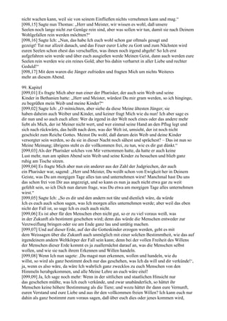 nicht wachen kann, weil sie von seinem Einfließen nichts vernehmen kann und mag.“
[098,15] Sagte nun Thomas: „Herr und Meister, wir wissen es wohl, daß unsere
Seelen noch lange nicht zur Genüge rein sind, aber was sollen wir tun, damit sie nach Deinem
Wohlgefallen rein werden möchten?“
[098,16] Sagte Ich: „Nun, das habe Ich euch wohl schon gar oftmals gesagt und
gezeigt! Tut nur allzeit danach, und das Feuer eurer Liebe zu Gott und zum Nächsten wird
euren Seelen schon ehest das verschaffen, was ihnen noch irgend abgeht! So Ich erst
aufgefahren sein werde und über euch ausgießen werde Meinen Geist, dann auch werden eure
Seelen rein werden wie ein reines Gold; aber bis dahin verharret in aller Liebe und rechter
Geduld!“
[098,17] Mit dem waren die Jünger zufrieden und fragten Mich um nichts Weiteres
mehr an diesem Abend.

99. Kapitel
[099,01] Es fragte Mich aber nun einer der Pharisäer, der auch sein Weib und seine
Kinder in Bethanien hatte: „Herr und Meister, würdest Du mir gram werden, so ich hinginge,
zu begrüßen mein Weib und meine Kinder?“
[099,02] Sagte Ich: „O mitnichten, aber siehe da diese Meine ältesten Jünger; sie
haben daheim auch Weiber und Kinder, und keiner fragt Mich wie du nun! Ich aber sage es
dir nun und so auch euch allen: Wer da irgend in der Welt noch eines oder das andere mehr
liebt als Mich, der ist Meiner nicht wert, und wer einmal seine Hand an den Pflug legt und
sich nach rückwärts, das heißt nach dem, was der Welt ist, umsieht, der ist noch nicht
geschickt zum Reiche Gottes. Meinst Du wohl, daß darum dein Weib und deine Kinder
versorgter sein werden, so du sie in dieser Nacht noch sähest und sprächest? – Das ist nun so
Meine Meinung; übrigens steht es dir vollkommen frei, zu tun, wie es dir gut dünkt.“
[099,03] Als der Pharisäer solches von Mir vernommen hatte, da hatte er auch keine
Lust mehr, nun am späten Abend sein Weib und seine Kinder zu besuchen und blieb ganz
ruhig am Tische sitzen.
[099,04] Es fragte Mich aber nun ein anderer aus der Zahl der Judgriechen, der auch
ein Pharisäer war, sagend: „Herr und Meister, Du weißt schon von Ewigkeit her in Deinem
Geiste, was Du am morgigen Tage alles tun und unternehmen wirst! Manchmal hast Du uns
das schon frei von Dir aus angezeigt, und so kann es nun ja auch nicht etwa gar zu weit
gefehlt sein, so ich Dich nun darum frage, was Du etwa am morgigen Tage alles unternehmen
wirst.“
[099,05] Sagte Ich: „So es dir und den andern not täte und dienlich wäre, da würde
Ich es euch auch schon sagen, was Ich morgen alles unternehmen werde; aber weil das eben
nicht der Fall ist, so sage Ich es euch auch nicht.
[099,06] Es ist aber für den Menschen eben nicht gut, so er zu viel voraus weiß, was
in der Zukunft als bestimmt geschehen wird; denn das würde die Menschen entweder zur
Verzweiflung bringen oder sie am Ende ganz lau und untätig machen.
[099,07] Und auf dieser Erde, auf der die Gotteskinder erzogen werden, geht es mit
dem Weissagen über die Zukunft auch unmöglich mit einer solchen Bestimmtheit, wie das auf
irgendeinem andern Weltkörper der Fall sein kann; denn bei der vollen Freiheit des Willens
der Menschen dieser Erde kommt es ja zuallernächst darauf an, was die Menschen selbst
wollen, und wie sie nach ihrem Erkennen und Willen handeln.
[099,08] Wenn Ich nun sagete: ,Du magst nun erkennen, wollen und handeln, wie du
willst, so wird als ganz bestimmt doch nur das geschehen, was Ich da will und dir verkünde!‘,
ja, wenn es also wäre, da wäre Ich wahrlich ganz zwecklos zu euch Menschen von den
Himmeln herabgekommen, und alle Meine Lehre an euch wäre eitel!
[099,09] Ja, Ich sage noch mehr: Wenn in der sittlichen und staatlichen Hinsicht nur
das geschehen müßte, was Ich euch verkünde, und zwar unabänderlich, so hättet ihr
Menschen keine höhere Bestimmung als die Tiere; und wozu hättet ihr dann eure Vernunft,
euren Verstand und eure Liebe und aus ihr den vollkommen freien Willen? Ich kann euch nur
dahin als ganz bestimmt zum voraus sagen, daß über euch dies oder jenes kommen wird,
 