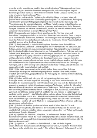 wenn ihr so oder so wollet und handelt; aber wenn Ich je einem Volke oder auch nur einem
Menschen als ganz bestimmt zum voraus anzeigen würde, daß dies oder jenes als ganz
bestimmt geschehen werde, so wäret ihr nicht bestimmt, Kinder Gottes zu werden, und Ich
wäre in Meinem Geiste nicht euer Vater.
[099,10] Gehet zurück auf alle Propheten, die zukünftige Dinge geweissagt haben, ob
je einer etwas als unabweichbar Kommendes geweissagt hat! Ein jeder hat seine Weissagung
nur stets unter gewissen Bedingungen aufgestellt, die sich stets auf die Besserung oder
Verschlimmerung der Menschen bezogen. Nur Meine Fleischwerdung ist den Menschen als
ganz bestimmt ohne ihr Wollen und Handeln geweissagt worden zu ihrem Heile, darum sie
auch pur Mein Werk ist; obschon sie aber das ist, so lasse Ich aber nun dennoch einen jeden,
der es nur will, teilnehmen an diesem Meinem größten Werke.
[099,11] Jonas mußte, von Meinem Geiste getrieben, zu den Niniviten gehen und
ihnen ihren Untergang verkünden, so sie in ihrer Bosheit verharren würden. Er tat es ungern,
da er als ein Prophet wohl wußte, daß Meine Vorausanzeigen stets auf Bedingungen gestellt
sind. Das Volk von Ninive aber besserte sich, und das Tatsächliche Meiner Androhung blieb
natürlich aus, was selbst den Jonas ärgerte.
[099,12] Ähnlich verhielt es sich mit dem Propheten Jeremias, einem Sohne Hilkias,
aus den Priestern zu Anathot im Lande Benjamin, den Ich berufen hatte zur Zeit Josias, des
Sohnes Amons, Königs von Juda, in seinem dreizehnten Regierungsjahre, und so auch zur
Zeit des Königs Jojakim, Josias Sohn, und bis ans Ende des elften Jahres Zedekias, auch eines
Sohnes Josias, Königs von Juda, und bis aufs Gefängnis Jerusalems im fünften Monde. Ja,
dieses Propheten Weissagung ist vielfach in Erfüllung gegangen, und die Gefangenschaft
erfolgte, aber nicht deshalb, weil Ich es den damaligen Meiner ganz vergessen habenden
Juden durch den genannten Propheten hatte voraus verkünden lassen, sondern weil die Juden
sich nicht besserten, den Propheten nur verlachten und beschimpften und am Ende sogar
verfolgten, daß er selbst unwillig ward und alles Geschriebene vertilgte, und Ich ihn dann von
neuem alles wieder niederschreiben hieß und ließ.
[099,13] Die Juden waren sonach selbst schuld, daß an ihnen zum größten Teile das
zum leidigen Vollzug kam, was ihnen angezeigt wurde. Aber an vielen Juden, die sich
wahrhaft gebessert hatten, ging der böse Teil der Weissagung des Jeremias nicht in Erfüllung,
sondern nur der gute.
[099,14] Und so zerfällt auch alles, was Ich euch geweissagt habe und noch
weissagen werde, von selbst begreiflich notwendig in zwei Teile, und das entweder im
Eintreffen des Schlimmen oder im Eintreffen des Guten; also wird auch die Zeit nie als fest
angegeben, sondern sie richtet sich stets ganz nach dem Wollen und Handeln der Menschen!
Denn wie könnte Ich zu einem noch so entarteten Volke sagen: ,Weil du so sehr arg geworden
bist und nicht geachtet hast Meine ernsten Mahnungen an dich, so sollst du, von heute an
gerechnet, mit Blitz und Donner und Pech und Schwefel vom Himmel in sieben Tagen von
der Erde vertilgt werden!‘, – das Volk aber nähme sich das sehr zu Herzen, täte Buße in Sack
und Asche und kehrte sich zu Mir?! Werde Ich bei einem solch bewandten Umstande auch
noch am siebenten Tage Meine Androhung in Vollzug setzen, weil Ich Selbst sie verkündet
habe? O nein, – sondern Ich werde Mich des in sich gegangenen Volkes erbarmen und werde
es segnen und nicht züchtigen!
[099,15] Ihr habt die Zeichen gesehen und wisset, was Ich Selbst über die Zukunft
Jerusalems geweissagt habe, aber darum ist davon noch keine Folge, daß das auch als ganz
unabänderlich bestimmt eintreffen müsse, sondern es wird das alles vom Wollen und Handeln
der Juden und Templer abhängen!“
[099,16] Sagte hier der Pharisäer: „Aber Herr, Du mußt es doch für Dich als ganz
bestimmt voraussehen, ob sich die Juden und Templer bessern oder nicht bessern werden, und
danach dann auch sagen, daß über sie das angezeigte Gericht entweder nicht kommen oder für
bestimmt kommen wird!“
[099,17] Sagte Ich: „Ja, so denkst du als ein Mensch, – aber Ich denke da ganz
anders. Hast denn du noch nie in der Schrift gelesen hier und da, wo es hieß: ,Und Gott hatte
von diesem Volke sein Gesicht abgewandt.‘? Was will aber das sagen? Siehe, das will soviel
 