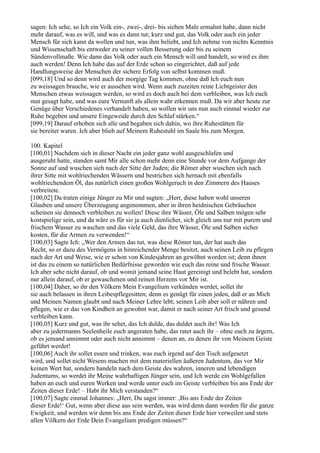 sagen: Ich sehe, so Ich ein Volk ein-, zwei-, drei- bis sieben Male ermahnt habe, dann nicht
mehr darauf, was es will, und was es dann tut; kurz und gut, das Volk oder auch ein jeder
Mensch für sich kann da wollen und tun, was ihm beliebt, und Ich nehme von nichts Kenntnis
und Wissenschaft bis entweder zu seiner vollen Besserung oder bis zu seinem
Sündenvollmaße. Wie dann das Volk oder auch ein Mensch will und handelt, so wird es ihm
auch werden! Denn Ich habe das auf der Erde schon so eingerichtet, daß auf jede
Handlungsweise der Menschen der sichere Erfolg von selbst kommen muß.
[099,18] Und so denn wird auch der morgige Tag kommen, ohne daß Ich euch nun
zu weissagen brauche, wie er aussehen wird. Wenn auch zuzeiten reine Lichtgeister den
Menschen etwas weissagen werden, so wird es doch auch bei dem verbleiben, was Ich euch
nun gesagt habe, und was eure Vernunft als allein wahr erkennen muß. Da wir aber heute zur
Genüge über Verschiedenes verhandelt haben, so wollen wir uns nun auch einmal wieder zur
Ruhe begeben und unsere Eingeweide durch den Schlaf stärken.“
[099,19] Darauf erhoben sich alle und begaben sich dahin, wo ihre Ruhestätten für
sie bereitet waren. Ich aber blieb auf Meinem Ruhestuhl im Saale bis zum Morgen.

100. Kapitel
[100,01] Nachdem sich in dieser Nacht ein jeder ganz wohl ausgeschlafen und
ausgeruht hatte, standen samt Mir alle schon mehr denn eine Stunde vor dem Aufgange der
Sonne auf und wuschen sich nach der Sitte der Juden; die Römer aber wuschen sich nach
ihrer Sitte mit wohlriechenden Wässern und bestrichen sich hernach mit ebenfalls
wohlriechendem Öl, das natürlich einen großen Wohlgeruch in den Zimmern des Hauses
verbreitete.
[100,02] Da traten einige Jünger zu Mir und sagten: „Herr, diese haben wohl unseren
Glauben und unsere Überzeugung angenommen, aber in ihren heidnischen Gebräuchen
scheinen sie dennoch verbleiben zu wollen! Diese ihre Wässer, Öle und Salben mögen sehr
kostspielige sein, und da wäre es für sie ja auch dienlicher, sich gleich uns nur mit purem und
frischem Wasser zu waschen und das viele Geld, das ihre Wässer, Öle und Salben sicher
kosten, für die Armen zu verwenden!“
[100,03] Sagte Ich: „Wer den Armen das tut, was diese Römer tun, der hat auch das
Recht, so er dazu des Vermögens in hinreichender Menge besitzt, auch seinen Leib zu pflegen
nach der Art und Weise, wie er schon von Kindesjahren an gewöhnt worden ist; denn ihnen
ist das zu einem so natürlichen Bedürfnisse geworden wie euch das reine und frische Wasser.
Ich aber sehe nicht darauf, ob und womit jemand seine Haut gereinigt und belebt hat, sondern
nur allein darauf, ob er gewaschenen und reinen Herzens vor Mir ist.
[100,04] Daher, so ihr den Völkern Mein Evangelium verkünden werdet, sollet ihr
sie auch belassen in ihren Leibespflegesitten; denn es genügt für einen jeden, daß er an Mich
und Meinen Namen glaubt und nach Meiner Lehre lebt; seinen Leib aber soll er nähren und
pflegen, wie er das von Kindheit an gewohnt war, damit er nach seiner Art frisch und gesund
verbleiben kann.
[100,05] Kurz und gut, was ihr sehet, das Ich dulde, das duldet auch ihr! Was Ich
aber zu jedermanns Seelenheile euch angeraten habe, das ratet auch ihr – ohne euch zu ärgern,
ob es jemand annimmt oder auch nicht annimmt – denen an, zu denen ihr von Meinem Geiste
geführt werdet!
[100,06] Auch ihr sollet essen und trinken, was euch irgend auf den Tisch aufgesetzt
wird, und sollet nicht Wesens machen mit dem materiellen äußeren Judentum, das vor Mir
keinen Wert hat, sondern handeln nach dem Geiste des wahren, inneren und lebendigen
Judentums, so werdet ihr Meine wahrhaftigen Jünger sein, und Ich werde ein Wohlgefallen
haben an euch und euren Werken und werde unter euch im Geiste verbleiben bis ans Ende der
Zeiten dieser Erde! – Habt ihr Mich verstanden?“
[100,07] Sagte einmal Johannes: „Herr, Du sagst immer: ,Bis ans Ende der Zeiten
dieser Erde!‘ Gut, wenn aber diese aus sein werden, was wird denn dann werden für die ganze
Ewigkeit, und werden wir denn bis ans Ende der Zeiten dieser Erde hier verweilen und stets
allen Völkern der Erde Dein Evangelium predigen müssen?“
 