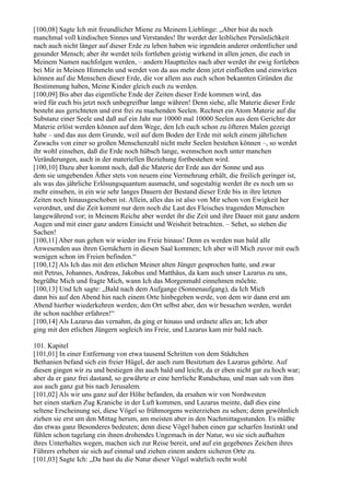 [100,08] Sagte Ich mit freundlicher Miene zu Meinem Lieblinge: „Aber bist du noch
manchmal voll kindischen Sinnes und Verstandes! Ihr werdet der leiblichen Persönlichkeit
nach auch nicht länger auf dieser Erde zu leben haben wie irgendein anderer ordentlicher und
gesunder Mensch; aber ihr werdet teils fortleben geistig wirkend in allen jenen, die euch in
Meinem Namen nachfolgen werden, – andern Hauptteiles nach aber werdet ihr ewig fortleben
bei Mir in Meinen Himmeln und werdet von da aus mehr denn jetzt einfließen und einwirken
können auf die Menschen dieser Erde, die vor allem aus euch schon bekannten Gründen die
Bestimmung haben, Meine Kinder gleich euch zu werden.
[100,09] Bis aber das eigentliche Ende der Zeiten dieser Erde kommen wird, das
wird für euch bis jetzt noch unbegreifbar lange währen! Denn siehe, alle Materie dieser Erde
besteht aus gerichteten und erst frei zu machenden Seelen. Rechnet ein Atom Materie auf die
Substanz einer Seele und daß auf ein Jahr nur 10000 mal 10000 Seelen aus dem Gerichte der
Materie erlöst werden können auf dem Wege, den Ich euch schon zu öfteren Malen gezeigt
habe – und das aus dem Grunde, weil auf dem Boden der Erde mit solch einem jährlichen
Zuwachs von einer so großen Menschenzahl nicht mehr Seelen bestehen können –, so werdet
ihr wohl einsehen, daß die Erde noch hübsch lange, wennschon noch unter manchen
Veränderungen, auch in der materiellen Beziehung fortbestehen wird.
[100,10] Dazu aber kommt noch, daß die Materie der Erde aus der Sonne und aus
dem sie umgebenden Äther stets von neuem eine Vermehrung erhält, die freilich geringer ist,
als was das jährliche Erlösungsquantum ausmacht, und sogestaltig werdet ihr es noch um so
mehr einsehen, in ein wie sehr langes Dauern der Bestand dieser Erde bis in ihre letzten
Zeiten noch hinausgeschoben ist. Allein, alles das ist also von Mir schon von Ewigkeit her
verordnet, und die Zeit kommt nur dem noch die Last des Fleisches tragenden Menschen
langewährend vor; in Meinem Reiche aber werdet ihr die Zeit und ihre Dauer mit ganz andern
Augen und mit einer ganz andern Einsicht und Weisheit betrachten. – Sehet, so stehen die
Sachen!
[100,11] Aber nun gehen wir wieder ins Freie hinaus! Denn es werden nun bald alle
Anwesenden aus ihren Gemächern in diesen Saal kommen; Ich aber will Mich zuvor mit euch
wenigen schon im Freien befinden.“
[100,12] Als Ich das mit den etlichen Meiner alten Jünger gesprochen hatte, und zwar
mit Petrus, Johannes, Andreas, Jakobus und Matthäus, da kam auch unser Lazarus zu uns,
begrüßte Mich und fragte Mich, wann Ich das Morgenmahl einnehmen möchte.
[100,13] Und Ich sagte: „Bald nach dem Aufgange (Sonnenaufgang), da Ich Mich
dann bis auf den Abend hin nach einem Orte hinbegeben werde, von dem wir dann erst am
Abend hierher wiederkehren werden; den Ort selbst aber, den wir besuchen werden, werdet
ihr schon nachher erfahren!“
[100,14] Als Lazarus das vernahm, da ging er hinaus und ordnete alles an; Ich aber
ging mit den etlichen Jüngern sogleich ins Freie, und Lazarus kam mir bald nach.

101. Kapitel
[101,01] In einer Entfernung von etwa tausend Schritten von dem Städtchen
Bethanien befand sich ein freier Hügel, der auch zum Besitztum des Lazarus gehörte. Auf
diesen gingen wir zu und bestiegen ihn auch bald und leicht, da er eben nicht gar zu hoch war;
aber da er ganz frei dastand, so gewährte er eine herrliche Rundschau, und man sah von ihm
aus auch ganz gut bis nach Jerusalem.
[101,02] Als wir uns ganz auf der Höhe befanden, da ersahen wir von Nordwesten
her einen starken Zug Kraniche in der Luft kommen, und Lazarus meinte, daß dies eine
seltene Erscheinung sei, diese Vögel so frühmorgens weiterziehen zu sehen; denn gewöhnlich
ziehen sie erst um den Mittag herum, am meisten aber in den Nachmittagsstunden. Es müßte
das etwas ganz Besonderes bedeuten; denn diese Vögel haben einen gar scharfen Instinkt und
fühlen schon tagelang ein ihnen drohendes Ungemach in der Natur, wo sie sich aufhalten
ihres Unterhaltes wegen, machen sich zur Reise bereit, und auf ein gegebenes Zeichen ihres
Führers erheben sie sich auf einmal und ziehen einem andern sicheren Orte zu.
[101,03] Sagte Ich: „Da hast du die Natur dieser Vögel wahrlich recht wohl
 