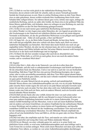 fort.
[101,12] Daß sie von hier nicht gleich in der südöstlichen Richtung ihren Flug
fortsetzten, davon scheint wohl mehr ihr scharfer, nahe an unsere Vernunft grenzender
Instinkt der Grund gewesen zu sein. Denn in solcher Richtung wären sie dem Toten Meere
etwa zu nahe gekommen, dessen weithin reichende böse Ausdünstung ihnen leicht einen
Schaden hätte zufügen können. Sie nahmen darum ganz weise, könnte man sagen, anfangs die
nordöstliche Richtung, und als sie außer aller Gefahr, die ihnen etwa in der größeren Nähe des
bösen Meeres gedroht hätte, sich befanden, dann erst schlugen sie jene Richtung ein, nach der
sie sicher gefahrlos an den Ort ihrer Bestimmung gelangen konnten.
[101,13] Das ist nun nach meiner ganz natürlichen Beobachtung und Ansicht sicher
ein wahres Wunder vor den Augen eines jeden Menschen, der von Jugend an gewohnt war,
alle Erscheinungen in der Naturwelt mit schärferen Blicken und auch mit einem tätigeren
Verstande zu beobachten, als das die gewöhnlichen Weltweisen zu tun pflegen und eigentlich
zu tun imstande sind. – Habe ich recht geredet, o Herr und Meister?“
[101,14] Sagte Ich: „Ja, ja, du Mein lieber Freund und Bruder, du hast diese Sache
sehr wohl und gut aufgefaßt; denn also verhielt sich diese Sache auch, bloß von einem
natürlichen Standpunkte aus betrachtet. Aber hinter dem steckt freilich eine noch um gar
unglaubbar tiefere Weisheit, die aber nur der erkennen kann, der sich in einem inwendigen
geistigen Schauen und Fühlen befindet und den Tod seiner Materie insoweit wohl besiegt hat,
inwieweit er in die Seele noch hinüberragte und sie ängstigte.
[101,15] Damit ihr alle hier seienden wenigen aber auch davon absonderlich zum
voraus einige Winke habt, so will Ich sie euch geben, bevor uns noch die andern finden
werden; und so vernehmet Mich denn!“

102. Kapitel
[102,01] (Der Herr:) „Seht, alles in der Naturwelt, was sich da in allen ihren drei
Reichen befindet, und alle noch so unbedeutenden Erscheinungen sind Schrift und Sprache
für die erleuchtete Seele des Menschen. Und so war und ist es auch der von uns beobachtete
Kranichflug. Daß diese Vögel Mir hier eine gewisse Ehrerbietung bezeigten, das ist ganz
sicher; aber es wäre unvernünftig anzunehmen, daß diese Tiere Mich irgend erkannt hätten.
Die Sache verhält sich da ganz anders, und das euch vollends wunderbar Vorkommende kehrt
ins ganz getreu Natürliche zurück.
[102,02] Seht, ein jeder Mensch hat als ein geistig, seelisch und naturkörperlich
lebendes Wesen ebenso eine Außenlebensatmosphäre um sich, wie sie ein jeder Weltkörper,
jeder einzelne Stein wieder eigens für sich und so ein jeder Baum und jedes Gewächs nach
seiner Art und also auch ein jedes Tier hat; denn ohne solch eine Außenlebensatmosphäre
könnte weder eine Erde noch ein Stein, noch ein anderes Mineral, noch ein Gewächs und ein
tierisch lebendes Wesen bestehen.
[102,03] Daß sich die Sache aber also verhält, könnet ihr einer von euch schon sicher
oft erprobten Erfahrung entnehmen, daß ihr zum Beispiel in einem Eichenwald sicher von
einer ganz anderen Empfindung bemeistert werdet als in einem Zedernwalde. Ein ganz
anderes Gefühl bemächtigt sich des Menschen, wenn er sich auf einem Kalkfelsen befindet,
und ein anderes auf einem Granitfelsen; ein anderes Empfinden hat der aufmerksame Mensch
in einem Weinberge und ein anderes in einem Garten mit Feigenbäumen; und dasselbe
wandelbare Gefühl hat der Mensch bei der Annäherung verschiedener Tiere und noch mehr
bei der Annäherung verschiedener Menschen. Ein sehr fühlender Mensch empfindet das
schon oft auf eine beträchtliche Ferne und fühlt es, ob ihm ein guter oder ein böser Mensch
begegnen wird.
[102,04] Und sehet, das empfinden auch die Tiere, und manche um vieles schärfer als
irgendein materieller und wenig über Gutes und Wahres denkender Mensch.
[102,05] Ist ein Mensch von einer vollendet guten Art, und ist er in seiner Seele von
göttlichem Geiste erfüllt, so wird seine Außenlebensatmosphäre auch stets kräftiger und in
weite Fernen hin zu reichen anfangen. Wenn solch einem Menschen sich dann auch selbst die
reißendsten Tiere nähern, so werden sie von seiner Außenlebensatmosphäre durchdrungen
 