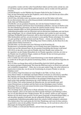 und gesänftet, werden sich ihm voller Freundlichkeit nähern und ihm nichts zuleide tun, und
er wird ihnen sogar mit seinem Willen gebieten können, und sie werden sich ihm gehorsam
erweisen.
[102,06] Beispiele von der Wahrheit des Gesagten findet ihr bei den Urvätern der
Erde, bei den Patriarchen und bei den Propheten; und in dieser Zeit habt ihr das schon selbst
an Meiner Seite gar vielfach erprobt.
[102,07] Nun, Ich Selbst sicher am meisten und auch ihr mit Mir haben wohl sicher
die am allerweitesten über uns selbst hinausreichende Außenlebensatmosphäre von höchster
Kraft, Güte und Vollkommenheit!
[102,08] Die von uns gesehenen Kraniche, die sich den Sommer hindurch in den
nördlicheren Sümpfen und kleinen Seen Griechenlands aufhielten, sind nun im Herbst in die
Zeit ihrer Wanderung gekommen, die ihnen ihr scharfer Instinkt anzeigt. Diese uns aus den
nächsten Sümpfen daher zur Sicht gekommenen Kraniche haben unsere
Außenlebensatmosphäre auch am allerersten und am allermeisten empfunden und sind ihrem
Zuge nachgeflogen. Als sie vollends hierher gekommen sind, wurden sie auch von einem
mächtigen Wohlgefühl derart bemeistert, daß sie denn haltmachten und sich in unsere völlige
Nähe herabsenkten und hier, um uns kreisend, in einer großen Wonne schwelgten. Sie wurden
wie ganz gesättigt und nahmen darum auch das Wasser, – erstens, um sich den Durst zu
stillen, und zweitens, um für ihren Weiterflug einen Vorrat zu haben, da ihre Reise bis in die
großen Ebenen Indiens bestimmt ist.
[102,09] Sehet, was ihr denn nach eurer Meinung an den Kranichen als
Wundersames zu beobachten glaubtet, war im Grunde etwas ganz Natürliches, das aber
freilich nun nur Der erkennen kann, der die gesamte Einrichtung aller Kreatur wohl kennt!
[102,10] Es ist das alles zwar auch ein Wunder, aber kein Wunder einer solchen Art,
die eigentlich von der blinden Menschheit als ein Wunder angesehen wird also, als wäre so
ein Wunder eine Art göttlicher Magie, sondern ein Wunder für den im Geiste geweckten
Menschen von ganz natürlicher Art.
[102,11] Sollte nun etwa noch ein zweiter Kranichzug in einer Stunde nachkommen,
so werdet ihr an ihm ganz die gleiche Erscheinung erleben, sie aber auch besser begreifen als
die erste.
[102,12] Aber was besagt denn solch ein Kranichflug durch die Schrift und Sprache
der inneren geistigen Entsprechung? Wer kann das Bild lesen und es im Worte treu und wahr
und verständlich aussprechen? – Sehet, das ist eine ganz andere Frage, die sicher schwerer zu
beantworten ist denn das, was ihr aus der Erscheinung als ein pures Wunder zu sein des
Glaubens waret!
[102,13] Diese Vögel bewohnen nur reine Sümpfe in der Nähe von Seen, die ein
reines Wasser haben; in stinkenden und faulen Pfützen wird man sie schwerlich je antreffen.
Ihre Nahrung sind gesunde und lebendige Fischlein und auch anderes reines Seegewürm.
[102,14] Nun, das reine Wasser bezeichnet in der geistigen Entsprechung reine und
durch nichts mehr getrübte Erkenntnisse der vollen Wahrheit aus den Himmeln.
[102,15] Diese Tiere stellen demnach die Menschen dar, die stets bemüht sind, nach
reinen Erkenntnissen zu trachten und ihre Seele mit den lebendigen reinen Fischlein
(lebendiges Wort aus Gott) und reinem Gewürm (reine Erfahrungserkenntnisse aus dem
Bereich der Natur) zu sättigen.
[102,16] Infolge dessen, daß die hier in Rede stehenden Tiere sich also nur mit dem
Reinen abgeben, sehen wir bei ihnen eine überwiegende Intelligenz und Ordnung in allem,
was wir aus dem Bereich ihrer Tätigkeit kennen. Wo sie wohnen, stellen sie sehr sorgsame
Wachen auf, die durch einen gewissen Ton die ganze Gemeinde zu benachrichtigen haben, so
sich derselben irgendein Feind naht, den der aufgestellte Wächter aus dessen ihm weit
vorangehenden Außenlebensatmosphäre durch sein scharfes Gefühl untrüglich wahrnimmt.
Also merken diese Tiere auch genau die Zeit ihrer Wanderung; und wenn sie diese antreten,
so geschieht es stets mit der größten Vorsicht und Ordnung, wie ihr euch davon schon oft zu
überzeugen die Gelegenheit gehabt habt.
[102,17] Sehet, so wird auch der Mensch, und am Ende eine ganze große Gemeinde,
 