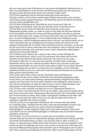 alles aus seinen ganz reinen Erkenntnissen in eine gewisse bestmögliche Ordnung stellen, in
allem Tun und Handeln die rechte Vorsicht und Weisheit anwenden und somit auch davon
fürs ganze Leben und für ewig die besten und sichersten Erfolge ernten!
[102,18] Der geradlinige Flug der Kraniche bedeutet den festen und ernsten
Charakter, niemals von der einmal wohlerkannten Wahrheit abzuweichen; denn mit dieser
sicher höchst geraden geistigen Richtungs- und Wanderlinie kommt der Mensch am ehesten
zum fürs Leben ersprießlichsten Ziel.
[102,19] Beim Weiterflug dieser Vögel habt ihr vorne die gewissen Führer der
ganzen langen Linie bemerkt. Sehet, das geht abermals aus der reinen Kost hervor!
[102,20] Wenn nun die Seelen der Menschen einer Gemeinde mit der reinen
Wahrheitskost genährt werden, so werden sie auch aus ihrer Mitte die Weisesten bald und
leicht herausfinden und ihnen die Leitung und Führung übergeben und völlig anvertrauen;
diese aber bleiben dann auch, solange sie auf dieser Erde leben, ihre Leiter und Führer, und ist
einer von ihnen hinübergewandert, so wird er alsbald durch einen Würdigsten aus der
Gemeinde ersetzt, und des Hinübergewanderten Geist wird auch vom Jenseits herüber als ein
wahrer Schutzgeist über die zurückgelassene Gemeinde wachen und wird mit ihr in der
seligsten Gemeinschaft und im Verkehr stehen und belehrend auf sie einwirken, wie das auch
der Fall war bei den Urvätern, Patriarchen und vielen Propheten. Und so wird sich solch eine
wohlgeordnete Gemeinde sicher auch stets in einer wahren, himmlischen Glückseligkeit
schon hier auf dieser Erde befinden.
[102,21] Denn nur der Mensch, der in diesem Leben schon in einem Vollmaße das
innere Lebenslicht besitzt, indem er sich, Gott und dessen liebevollsten und weisesten
Absichten mit den Menschen klar erkennt und keinen Tod, sondern nur ein ewiges,
allerseligstes Leben klar vor sich sieht, kann auch hier auf Erden schon in einer ganz
himmlischen Weise selig sein, während ein anderer Mensch, der sich nicht in solch einer
Lebensordnung befindet, von einem Zweifel in den andern verfällt, sich mit allerlei finsteren
Gedanken ängstigt und, um diese zu verscheuchen und zu betäuben, sich am Ende allen
sinnlichen Genüssen in die Arme wirft und so anstatt ein Kind des Himmels nur ein Kind der
Hölle und ihres alten Gerichtes wird.
[102,22] Die sieben Führer stellen auch die Vollzahl des Guten und Wahren der
Himmel aus Gott dar, weil in solcher Vollzahl die euch schon bekanntgegebenen sieben
Geister Gottes, als in der rechten Ordnung wirkend und handelnd, dargestellt sind. Daher
genügen auch einer jeden Gemeinde sieben Vorsteher in der Ordnung der sieben Geister in
Gott; aber da muß dennoch ein jeder die sieben Geister in sich als völlig tätig haben, aber
dabei dennoch in der Führung der Gemeinde einen Hauptgeist vertreten.
[102,23] Eine solche Gemeinde wird dann sein wie ein vollkommener Mensch vor
Gott, wie solches in den Himmeln der Fall ist, der aus zahllos vielen Vereinen besteht und ein
jeder Verein gewisserart einen vollkommenen Menschen darstellt. Die Unterschiede zwischen
den Vereinen bestehen nur darin, daß in zahllos mannigfachen Verhältnissen des Mehr oder
Weniger in einem oder dem andern Vereine der eine oder der andere Geist Gottes als
reichlicher ausgebildet und vertreten erscheint.
[102,24] Aus diesen nun angezeigten Verhältnissen, die zwischen mehr oder minder
ins Unendliche gehen, entstehen auch die endlos vielen und mannigfaltigen Formen in der
materiellen Schöpfung, gleichwie aus sieben einfachen Grundfarben eine endlose
Mannigfaltigkeit von allen möglichen Farben und aus den sieben einfachen Tönen in der
reinen Musik eine nie endende Mannigfaltigkeit von Melodien und entzückenden Harmonien
geschaffen werden kann.
[102,25] Sehet, so wie Ich euch hier nur in einem ganz kurzen Abriß von der Natur
und dem Fluge der Kraniche ein entsprechendes geistiges und himmlisches Bild gezeigt habe,
also besteht auch Entsprechung von allem, was euch diese Erde zu sehen, zu hören, zu
riechen, zu schmecken und zu fühlen bietet! Aber nicht der Leib, noch eure ängstliche Seele,
sondern nur allein der lebendige und ewige Geist aus Gott im Herzen eurer Seele kann euch
dazu den Eröffnungsschlüssel geben; darum bestrebet euch der Wiedergeburt eures Geistes in
eurer Seele, und die ganze Schöpfung mit allen ihren zahllos vielen Erscheinungen wird für
 