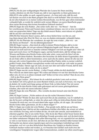 6. Kapitel
[006,01] Als die jetzt wohlgesättigten Pharisäer des Lazarus bei ihnen ansichtig
wurden, drückten sie alle ihre Freude aus, daß er nun ungerufen zu ihnen gekommen sei.
[006,02] Er aber grüßte sie auch, sagend (Lazarus): „Es freut mich sehr, daß ihr euch
auf diesem von euch in den Bann gelegten Orte doch so wohl befindet! Aber ich meine nun,
da mir alles bekannt ist zu meiner rechten Herzensfreude, was ihr hier ganz allein miteinander
verhandelt habt, so werdet ihr wahrlich recht weisen Männer von eurem Bannfluche gegen
diese meine Besitzung eben keinen besonderen Gebrauch machen?“
[006,03] Sagte der erste Redner: „Das sicher nicht; aber wie – bei Moses! – hast du
bei verschlossenen Türen und Fenstern denn vernehmen können, was wir so leise wie möglich
unter uns gesprochen haben? Sage uns den Inhalt unserer Reden, sonst müssen wir glauben,
daß du uns hier zum besten haben willst!“
[006,04] Hier beteuerte ihnen Lazarus, daß so etwas höchst ferne von ihm sei, und
trug ihnen darauf alles Wort für Wort vor, was sie ehedem miteinander verhandelt hatten.
[006,05] Als die Pharisäer das vernahmen, da sagte der erste wieder: „Aber wie – um
alle Sterne am Himmel! – bist du dahintergekommen?“
[006,06] Sagte Lazarus: „Hast doch du selbst in deinen Worten bekannt, daß es in der
Welt Menschen gäbe, die mit gar seltenen Fähigkeiten begabt sind! Warum sollte zum
Beispiel ich nicht auch mit so mancher seltenen Fähigkeit von Gott aus begabt sein? Aber ich
kann euch noch etwas viel Wichtigeres sagen, und das besteht darin, daß ihr infolge eures
Wissens und Redens dem Reiche Gottes recht nahe wäret, wenn euch die böse Luft des
Tempels nicht daran hinderte. Besonders aber bezeichne ich dafür deinen Gegenredner, dem
du am Ende selbst in allem beistimmtest, sowie auch alle die andern, darum ihr alle nun mit
dem gar sehr werten Gegenredner auf ein und demselben Punkte stehet zu meiner wahrlich
großen Freude; denn Männer euresgleichen werden sich nun nicht gar viele mehr im ganzen
Tempel vorfinden. Darum sage ich euch, als nun euer alter und wahrer Freund, daß ihr dem
Reiche Gottes nun näher stehet, als ihr es ahnet!“
[006,07] Sagte nun der zweite Redner: „Lieber Freund, erkläre du dich deutlicher!
Was willst du uns damit denn sagen? Wie sollen und können wir nun hier dem Reiche Gottes
näher sein, als wir es zu ahnen imstande sind? Sollen wir hier etwa sterben? Hast du uns etwa
– Gift in den Wein getan?“
[006,08] Sagte Lazarus: „Wie könnet ihr als wahrlich gescheite Leute euch so etwas
nur denken! Ich will ja gleich aus euren Bechern trinken, um euch zu beweisen, wie irrig ihr
da denket; ihr werdet noch lange genug auf dieser Erde zu leben haben! Nur mit eurem
Wissen seid ihr dem Reiche Gottes nahe gekommen und mit eurem geheimgehaltenen
Glauben, aber nicht mit eurem irdischen Leben!“
[006,09] Sagte der erste Pharisäer: „Was verstehst du denn hernach unter dem Reiche
Gottes?“
[006,10] Sagte Lazarus: „Nichts anderes als nur die rechte Erkenntnis Gottes in
eurem Gemüte! Würdet ihr dazu aber auch noch Den als das annehmen, was Er wahrhaft ist,
den ihr bis jetzt verfolgt habt, so wäret ihr schon auch völlig im lichtvollsten Reiche Gottes!
Verstehet ihr mich nun, was ich euch damit habe sagen wollen, als ich sagte: ,Ihr seid dem
Reiche Gottes näher gekommen, als ihr es ahnen möget!‘?“
[006,11] Sagte nun wieder der erste Redner: „Nun gerade recht, daß du uns auf dieses
Thema gebracht hast! Daß du auf den sonderbaren Galiläer alles hältst, das wissen wir schon
eine ziemliche Zeit lang, und wir haben dir das, ob recht oder unrecht, auch tatsächlich zu
erkennen gegeben. Das ist uns nichts Neues. Aber da du den Mann sicher besser kennst denn
wir und wir nun hoffentlich wieder wahrhaftige Freunde geworden sind, weil du durch deine
uns früher unbekannte Fähigkeit dich selbst überzeugt hast, wie wir eigentlich bei uns denken,
so wäre es nun bestens an der Zeit, daß eben du uns den Mann möchtest näher kennen lehren.
Du brauchst uns darum seinen irgendwoigen und etwa nunmaligen Aufenthalt gar nicht
anzugeben, weil wir von dem lächerlichen Beschlusse des Tempels ja ohnehin nimmer
Gebrauch machen wollen und werden; ja, wir brauchen den Galiläer auch nicht etwa der
verschlagenen Tempelpriester wegen näher kennenzulernen, sondern nur allein unsertwegen,
 