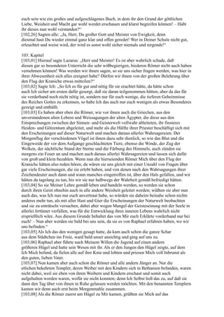 euch sein wie ein großes und aufgeschlagenes Buch, in dem ihr den Grund der göttlichen
Liebe, Weisheit und Macht gar wohl werdet erschauen und klarst begreifen können! – Habt
ihr dieses nun wohl verstanden?“
[102,26] Sagten alle: „Ja, Herr, Du großer Gott und Meister von Ewigkeit, denn
diesmal hast Du wieder einmal ganz klar und offen geredet! Wer in Deiner Schule nicht gut,
erleuchtet und weise wird, der wird es sonst wohl sicher niemals und nirgends!“

103. Kapitel
[103,01] Hierauf sagte Lazarus: „Herr und Meister! Es ist aber wahrlich schade, daß
diesen gar so besonderen Unterricht die sehr wißbegierigen, biederen Römer nicht auch haben
vernehmen können! Was werden wir ihnen sagen, so sie uns sicher fragen werden, was hier in
ihrer Abwesenheit sich alles ereignet habe? Dürfen wir ihnen von der großen Belehrung über
den Flug der Kraniche etwas mitteilen?“
[103,02] Sagte Ich: „So Ich es für gut und nötig für sie erachtet hätte, da hätte schon
auch Ich sicher am ersten dafür gesorgt, daß sie daran teilgenommen hätten; aber da das für
sie vorderhand noch nicht nötig ist, sondern nur für euch wenige, die tieferen Geheimnisse
des Reiches Gottes zu erkennen, so habe Ich das auch nur euch wenigen als etwas Besonderes
gezeigt und enthüllt.
[103,03] Es haben aber eben die Römer, wie vor ihnen auch die Griechen, aus den
unverstandenen alten Lehren und Weissagungen der alten Ägypter, die diese aus den
Entsprechungen zwischen der Sinnen- und Geisterwelt vollwahr ableiteten, ihr finsteres
Heiden- und Götzentum abgeleitet, und mehr als die Hälfte ihrer Priester beschäftigt sich mit
den Erscheinungen auf dieser Naturwelt und machen daraus allerlei Wahrsagereien. Der
Morgenflug der verschiedenen Vögel ist ihnen dazu sehr dienlich, so wie das Blut und die
Eingeweide der vor dem Aufgange geschlachteten Tiere, ebenso die Winde, der Zug der
Wolken, der nächtliche Stand der Sterne und die Färbung des Himmels; auch zünden sie
morgens ein Feuer an und machen auch daraus allerlei Wahrsagereien und lassen sich dafür
von groß und klein bezahlen. Wenn nun die hierseienden Römer Mich über den Flug der
Kraniche hätten also reden hören, da wären sie uns gleich mit einer Unzahl von Fragen über
gar viele Erscheinungen, die sie erlebt haben, und von denen nach den Wahrsagungen ihrer
Zeichendeuter auch dann und wann manches eingetroffen ist, über den Hals gefallen, und wir
hätten da tagelang zu tun, bis wir sie nur halbwegs der Wahrheit gemäß befriedigt hätten.
[103,04] So sie Meiner Lehre gemäß leben und handeln werden, so werden sie schon
durch ihren Geist ohnehin auch in alle andere Weisheit geleitet werden; wüßten sie aber nun
auch das, was Ich nun nur euch anvertraut habe, so würden sie daheim beinahe schon nichts
anderes mehr tun, als mit aller Hast und Gier die Erscheinungen der Naturwelt beobachten
und sie zu enträtseln versuchen, dabei aber wegen Mangel der Geisteseinung mit der Seele in
allerlei Irrtümer verfallen, was für die Entwicklung ihres inneren Lebens wahrlich nicht
ersprießlich wäre. Aus diesem Grunde behaltet das von Mir euch Erklärte vorderhand nur bei
euch! – Nun aber werden sie bald bei uns sein, da sie es von Raphael erfahren haben, wo wir
uns befinden.“
[103,05] Als Ich das den wenigen gesagt hatte, da kam auch schon die ganze Schar
aus dem Städtchen ins Freie, ward bald unser ansichtig und ging auf uns zu.
[103,06] Raphael aber führte nach Meinem Willen die Jugend auf einen andern
größeren Hügel und hatte sein Wesen mit ihr. Als er den Jungen den Hügel zeigte, auf dem
Ich Mich befand, da fielen alle auf ihre Knie und lobten und priesen Mich voll Inbrunst als
den guten, lieben Vater.
[103,07] Nun kamen aber auch schon die Römer und alle andern Jünger an. Nur die
etlichen bekehrten Templer, deren Weiber mit den Kindern sich in Bethanien befanden, waren
nicht dabei, weil sie eben von ihren Weibern und Kindern erschaut und somit auch
aufgehalten worden waren, wofür sie nicht konnten; denn Ich Selbst ließ das zu, auf daß sie
dann den Tag über von ihnen in Ruhe gelassen werden möchten. Mit den benannten Templern
kamen wir denn auch erst beim Morgenmahle zusammen.
[103,08] Als die Römer zuerst am Hügel zu Mir kamen, grüßten sie Mich auf das
 