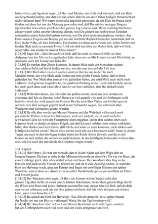 liebevollste, und Agrikola sagte: „O Herr und Meister, wie froh sind wir doch, daß wir Dich
wiedergefunden haben, und daß wir nun sehen, daß Du uns mit Deiner heiligen Persönlichkeit
nicht verlassen hast! Wir waren schon alle ängstlich geworden, da wir Dich im Hause nicht
fanden und dann bei uns der Meinung geworden sind, daß Du mit den wenigen Jüngern
irgendwohin etwa schon gleich auf den ganzen Tag verreist seist. Deine zurückgebliebenen
Jünger waren selbst unserer Meinung, darum, weil Du gestern aus wohlweisen Gründen
niemandem einen Aufschluß geben wolltest, was Du etwa heute unternehmen werdest. Am
Ende unseres Fragens und Ratens gab uns der herrliche Raphael dahin den Aufschluß, daß du
Dich in der Nähe, als hier, befändest. Da brachen wir denn auch eilends auf, eilten hierher und
fanden Dich auch zu unserem Troste. Und wir sind nun über die Maßen froh, daß wir Dich,
unser Alles, nur wieder in unserer Mitte haben!“
[103,09] Sagte Ich: „Also bin auch Ich froh, daß ihr noch so ziemlich früh vor dem
Aufgange hier bei Mir euch eingefunden habt; denn wer an Mir Freude hat und Mich liebt, an
dem habe auch Ich Freude und liebe ihn.
[103,10] Es werden aber Zeiten kommen, in denen Mich auch die Menschen suchen,
aber nicht so bald und leicht finden werden, wie das nun bei euch der Fall war.
[103,11] Wer Mich aber ernstlich suchen wird im Herzen und in der Tat nach
Meinem Worte, der wird Mich auch finden und eine größte Freude haben, daß er Mich
gefunden hat. Wer Mich aber einmal wird gefunden haben, der wird Mich auch nicht mehr
verlieren! Auf gewisse Augenblicke, zur größeren Probung seiner Liebe und Geduld, werde
Ich wohl noch dann und wann Mein Antlitz vor ihm verhüllen, aber ihn deshalb nicht
verlassen!
[103,12] Wohl aber denen, die Ich recht viel prüfen werde; denn aus dem werden sie
erkennen, daß Ich sie überaus liebe! Denn wer viel geprüft wird und die Prüfungen wohl
bestehen wird, der wird jenseits in Meinem Reiche auch über Vieles und Großes gesetzt
werden; wer aber weniger geprüft wird seiner Schwäche wegen, der wird auch über
Wenigeres und Geringeres gesetzt werden.
[103,13] Ihr alle aber werdet um Meines Namens und der Wahrheit willen auch noch
gar manche Proben zu bestehen bekommen, und eure Geduld, die in euch noch der
schwächste Geist ist, wird der Feuerprobe nicht entgehen. Wenn aber solches über euch
kommen wird, so denket an diesen Hügel, und daß Ich euch solches zum voraus verkündet
habe; aber denket auch im Herzen, daß Ich da im Geiste zu euch kommen, euch stärken und
kräftiglichst helfen werde! Dieses alles merket euch alle auch besonders wohl! Denn in diesen
Tagen und auch in den künftigen Zeiten leidet das Reich Gottes Gewalt, und die es mit
Gewalt an sich reißen, die werden es auch besitzen. In den künftigen Zeiten aber wird es also
sein, wie Ich euch das nun durch ein Gleichnis zeigen werde.“

104. Kapitel
[104,01] (Der Herr:) „Es war ein Mensch, den es in der Nacht auf dem Wege sehr zu
hungern begann. Da kam er nahe in der Mitternachtsstunde in einen Ort. Da war ein Haus, das
einer Herberge glich, aber alles schlief schon im Hause. Der Wanderer aber fing an die
Haustür und auch an die Fenster zu pochen an, und da er eine Zeitlang pochte, so ward der
Herr der Herberge wach, ging ans Fenster und fragte mit unwilliger Stimme den späten
Wanderer, was es denn sei, darum er in so später Nachtstunde gar so unverschämt an Türen
und Fenster poche.
[104,02] Der Wanderer aber sagte: ,O Herr, ich komme weiten Weges, habe den
ganzen Tag über nichts zu essen und zu trinken bekommen, da auf dem ganzen Wege durch
die Wüste kein Haus und keine Herberge anzutreffen war; darum bitte ich dich, daß du dich
nun meiner erbarmen und mir ein Brot geben möchtest, daß ich mich sättigen und stärken
kann, sonst verschmachte ich!‘
[104,03] Da sprach der Herr der Herberge: ,Was fällt dir denn ein, in so später Stunde
der Nacht von mir ein Brot zu verlangen! Warte, bis der Tag kommen wird!‘
[104,04] Der Wanderer aber ließ sich mit diesem Bescheide nicht abfertigen, sondern
bat den Herbergsherrn noch viel mehr und um vieles dringender um Brot.
 