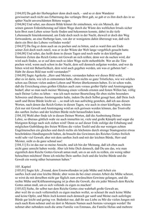 [104,05] Da gab der Herbergsherr denn doch nach, – und so er dem Wanderer
gewisserart auch nicht aus Erbarmung das verlangte Brot gab, so gab er es ihm doch des in so
später Nacht unverschämten Bittens wegen.
[104,06] Und sehet, aus diesem Bilde könnet ihr entnehmen, wie ein Mensch, der
seinen ganzen Erdenlebenstag auf ödem Wege durch die Wüste des weltlichen Irrsals sicher
kein Brot zum Leben seiner Seele finden und bekommen konnte, dabei in die tiefe
Lebensnacht hineinkommend, am Ende doch noch in der Nacht, dieweil er doch den Weg
fortwanderte, an eine Herberge kam, von der er wenigstens dahin überzeugt war, daß sich
darin ein Brot des Lebens vorfinden werde!
[104,07] Da fing er denn auch an zu pochen und zu bitten, und es ward ihm am Ende
seiner Zeit doch noch zuteil, was er in der Wüste der Welt lange vergeblich gesucht hatte.
[104,08] Und sehet, das heißt denn in diesen Tagen und noch mehr in den künftigen
finsteren Zeiten das Reich Gottes mit Gewalt an sich reißen; denn wer da suchen wird, der
wird auch finden, so er auf dem noch so öden Wege nicht stehenbleibt. Wer an die Türe
pochen wird, wenn auch schon in der Nacht, dem soll dennoch aufgetan werden, und wer da
bitten wird mit Beharrlichkeit, dem wird auch gegeben werden, um was er gebeten hat! –
Habt ihr dieses Bild nun wohl verstanden?“
[104,09] Sagte Agrikola: „Herr und Meister, verstanden haben wir dieses Bild wohl,
aber es ist darin, wie ich es entnommen habe, eben nichts so ganz Tröstliches, wie wir solches
schon aus Deinen vielen andern Lehren und Worten überkommen haben. Es ist schon wahr,
daß die Erreichung eines großen Glückes auch zum voraus großer Opfer und Anstrengungen
bedarf; aber so man nach meiner Meinung einen vollends ernsten und festen Willen hat, völlig
nach Deiner Lehre zu leben – was ich nach meiner Beurteilung für eben nichts besonders
Schweres und überaus Anstrengendes halte, indem Du doch Selbst gesagt hast, daß Dein Joch
sanft und Deine Bürde leicht sei –, so muß ich nun aufrichtig gestehen, daß ich aus diesen
Worten, nach denen das Reich Gottes in diesen Tagen, wie auch in einer künftigen, wüsten
Zeit nur mit Gewalt und Anstrengung wird an sich gerissen werden können, das Trostvolle
des sanften Joches und der leichten Bürde nicht herausfinden kann.
[104,10] Wohl aber finde ich in diesen Deinen Worten, daß die Ausbreitung Deiner
Lehre, so überaus göttlich wahr sie auch immerhin ist, viele und große Kämpfe und sogar die
blutigsten Kriege nach sich ziehen wird! Denn so auf dieser Erde zufolge der Erhaltung und
möglichen Gutbildung des freien Willens die vielen Teufel und die nur wenigen echten
Engelmenschen ein gleiches und durch nichts als höchstens durch strenge Staatsgesetze etwas
beschränktes Handlungsrecht haben, da braucht das Gewinnen des Reiches Gottes freilich
wohl sehr viel Gewalt; aber mit dem sanften Joch und mit der leichten Bürde, Herr und
Meister, sieht es da ganz schmal aus!
[104,11] Es ist das nur so meine Ansicht, und ich bin der Meinung, daß ich eben auch
nicht ganz unrecht haben werde. Aber ich bitte Dich dennoch, daß Du uns das, wie man
eigentlich dem Reiche Gottes Gewalt antun muß, um es an sich zu reißen, ein wenig näher
beleuchten möchtest! Denn ich möchte Dein sanftes Joch und die leichte Bürde und die
Gewalt ein wenig näher beisammen haben.“

105. Kapitel
[105,01] Sagte Ich: „Freund, dem Ernstwollenden ist jede Mühe und Arbeit ein
sanftes Joch und eine leichte Bürde; aber wenn du bei einer ernsten Arbeit die Mühe scheust,
so wirst du mit derselben nicht gar füglich zum erwünschten Gewinne gelangen, und die
rechte Mühe und Kräfteanstrengung ist ja eben die Gewalt, die ein jeder Mensch dem Reiche
Gottes antun muß, um es sich vollends zu eigen zu machen!
[105,02] Siehe, ihr selbst tuet dem Reiche Gottes eine wahrhaft große Gewalt an;
aber weil ihr es euch vollernstlich zu eigen machen wollet, so scheuet ihr auch keine Mühe
und keine Opfer, und Mein Joch kommt euch dennoch gar sanft und Meine euch auferlegte
Bürde gar leicht und gering vor. Bedenket nur, daß ihr aus Liebe zu Mir die vielen Jungen mit
euch nach Rom nehmet und sie dort in Meinem Namen auch bestens versorgen werdet! Ihr
nehmet aber nebstdem noch die arme Familie von Emmaus, die Familie Helias und mehrere
 