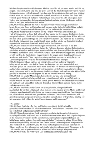 bekehrte Templer mit ihren Weibern und Kindern ebenfalls mit euch und werdet auch für sie
sorgen, – und sehet, darin liegt eine gar große Gewalt, die ihr als Heiden dem wahren Reiche
Gottes antut, um es vollends an euch zu reißen, und ihr werdet demselben noch eine größere
Gewalt antun, da euch euer voller Glaube an Mich, eure Liebe zu Mir und euer fester und
vollends guter Wille noch mehreres zu tun nötigen wird, als ihr bis jetzt schon getan habt!
Und es wird euch das alles doch nur ein sanftes Joch und eine leichte Bürde sein, weil ihr
selbst es also gern und vollernstlich wollet.
[105,03] Wenn du, Freund, das nun so mit dem rechten Verstandesauge ansiehst und
beurteilst, so wirst du es wohl einsehen, daß hier das sanfte Joch, die leichte Bürde und die
dem Reiche Gottes anzutuende Gewalt ganz auf ein und dasselbe hinauslaufen.
[105,04] So du aber zum Beispiel nun unsere Templer betrachtest und daneben gar
viele Weltmenschen, so frage dich selbst, ob das, was ihr zur Gewinnung des Reiches Gottes
nun ganz leicht tuet, für sie nicht eine derartige Gewaltanstrengung für ihren Willen wäre, mit
der man schon gleich die Berge der Erde verschieben könnte! Und wenn sie, die es könnten,
dem Reiche Gottes nicht eine solche Gewalt antun werden, wie ihr sie ihm schon freudigst
angetan habt, so werden sie es auch wahrlich nicht überkommen!
[105,05] Und wie es nun ist in diesen Tagen und in dieser Zeit, also wird es bei den
Weltmenschen auch in den künftigen Zeiten der Fall sein; denn es wird diese Erde nie einen
gänzlichen Mangel an weltsüchtigen Menschen haben, und denen wird Mein Joch nicht sanft
und Meine Bürde nicht leicht vorkommen. Und so sie in ihren letzten Tagen etwa doch noch
gewillt werden, das Reich Gottes zu gewinnen in der langen Nacht ihres Erdenlebens, so
werden auch sie an die Türen zu pochen anfangen müssen, um nur ein wenig Brotes zur
Lebenssättigung ihrer Seele aus den nur untersten Himmeln zu erlangen.
[105,06] Darum wird der, welcher um Meinetwillen viel tun und viele Tatenopfer
bringen wird, auch viel vom Reiche Gottes überkommen; wer aber, dem nächtlichen
Wanderer gleich, am Ende seiner Reise durch diese Welt vor Meiner Tür ernstlich zu pochen
und zu bitten anfangen wird, der wird wohl auch nicht verstoßen werden, aber er wird nur
wenig bekommen, weil er zur Gewinnung des Reiches Gottes sich auch nur eine kleine Mühe
gab und es erst dann zu suchen begann, als ihn die äußerste Not dazu zwang.
[105,07] Daß ein solcher Mensch dem Reiche Gottes nur eine sehr geringe Gewalt
angetan hat, ist sicher leicht begreiflich, und es ist daher auch leicht begreiflich, daß ein
solcher Mensch aus dem Reiche Gottes keinen großen Anteil zu erwarten haben wird! Denn
mit welchem Maß jemand hier mißt, mit demselben Maß wird ihm auch im Reiche Gottes
zurückgemessen werden.
[105,08] Wer also dem Reiche Gottes, um es zu gewinnen, eine große Gewalt
angetan hat, der wird im selben auch schon hier auf Erden zu einer großen Macht und Gewalt
gelangen; wer aber dem Reiche Gottes, um es zu gewinnen, nur eine kleine Gewalt angetan
hat, der wird auch im selben eine ganz kleine Macht und Gewalt überkommen und wird
jenseits diejenigen ewig nicht erreichen, die schon hier auf dieser Erde groß und mächtig vor
Mir geworden sind. – Hast du, Mein Freund, das nun wohl verstanden?“

106. Kapitel
[106,01] Sagte Agrikola: „Ja, Herr und Meister, nun ist mir freilich alles klar
geworden, und wir danken Dir alle aus dem tiefsten Grunde unserer Herzen für diese Deine
uns so liebreich und gnädig erteilte Belehrung!“
[106,02] Als der Römer diesen Dank ausgesprochen hatte, da fing es im Osten schon
an, sehr golden helle zu werden, und es ward sehr munter in der Natur. Die Vöglein fingen an,
in der buntesten Weise ihre Lieder anzustimmen, die frischen Morgenwinde fingen an,
lebhafter zu wehen, und des eben nicht unansehnlichen Teiches recht schöne Wasserfläche
wurde wellengeschäftig, als hätte sie eine Freude an den Liebkosungen des Morgenwindes.
Also ward auch das Gras belebt, und der blaue und duftige Rauch aus den Kaminen der
Häuser wurde von dem Morgenwind auch in allerlei seltenen Formen und Wendungen in der
Luft verweht, und so gab das eine recht schöne und heiter bewegte Morgenszene ab.
[106,03] Als wir alle mit recht vieler Lust und Freude die Morgenszenen eine
 