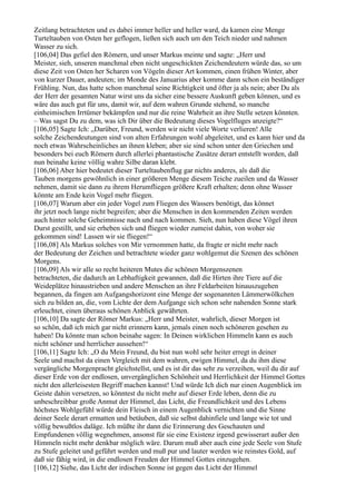 Zeitlang betrachteten und es dabei immer heller und heller ward, da kamen eine Menge
Turteltauben von Osten her geflogen, ließen sich auch um den Teich nieder und nahmen
Wasser zu sich.
[106,04] Das gefiel den Römern, und unser Markus meinte und sagte: „Herr und
Meister, sieh, unseren manchmal eben nicht ungeschickten Zeichendeutern würde das, so um
diese Zeit von Osten her Scharen von Vögeln dieser Art kommen, einen frühen Winter, aber
von kurzer Dauer, andeuten; im Monde des Januarius aber komme dann schon ein beständiger
Frühling. Nun, das hatte schon manchmal seine Richtigkeit und öfter ja als nein; aber Du als
der Herr der gesamten Natur wirst uns da sicher eine bessere Auskunft geben können, und es
wäre das auch gut für uns, damit wir, auf dem wahren Grunde stehend, so manche
einheimischen Irrtümer bekämpfen und nur die reine Wahrheit an ihre Stelle setzen könnten.
– Was sagst Du zu dem, was ich Dir über die Bedeutung dieses Vogelfluges anzeigte?“
[106,05] Sagte Ich: „Darüber, Freund, werden wir nicht viele Worte verlieren! Alle
solche Zeichendeutungen sind von alten Erfahrungen wohl abgeleitet, und es kann hier und da
noch etwas Wahrscheinliches an ihnen kleben; aber sie sind schon unter den Griechen und
besonders bei euch Römern durch allerlei phantastische Zusätze derart entstellt worden, daß
nun beinahe keine völlig wahre Silbe daran klebt.
[106,06] Aber hier bedeutet dieser Turteltaubenflug gar nichts anderes, als daß die
Tauben morgens gewöhnlich in einer größeren Menge diesem Teiche zueilen und da Wasser
nehmen, damit sie dann zu ihrem Herumfliegen größere Kraft erhalten; denn ohne Wasser
könnte am Ende kein Vogel mehr fliegen.
[106,07] Warum aber ein jeder Vogel zum Fliegen des Wassers benötigt, das könnet
ihr jetzt noch lange nicht begreifen; aber die Menschen in den kommenden Zeiten werden
auch hinter solche Geheimnisse nach und nach kommen. Sieh, nun haben diese Vögel ihren
Durst gestillt, und sie erheben sich und fliegen wieder zumeist dahin, von woher sie
gekommen sind! Lassen wir sie fliegen!“
[106,08] Als Markus solches von Mir vernommen hatte, da fragte er nicht mehr nach
der Bedeutung der Zeichen und betrachtete wieder ganz wohlgemut die Szenen des schönen
Morgens.
[106,09] Als wir alle so recht heiteren Mutes die schönen Morgenszenen
betrachteten, die dadurch an Lebhaftigkeit gewannen, daß die Hirten ihre Tiere auf die
Weideplätze hinaustrieben und andere Menschen an ihre Feldarbeiten hinauszugehen
begannen, da fingen am Aufgangshorizont eine Menge der sogenannten Lämmerwölkchen
sich zu bilden an, die, vom Lichte der dem Aufgange sich schon sehr nahenden Sonne stark
erleuchtet, einen überaus schönen Anblick gewährten.
[106,10] Da sagte der Römer Markus: „Herr und Meister, wahrlich, dieser Morgen ist
so schön, daß ich mich gar nicht erinnern kann, jemals einen noch schöneren gesehen zu
haben! Da könnte man schon beinahe sagen: In Deinen wirklichen Himmeln kann es auch
nicht schöner und herrlicher aussehen!“
[106,11] Sagte Ich: „O du Mein Freund, du bist nun wohl sehr heiter erregt in deiner
Seele und machst da einen Vergleich mit dem wahren, ewigen Himmel, da du ihm diese
vergängliche Morgenpracht gleichstellst, und es ist dir das sehr zu verzeihen, weil du dir auf
dieser Erde von der endlosen, unvergänglichen Schönheit und Herrlichkeit der Himmel Gottes
nicht den allerleisesten Begriff machen kannst! Und würde Ich dich nur einen Augenblick im
Geiste dahin versetzen, so könntest du nicht mehr auf dieser Erde leben, denn die zu
unbeschreibbar große Anmut der Himmel, das Licht, die Freundlichkeit und des Lebens
höchstes Wohlgefühl würde dein Fleisch in einem Augenblick vernichten und die Sinne
deiner Seele derart ermatten und betäuben, daß sie selbst dahinfiele und lange wie tot und
völlig bewußtlos daläge. Ich müßte ihr dann die Erinnerung des Geschauten und
Empfundenen völlig wegnehmen, ansonst für sie eine Existenz irgend gewisserart außer den
Himmeln nicht mehr denkbar möglich wäre. Darum muß aber auch eine jede Seele von Stufe
zu Stufe geleitet und geführt werden und muß pur und lauter werden wie reinstes Gold, auf
daß sie fähig wird, in die endlosen Freuden der Himmel Gottes einzugehen.
[106,12] Siehe, das Licht der irdischen Sonne ist gegen das Licht der Himmel
 