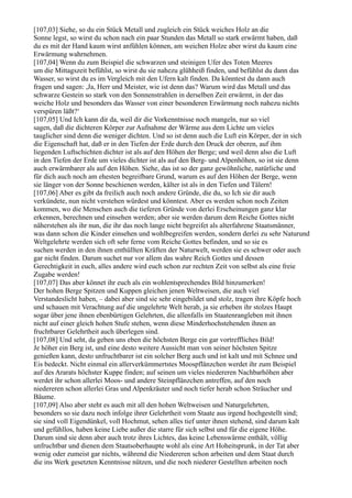 [107,03] Siehe, so du ein Stück Metall und zugleich ein Stück weiches Holz an die
Sonne legst, so wirst du schon nach ein paar Stunden das Metall so stark erwärmt haben, daß
du es mit der Hand kaum wirst anfühlen können, am weichen Holze aber wirst du kaum eine
Erwärmung wahrnehmen.
[107,04] Wenn du zum Beispiel die schwarzen und steinigen Ufer des Toten Meeres
um die Mittagszeit befühlst, so wirst du sie nahezu glühheiß finden, und befühlst du dann das
Wasser, so wirst du es im Vergleich mit den Ufern kalt finden. Da könntest du dann auch
fragen und sagen: ,Ja, Herr und Meister, wie ist denn das? Warum wird das Metall und das
schwarze Gestein so stark von den Sonnenstrahlen in derselben Zeit erwärmt, in der das
weiche Holz und besonders das Wasser von einer besonderen Erwärmung noch nahezu nichts
verspüren läßt?‘
[107,05] Und Ich kann dir da, weil dir die Vorkenntnisse noch mangeln, nur so viel
sagen, daß die dichteren Körper zur Aufnahme der Wärme aus dem Lichte um vieles
tauglicher sind denn die weniger dichten. Und so ist denn auch die Luft ein Körper, der in sich
die Eigenschaft hat, daß er in den Tiefen der Erde durch den Druck der oberen, auf ihm
liegenden Luftschichten dichter ist als auf den Höhen der Berge; und weil denn also die Luft
in den Tiefen der Erde um vieles dichter ist als auf den Berg- und Alpenhöhen, so ist sie denn
auch erwärmbarer als auf den Höhen. Siehe, das ist so der ganz gewöhnliche, natürliche und
für dich auch noch am ehesten begreifbare Grund, warum es auf den Höhen der Berge, wenn
sie länger von der Sonne beschienen werden, kälter ist als in den Tiefen und Tälern!
[107,06] Aber es gibt da freilich auch noch andere Gründe, die du, so Ich sie dir auch
verkündete, nun nicht verstehen würdest und könntest. Aber es werden schon noch Zeiten
kommen, wo die Menschen auch die tieferen Gründe von derlei Erscheinungen ganz klar
erkennen, berechnen und einsehen werden; aber sie werden darum dem Reiche Gottes nicht
näherstehen als ihr nun, die ihr das noch lange nicht begreifet als alterfahrene Staatsmänner,
was dann schon die Kinder einsehen und wohlbegreifen werden, sondern derlei zu sehr Naturund
Weltgelehrte werden sich oft sehr ferne vom Reiche Gottes befinden, und so sie es
suchen werden in den ihnen enthüllten Kräften der Naturwelt, werden sie es schwer oder auch
gar nicht finden. Darum suchet nur vor allem das wahre Reich Gottes und dessen
Gerechtigkeit in euch, alles andere wird euch schon zur rechten Zeit von selbst als eine freie
Zugabe werden!
[107,07] Das aber könnet ihr euch als ein wohlentsprechendes Bild hinzumerken!
Der hohen Berge Spitzen und Kuppen gleichen jenen Weltweisen, die auch viel
Verstandeslicht haben, – dabei aber sind sie sehr eingebildet und stolz, tragen ihre Köpfe hoch
und schauen mit Verachtung auf die ungelehrte Welt herab, ja sie erheben ihr stolzes Haupt
sogar über jene ihnen ebenbürtigen Gelehrten, die allenfalls im Staatenrangleben mit ihnen
nicht auf einer gleich hohen Stufe stehen, wenn diese Minderhochstehenden ihnen an
fruchtbarer Gelehrtheit auch überlegen sind.
[107,08] Und seht, da geben uns eben die höchsten Berge ein gar vortreffliches Bild!
Je höher ein Berg ist, und eine desto weitere Aussicht man von seiner höchsten Spitze
genießen kann, desto unfruchtbarer ist ein solcher Berg auch und ist kalt und mit Schnee und
Eis bedeckt. Nicht einmal ein allerverkümmertstes Moospflänzchen werdet ihr zum Beispiel
auf des Ararats höchster Kuppe finden; auf seinen um vieles niedereren Nachbarhöhen aber
werdet ihr schon allerlei Moos- und andere Steinpflänzchen antreffen, auf den noch
niedereren schon allerlei Gras und Alpenkräuter und noch tiefer herab schon Sträucher und
Bäume.
[107,09] Also aber steht es auch mit all den hohen Weltweisen und Naturgelehrten,
besonders so sie dazu noch infolge ihrer Gelehrtheit vom Staate aus irgend hochgestellt sind;
sie sind voll Eigendünkel, voll Hochmut, sehen alles tief unter ihnen stehend, sind darum kalt
und gefühllos, haben keine Liebe außer die starre für sich selbst und für die eigene Höhe.
Darum sind sie denn aber auch trotz ihres Lichtes, das keine Lebenswärme enthält, völlig
unfruchtbar und dienen dem Staatsoberhaupte wohl als eine Art Hoheitsprunk, in der Tat aber
wenig oder zumeist gar nichts, während die Niedereren schon arbeiten und dem Staat durch
die ins Werk gesetzten Kenntnisse nützen, und die noch niederer Gestellten arbeiten noch
 