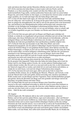 mehr und nützen dem Staat und den Menschen offenbar auch noch um vieles mehr.
[107,10] So sind denn die hohen Berge in einem Lande wohl eine Pracht, und der
Wanderer, so er ihrer ansichtig wird, wundert sich über ihre Höhen; aber so man die
landwirtschaftliche Frage stellte, welchen praktischen Nutzen das Land von seinen hohen
Bergen hat, und welche Früchte sie ihm tragen, so wird darauf die Antwort sicher so kahl und
mager ausfallen, als wie kahl und mager eben die hohen Berge selbst sind.
[107,11] Ich will aber damit nicht sagen, als wären der Erde hohe und höchste Berge
etwa als völlig nutz- und zwecklos da. In bezug auf die ganze Erde sind sie höchst notwendig,
denn sie nötigen die atmosphärische Luft, daß sie sich mit der ganzen Erde in der bestimmten
Tag- und Nachtzeit in der Mittelpunktsachse drehen und bewegen muß, ansonsten kein
Geschöpf vor der Heftigkeit der beständigen Luftströmung bestehen könnte. Denn die
Bewegung der Erde um ihre Achse ist hier, wo wir uns nun befinden, schon so schnell, daß
wir in jedem Augenblick um gute zwei Stunden von Westen nach Osten hin fortgerückt
werden.
[107,12] So die Erde nun ganz glatt und von Bergen und Hügeln ganz entledigt sich
befände, so würde die sie umgebende Luft gewisserart stillstehen und sich mit der Erde nicht
mitbewegen; aber dieses Stillstehen der Luft würde dennoch ein fortwährendes, selbst die
heftigsten Orkane weit übertreffendes Luftströmen sein, bei dem, wie gesagt, auf der
Oberfläche der Erde kein geschöpfliches Sein und Bestehen je denkbar möglich wäre.
[107,13] Da die Erde aber nun besonders in der Nähe ihres Mittel- und somit
Hauptumschwungsgürtels, den die späteren Erdkundigen Äquator benennen werden, auch
zumeist die höchsten Berge in weit gedehnten Reihen besitzt, deren Spitzen weit über die
Wolken hinausragen, so nötigen sie die Luft zur steten Mitbewegung um die Achse der Erde,
und ihr merket daher von dieser heftigsten Luftströmung nichts; daß aber die Luft dennoch
manchmal in eine Strömung gerät, die sich, wie nun am Morgen, durch einen Wind
bemerkbar macht, davon habe Ich euch die Ursache und den Entstehungsgrund schon gezeigt
und brauche nun nicht noch einmal davon zu reden anzufangen.
[107,14] Und seht, das ist denn schon einmal der eine Nutzzweck der hohen Berge,
für die gesamte Erde dargestellt! Neben dem aber haben die hohen Berge und so auch ihr
Schnee und Eis eine Menge anderer Zwecke, die von den späteren Naturkundigen auch
werden erkannt werden; aber für euch ist es nun noch nicht an der Zeit, in alle Geheimnisse
der Naturwelt eingeweiht zu werden; und würde Ich sie euch auch dartun und erklären, so
würdet ihr sie nicht fassen, weil euch die nötigen Vorkenntnisse dazu mangeln.
[107,15] Nur das kann Ich euch noch sagen, daß in und um die Erde in einem fort
unsichtbare Kräfte strömen, die zur Belebung der Mineral-, Pflanzen- und Tierwelt, zu der
auch der Mensch dem Leibe nach gehört, höchst notwendig sind, und diese unsichtbaren
Kräfte werden auch von den Bergen und ihrer Vegetation, Natur und Beschaffenheit geregelt
und geleitet, darum die Bewohner der Berge auch stets gesünder und rüstiger sind als die
Bewohner von großen Ebenen und tiefen Tälern.
[107,16] Damit habe Ich euch nun an diesem Morgen einen Naturlehrer gemacht,
insoweit es für euch vorderhand notwendig ist, damit ihr nicht in euren alten Irrtümern zu
verbleiben nötig haben sollet; wenn aber der Geist der vollen Wahrheit und des Lebens in
euch eins mit eurer Seele wird, so wird er euch schon ohnehin weiter und in alle Weisheit
leiten. – Habt ihr das wohl verstanden?“

108. Kapitel
[108,01] Sagten alle, Mir dankend, daß sie das wohl verstanden hätten, und unser
Markus, und mit ihm auch die andern Römer, sagte noch insbesonders: „Herr und Meister!
Nun fange ich und auch meine Gefährten an, immer klarer einzusehen, daß zu einer richtigen
Erkenntnis Gottes und zu einem ungezweifelten lebendigen Glauben an Ihn eine richtige
Erkenntnis der Erde und alles dessen, was in und auf ihr ist und in die Erscheinlichkeit tritt,
unumgänglich nötig ist; denn daraus ersieht man erst, daß diese Erde und alles, was auf ihr ist,
einen höchst weisen und allmächtigen und somit auch höchst guten Urheber und Schöpfer
haben mußte, weil eine blinde, ihrer selbst nicht einmal bewußte Macht, die wir Heiden das
 