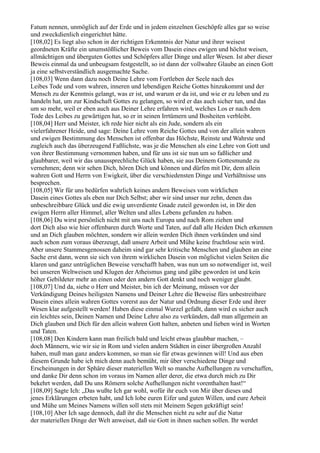 Fatum nennen, unmöglich auf der Erde und in jedem einzelnen Geschöpfe alles gar so weise
und zweckdienlich eingerichtet hätte.
[108,02] Es liegt also schon in der richtigen Erkenntnis der Natur und ihrer weisest
geordneten Kräfte ein unumstößlicher Beweis vom Dasein eines ewigen und höchst weisen,
allmächtigen und überguten Gottes und Schöpfers aller Dinge und aller Wesen. Ist aber dieser
Beweis einmal da und unbeugsam festgestellt, so ist dann der vollwahre Glaube an einen Gott
ja eine selbstverständlich ausgemachte Sache.
[108,03] Wenn dann dazu noch Deine Lehre vom Fortleben der Seele nach des
Leibes Tode und vom wahren, inneren und lebendigen Reiche Gottes hinzukommt und der
Mensch zu der Kenntnis gelangt, was er ist, und warum er da ist, und wie er zu leben und zu
handeln hat, um zur Kindschaft Gottes zu gelangen, so wird er das auch sicher tun, und das
um so mehr, weil er eben auch aus Deiner Lehre erfahren wird, welches Los er nach dem
Tode des Leibes zu gewärtigen hat, so er in seinen Irrtümern und Bosheiten verbleibt.
[108,04] Herr und Meister, ich rede hier nicht als ein Jude, sondern als ein
vielerfahrener Heide, und sage: Deine Lehre vom Reiche Gottes und von der allein wahren
und ewigen Bestimmung des Menschen ist offenbar das Höchste, Reinste und Wahrste und
zugleich auch das überzeugend Faßlichste, was je die Menschen als eine Lehre von Gott und
von ihrer Bestimmung vernommen haben, und für uns ist sie nun um so faßlicher und
glaubbarer, weil wir das unaussprechliche Glück haben, sie aus Deinem Gottesmunde zu
vernehmen; denn wir sehen Dich, hören Dich und können und dürfen mit Dir, dem allein
wahren Gott und Herrn von Ewigkeit, über die verschiedensten Dinge und Verhältnisse uns
besprechen.
[108,05] Wir für uns bedürfen wahrlich keines andern Beweises vom wirklichen
Dasein eines Gottes als eben nur Dich Selbst; aber wir sind unser nur zehn, denen das
unbeschreibbare Glück und die ewig unverdiente Gnade zuteil geworden ist, in Dir den
ewigen Herrn aller Himmel, aller Welten und alles Lebens gefunden zu haben.
[108,06] Du wirst persönlich nicht mit uns nach Europa und nach Rom ziehen und
dort Dich also wie hier offenbaren durch Worte und Taten, auf daß alle Heiden Dich erkennen
und an Dich glauben möchten, sondern wir allein werden Dich ihnen verkünden und sind
auch schon zum voraus überzeugt, daß unsere Arbeit und Mühe keine fruchtlose sein wird.
Aber unsere Stammesgenossen daheim sind gar sehr kritische Menschen und glauben an eine
Sache erst dann, wenn sie sich von ihrem wirklichen Dasein von möglichst vielen Seiten die
klaren und ganz untrüglichen Beweise verschafft haben, was nun um so notwendiger ist, weil
bei unseren Weltweisen und Klugen der Atheismus gang und gäbe geworden ist und kein
höher Gebildeter mehr an einen oder den andern Gott denkt und noch weniger glaubt.
[108,07] Und da, siehe o Herr und Meister, bin ich der Meinung, müssen vor der
Verkündigung Deines heiligsten Namens und Deiner Lehre die Beweise fürs unbestreitbare
Dasein eines allein wahren Gottes vorerst aus der Natur und Ordnung dieser Erde und ihrer
Wesen klar aufgestellt werden! Haben diese einmal Wurzel gefaßt, dann wird es sicher auch
ein leichtes sein, Deinen Namen und Deine Lehre also zu verkünden, daß man allgemein an
Dich glauben und Dich für den allein wahren Gott halten, anbeten und lieben wird in Worten
und Taten.
[108,08] Den Kindern kann man freilich bald und leicht etwas glaubbar machen, –
doch Männern, wie wir sie in Rom und vielen andern Städten in einer übergroßen Anzahl
haben, muß man ganz anders kommen, so man sie für etwas gewinnen will! Und aus eben
diesem Grunde habe ich mich denn auch bemüht, mir über verschiedene Dinge und
Erscheinungen in der Sphäre dieser materiellen Welt so manche Aufhellungen zu verschaffen,
und danke Dir denn schon im voraus im Namen aller derer, die etwa durch mich zu Dir
bekehrt werden, daß Du uns Römern solche Aufhellungen nicht vorenthalten hast!“
[108,09] Sagte Ich: „Das wußte Ich gar wohl, wofür ihr euch von Mir über dieses und
jenes Erklärungen erbeten habt, und Ich lobe euren Eifer und guten Willen, und eure Arbeit
und Mühe um Meines Namens willen soll stets mit Meinem Segen gekräftigt sein!
[108,10] Aber Ich sage dennoch, daß ihr die Menschen nicht zu sehr auf die Natur
der materiellen Dinge der Welt anweiset, daß sie Gott in ihnen suchen sollen. Ihr werdet
 