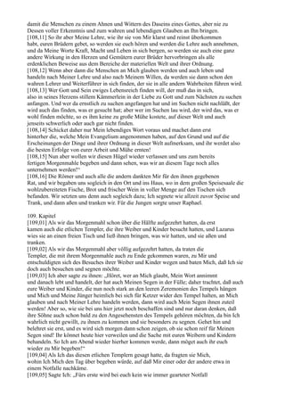 damit die Menschen zu einem Ahnen und Wittern des Daseins eines Gottes, aber nie zu
Dessen voller Erkenntnis und zum wahren und lebendigen Glauben an Ihn bringen.
[108,11] So ihr aber Meine Lehre, wie ihr sie von Mir klarst und reinst überkommen
habt, euren Brüdern gebet, so werden sie euch hören und werden die Lehre auch annehmen,
und da Meine Worte Kraft, Macht und Leben in sich bergen, so werden sie auch eine ganz
andere Wirkung in den Herzen und Gemütern eurer Brüder hervorbringen als alle
erdenklichen Beweise aus dem Bereiche der materiellen Welt und ihrer Ordnung.
[108,12] Wenn aber dann die Menschen an Mich glauben werden und auch leben und
handeln nach Meiner Lehre und also nach Meinem Willen, da werden sie dann schon den
wahren Lehrer und Weiterführer in sich finden, der sie in alle andern Wahrheiten führen wird.
[108,13] Wer Gott und Sein ewiges Lebensreich finden will, der muß das in sich,
also in seines Herzens stillem Kämmerlein in der Liebe zu Gott und zum Nächsten zu suchen
anfangen. Und wer da ernstlich zu suchen angefangen hat und im Suchen nicht nachläßt, der
wird auch das finden, was er gesucht hat; aber wer im Suchen lau wird, der wird das, was er
wohl finden möchte, so es ihm keine zu große Mühe kostete, auf dieser Welt und auch
jenseits schwerlich oder auch gar nicht finden.
[108,14] Schicket daher nur Mein lebendiges Wort voraus und machet dann erst
hinterher die, welche Mein Evangelium angenommen haben, auf den Grund und auf die
Erscheinungen der Dinge und ihrer Ordnung in dieser Welt aufmerksam, und ihr werdet also
die besten Erfolge von eurer Arbeit und Mühe ernten!
[108,15] Nun aber wollen wir diesen Hügel wieder verlassen und uns zum bereits
fertigen Morgenmahle begeben und dann sehen, was wir an diesem Tage noch alles
unternehmen werden!“
[108,16] Die Römer und auch alle die andern dankten Mir für den ihnen gegebenen
Rat, und wir begaben uns sogleich in den Ort und ins Haus, wo in dem großen Speisesaale die
wohlzubereiteten Fische, Brot und frischer Wein in voller Menge auf den Tischen sich
befanden. Wir setzten uns denn auch sogleich dazu; Ich segnete wie allzeit zuvor Speise und
Trank, und dann aßen und tranken wir. Für die Jungen sorgte unser Raphael.

109. Kapitel
[109,01] Als wir das Morgenmahl schon über die Hälfte aufgezehrt hatten, da erst
kamen auch die etlichen Templer, die ihre Weiber und Kinder besucht hatten, und Lazarus
wies sie an einen freien Tisch und ließ ihnen bringen, was wir hatten, und sie aßen und
tranken.
[109,02] Als wir das Morgenmahl aber völlig aufgezehrt hatten, da traten die
Templer, die mit ihrem Morgenmahle auch zu Ende gekommen waren, zu Mir und
entschuldigten sich des Besuches ihrer Weiber und Kinder wegen und baten Mich, daß Ich sie
doch auch besuchen und segnen möchte.
[109,03] Ich aber sagte zu ihnen: „Höret, wer an Mich glaubt, Mein Wort annimmt
und danach lebt und handelt, der hat auch Meinen Segen in der Fülle; daher trachtet, daß auch
eure Weiber und Kinder, die nun noch stark an den leeren Zeremonien des Tempels hängen
und Mich und Meine Jünger heimlich bei sich für Ketzer wider den Tempel halten, an Mich
glauben und nach Meiner Lehre handeln werden, dann wird auch Mein Segen ihnen zuteil
werden! Aber so, wie sie bei uns hier jetzt noch beschaffen sind und nur daran denken, daß
ihre Söhne auch schon bald zu den Angesehensten des Tempels gehören möchten, da bin Ich
wahrlich nicht gewillt, zu ihnen zu kommen und sie besonders zu segnen. Gehet hin und
belehret sie erst, und es wird sich morgen dann schon zeigen, ob sie schon reif für Meinen
Segen sind! Ihr könnet heute hier verweilen und die Sache mit euren Weibern und Kindern
behandeln. So Ich am Abend wieder hierher kommen werde, dann möget auch ihr euch
wieder zu Mir begeben!“
[109,04] Als Ich das diesen etlichen Templern gesagt hatte, da fragten sie Mich,
wohin Ich Mich den Tag über begeben würde, auf daß Mir einer oder der andere etwa in
einem Notfalle nachkäme.
[109,05] Sagte Ich: „Fürs erste wird bei euch kein wie immer gearteter Notfall
 