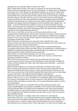 und kannst du nun schon ganz offen von ihm zu uns reden!“
[006,12] Sagte darauf Lazarus: „Wie und wo Er geboren ist, und was sich bei Seiner
Geburt schon alles zugetragen hat, als der alte, böse Herodes vor dreißig Jahren zu Bethlehem
Seinetwegen die schwere Menge der unschuldigen Knäblein von ein bis zwei Jahren Alters
hat ermorden lassen, weil ihm die drei Weisen aus dem fernen Morgenlande, die ein Stern
hierhergeführt hatte, die Kunde gebracht hatten, daß den Juden ein neuer König zu Bethlehem
geboren worden sei, das alles wisset ihr so gut wie ich; aber ihr wisset es nicht, daß jener
neugeborene König der Juden durch göttliche Vorsehung und Waltung nicht in die Hände des
grausamen Herodes geraten ist, sondern durch Gottes Hilfe und durch die Vermittlung des
damaligen noch jungen römischen Hauptmanns Kornelius glücklich nach Ägypten und – ich
glaube – in die alte Stadt Ostrazine entflohen ist und erst, als der alte Herodes nach drei
Jahren, von Läusen gefressen, gestorben ist, in die Gegend von Nazareth ganz wohlbehalten
zurückgekehrt und dort in ganz stiller Zurückgezogenheit ohne irgendwelchen besonderen
Unterricht zu einem Manne herangewachsen ist.
[006,13] Als er zwölf Jahre alt war, kam er mit Seinen irdischen Eltern zu der
vorgeschriebenen Knabenprüfung nach Jerusalem, blieb drei volle Tage im Tempel und setzte
durch Seine Antworten und Fragen alle Ältesten, Schriftgelehrten und Pharisäer ins größte
Erstaunen, was mir mein Vater, der für Ihn wegen der Armut Seiner Eltern sogar die höhere
Prüfungstaxe bezahlt hatte, erzählte.
[006,14] Auch das wird den älteren von euch noch sicher erinnerlich sein, wenn
gerade schon das nicht, daß er der Wut des alten Herodes entflohen und nach drei Jahren aus
Ägypten wieder nach Nazareth zurückgekehrt ist.
[006,15] Und sehet nun, der Mann, der nun so große Werke verrichtet bloß durch die
rein göttliche Macht Seines Willens und Seines Wortes, ist ebenderselbe vor dreißig Jahren zu
Bethlehem neugeborene König der Juden und ebenderselbe weise Knabe, der vor zwanzig
Jahren den ganzen Tempel ins größte Erstaunen gesetzt hat!
[006,16] Nun wisset ihr einmal genealogiter, mit wem ihr es in dem nun so
außerordentlichen Galiläer zu tun habt, und das gehört auch sehr dazu, um über Ihn ein
günstiges Urteil fällen zu können.
[006,17] Was Er aber nun tut, das wisset ihr teilweise, haltet aber davon das meiste,
was euch von Ihm, Seinen Lehren und Taten hinterbracht wurde, mehr denn zur Hälfte für
Fabeln und Übertreibungen des Volkes, das an Ihm hängt und an Ihn glaubt, – und da eben
irret ihr euch groß!
[006,18] Ich bin wahrlich, wie ihr mich auch wohl kennet, der Mensch nicht, der die
Katze im Sacke kauft! Ich habe mich darum auch bei Ihm sehr genau selbst mehrorts und
längere Zeit hindurch überzeugen wollen, was denn eigentlich an diesem Manne sei. Und
seht, ich, der ich doch auch in der Schrift bewandert bin, fand an Ihm nie etwas Verdächtiges,
wie gar so oft schon an den marktschreierischen Magiern und Zauberern!
[006,19] Seine Lehren sind vollkommen die des Moses und der Propheten, und Seine
Wunder wirkt Er nur, wo es not ist, und läßt sich von niemandem dafür je etwas bezahlen.
Kurz und gut, Sein kräftiges Wort ist reinstes Gotteswort, Seine Weisheit Gottes Weisheit,
und Seine Taten sind ebenso nur Gottes Taten, weil es keinem Menschen möglich ist, daß er
sie bewerkstellige!
[006,20] Als ich vor mehr als einem halben Jahre mit Ihm und Seinen damals vielen
Jüngern nach Bethlehem zog, da fanden wir daselbst vor den Toren der alten Stadt Davids
eine große Menge Bettler, weil alldort ein Fest abgehalten wurde. Diese Armen beiderlei
Geschlechts baten uns unter großem Gejammer um ein Almosen. Am allermeisten schrien
ganz Verstümmelte ohne Hände und manche auch ohne Füße, und ich wollte sie auch nach
meinen Kräften beteilen.
[006,21] Er aber gab mir zu verstehen, daß es dazu noch Zeit sei, und fragte die
Armen dann, ob sie sich, so sie völlig gesund wären und ihre geraden Glieder hätten, nicht
lieber mit der Arbeit ihrer Hände das nötige Brot verdienen möchten. Alle beteuerten, wenn
das möglich wäre, so würden sie lieber Tag und Nacht arbeiten als nur einen Augenblick
mehr jemanden um ein Almosen bitten. Er aber sagte darauf: ,So stehet auf und wandelt, und
 