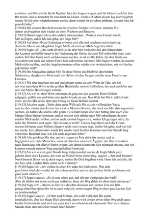 eintreten, und fürs zweite bleibt Raphael hier der Jungen wegen, und ihr könnet euch bei ihm
Rat holen; und so brauchet ihr nun nicht zu wissen, wohin Ich Mich diesen Tag über begeben
werde. So Ich aber wiederkommen werde, dann werdet ihr es schon erfahren, wo und was Ich
gewirkt habe.“
[109,06] Mit diesem Bescheid waren die etlichen Templer zufrieden, dankten Mir
darum und begaben sich wieder zu ihren Weibern und Kindern.
[109,07] Darauf sagte Ich zu den andern Anwesenden: „Wem es eine Freude macht,
Mir zu folgen, dahin Ich nun gehe, der folge Mir!“
[109,08] Auf diese Meine Einladung erhoben sich alle und machten sich reisefertig.
Auch die Maria von Magdalon fragte Mich, ob auch sie Mich begleiten dürfe.
[109,09] Sagte Ich: „Das steht dir frei; so du aber hier verbleibst bei den Schwestern
des Lazarus und hilfst ihnen in der Bedienung der Gäste, die zum Teil schon hier sind, zum
andern Teil aber heute noch nachkommen werden, so ist es Mir lieber. So aber Gäste aus
Jerusalem und auch aus andern Orten hier ankommen und nach Mir fragen werden, da machet
Mich nicht ruchbar, und die Angekommenen sollen wieder also weiterziehen, wie sie hierher
gekommen sind!“
[109,10] Die Magdalena dankte Mir für diese Worte und blieb bei den beiden
Schwestern; desgleichen blieb auch die Helias mit den Ihrigen und die arme Familie aus
Emmaus.
[109,11] Wir aber machten uns auf und gingen zuerst zu dem Wirte im Tale, der bei
uns war samt dem Wirte an der großen Heerstraße, unweit Bethlehem, der auch noch bei uns
war und Meine Belehrungen anhörte.
[109,12] Als wir bei dem Wirte ankamen, da ging uns das gesamte Hausvölklein
entgegen, grüßte uns und hatte eine große Freude an uns. Das Weib bat Mich, daß Ich mit
allen, die mit Mir seien, über den Mittag zu Gaste bleiben möchte.
[109,13] Ich aber sagte: „Weib, dein guter Wille gilt Mir als ein vollbrachtes Werk;
was du aber immer den Armen tun wirst in Meinem Namen, das wird von Mir also angesehen
werden, als hättest du solches Mir getan. Es werden heute über den Mittag aber auch eine
Menge Gäste hierher kommen, und es werden sich etliche nach Mir erkundigen; da aber
machet Mich nicht ruchbar, und so euch jemand fragen wird, wohin Ich gezogen wäre, da
redet die Wahrheit und saget: ,Wir wissen es nicht!‘ Und es liegt darin auch der Grund,
warum Ich heute auch Meinen Jüngern nicht zum voraus sage, wohin Ich gehe, und was Ich
tun werde. Gen Abend aber werde Ich wieder auch hierher kommen und eine Stunde lang
verweilen. Beachtet nun, was Ich euch angeraten habe!“
[109,14] Alle gelobten Mir das, und wir zogen im Tale südwärts weiter, und es
begegneten uns viele Menschen, zumeist Griechen und auch Ägypter, die über Jerusalem
nach Damaskus mit allerlei Waren zogen: von denen kümmerte sich niemand um uns, und wir
konnten sonach unseren Weg unaufgehalten fortsetzen.
[109,15] Als wir so eine gute Stunde lang fortgewandert waren, da fragte Mich ganz
geheim denn doch Lazarus, der stets an Meiner Seite einherging, sagend: „Herr und Meister!
Nun könntest Du es mir ja doch sagen, wohin Du Dich begeben wirst. Denn ich und alle, die
wir hier sind, werden Dich sicher nicht verraten!“
[109,16] Sagte Ich: „Wir ziehen in einen Ort nahe bei Bethlehem. Was dort
geschehen wird, das werdet ihr alle schon am Orte und an der rechten Stelle erschauen und
ganz wohl erfahren.“
[109,17] Sagte Lazarus: „Es ist nun schon gut, daß ich nur wenigstens das weiß!
Aber da dürfen wir schon recht gut auftreten; denn der Weg dahin ist eben nicht ein kurzer.“
[109,18] Sagte Ich: „Darum werden wir daselbst dennoch zur rechten Zeit und früh
genug eintreffen; denn Mir ist es auch möglich, einen langen Weg in einer ganz kurzen Zeit
zu durchwandern.“
[109,19] Sagte Lazarus: „O Herr und Meister, ich weiß wohl, daß Dir nichts
unmöglich ist; aber ich fragte Dich dennoch, damit wird diesen etwas öden Weg nicht ganz
lautlos fortwandern, und weil ein jedes noch so unbedeutend scheinende Wort aus Deinem
Munde mich stets mit einer neuen Kraft belebt.“
 