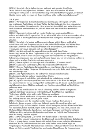 [109,20] Sagte Ich: „Ja, ja, da hast du ganz recht und wahr geredet; denn Meine
Worte sind in sich auch pur Geist, Kraft und Leben. Aber nun wandern wir wieder
schweigsam weiter, denn es wird uns bald ein Zug römischer Soldaten begegnen, die da nach
Galiläa ziehen, und wir werden mit ihnen eine kleine Mühe zu überstehen bekommen!“

110. Kapitel
[110,01] Wir zogen von da noch bei dreitausend Schritte ganz schweigsam vorwärts
und ersahen den Zug Soldaten mit ihren Waffen die Heerstraße, die hier über eine Anhöhe
führte, hereinziehen. Sie machten viel Lärm, wie es bei ihnen üblich war, und wühlten mit
ihren Füßen den Straßenstaub so auf, daß mit ihnen auch eine ordentliche Staubwolke
einherzog.
[110,02] Da meinte Agrikola, daß wir von der Straße etwa so ein wenig abbiegen
sollten, weil derlei rohe Kriegsknechte, die bei solchen Märschen nicht selten betrunken seien,
mit den ihnen in den Weg kommenden Wanderern eben nicht gar zu freundlich umzugehen
pflegten.
[110,03] Sagte Ich: „Da hast du wohl ganz recht; aber da seid ihr Römer wohl selbst
schuld daran, daß eure Kriegsknechte gar so rohe und wilde Menschen sind! Gebet Ihnen
nebst dem Unterricht im Gebrauch der Waffen auch den Unterricht, daß sie Menschen
werden, und sie werden sich dann auch als solche betragen!“
[110,04] Agrikola und auch die anderen Römer merkten sich diese Meine
Bemerkung, und als der wilde Zug in unsere Nähe kam, bogen wir denn auch einige Schritte
vom Wege ab. Aber es nützte uns das wenig; denn die Führer hießen die Kriegsknechte
haltmachen, gingen dann ganz keck auf uns los und fragten uns, wer wir wären und wohin wir
zögen, und in welchen Geschäften und Angelegenheiten.
[110,05] Da trat Agrikola vor und sagte zum ersten Führer: „Kannst du lesen?“
[110,06] Sagte dieser (der Führer): „Ohne das wäre ich kein Oberführer!“
[110,07] Hier zog Agrikola eine Pergamentrolle aus einer Tasche, die er bei sich trug,
und wies sie dem kecken Führer vor. Als dieser ersah, was in der Rolle stand, da erschrak er
und entschuldigte sich.
[110,08] Aber Agrikola bedrohte ihn und verwies ihm sein tumultuarisches
Benehmen mit scharfen und sehr eindringlichen Worten.
[110,09] Da zogen sich die Führer gleich in aller Ruhe und Ordnung zurück.
[110,10] Agrikola und die andern Römer aber traten darauf zu der Schar der Krieger
und untersuchten sie, wie sie sonst geordnet und bestellt wäre. Da fanden sie aber in der Mitte
der Schar etliche junge Mädchen und auch zwei Jünglinge, deren Hände auf den Rücken
gebunden waren.
[110,11] Als die Römer solches mit starker Entrüstung bemerkt hatten, da fragten sie
sogleich die Führer, was dieses zu bedeuten hätte, ob diese Menschen irgendeines
Verbrechens schuldig seien, und welcher Nation sie angehören.
[110,12] Die Führer wurden sehr verlegen und wußten nicht, was sie dem strengen
und hohen Römer für eine Antwort geben sollten.
[110,13] Da fingen aber die Mädchen und die beiden Jünglinge den Agrikola in
hebräischer Zunge weinend zu bitten an, daß er sie aus der Gewalt dieser rohen und
grausamen Krieger befreien möchte; denn sie seien Kinder ganz ehrlicher Eltern in der Nähe
von Bethlehem, hätten diesen Kriegern nichts zuleide getan, und ihre Eltern, die dort eine
Herberge hätten, hätten alle diese Krieger nach ihrem Verlangen wohl bewirtet mit zehn
Schläuchen Wein und mit dreißig Brotlaiben und hätten am Ende für das Verlangte nicht
mehr als siebzig Groschen begehrt.
[110,14] (Die Gefangenen): „Da wurden aber diese Soldaten so böse und zahlten
nicht nur nichts, sondern verlangten von den Eltern noch als eine Strafe für das, daß eben die
Eltern es gewagt hatten, von den Soldaten die siebzig Groschen zu verlangen, über tausend
Groschen. So viel Geld aber hatten die Eltern nicht, und sie baten diese Krieger um
Vergebung und Nachsicht. Aber da half kein Bitten und Flehen; die Eltern wurden daheim im
Hause mit Stricken an die Türpfosten fest angebunden. Darauf fingen die Grausamen uns
 