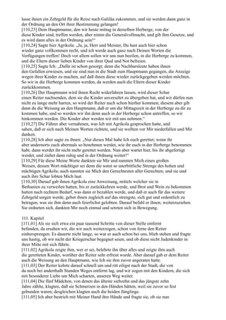 lasse ihnen ein Zehrgeld für die Reise nach Galiläa zukommen, und sie werden dann ganz in
der Ordnung an den Ort ihrer Bestimmung gelangen!
[110,23] Dem Hauptmanne, den wir heute mittag in derselben Herberge, von der
diese Kinder sind, treffen werden, aber nimm die Generalvollmacht, und gib ihm Gesetze, und
es wird dann alles in der Ordnung sein!“
[110,24] Sagte hier Agrikola: „Ja, ja, Herr und Meister, Du hast auch hier schon
wieder ganz vollkommen recht, und ich werde auch ganz nach Deinen Worten die
Verfügungen treffen! Doch vor allem sollen wir uns nun beeilen, in die Herberge zu kommen,
und die Eltern dieser lieben Kinder von ihrer Qual und Not befreien.
[110,25] Sagte Ich: „Dafür ist schon gesorgt; denn die Nachbarsleute haben ihnen
den Gefallen erwiesen, und sie sind nun in die Stadt zum Hauptmann gegangen, die Anzeige
wegen ihrer Kinder zu machen, auf daß ihnen diese wieder zurückgegeben werden möchten.
So wir in die Herberge kommen werden, da werden auch die Eltern dieser Kinder
zurückkommen.
[110,26] Der Hauptmann wird ihnen Recht widerfahren lassen, wird dieser Schar
einen Reiter nachsenden, dem sie die Kinder unversehrt zu übergeben hat, und wir dürfen nun
nicht zu lange mehr harren, so wird der Reiter auch schon hierher kommen; diesem aber gib
dann du die Weisung an den Hauptmann, daß er um die Mittagszeit in der Herberge zu dir zu
kommen habe, und so werden wir ihn denn auch in der Herberge schon antreffen, so wir
hinkommen werden. Die Kinder aber werden wir mit uns nehmen.“
[110,27] Die Führer aber vernahmen, was Ich mit Agrikola gesprochen hatte, und
sahen, daß er sich nach Meinen Worten richtete, und sie wollten vor Mir niederfallen und Mir
danken.
[110,28] Ich aber sagte zu ihnen: „Nur dieses Mal habe Ich euch gerettet; wenn ihr
aber andernorts euch abermals so benehmen werdet, wie ihr euch in der Herberge benommen
habt, dann werdet ihr nicht mehr gerettet werden. Nun aber wartet hier, bis ihr abgefertigt
werdet, und ziehet dann ruhig und in der Ordnung weiter!“
[110,29] Für diese Meine Worte dankten sie Mir und nannten Mich einen großen
Weisen, dessen Wort mächtiger sei denn die sonst so unerbittliche Strenge des hohen und
mächtigen Agrikola; auch nannten sie Mich den Gerechtesten aller Gerechten, und sie und
auch ihre Schar lobten Mich laut.
[110,30] Darauf gab ihnen Agrikola eine Anweisung, mittels welcher sie in
Bethanien zu verweilen hatten, bis er zurückkehren werde, und Brot und Wein zu bekommen
hatten nach rechtem Bedarf, was dann er bezahlen werde, und daß er auch für das weitere
Zehrgeld sorgen werde, gebot ihnen zugleich auf das strengste, sich gut und ordentlich zu
betragen, was sie ihm denn auch feierlichst gelobten. Darauf befahl er ihnen, weiterzuziehen.
Sie ordneten sich, dankten Mir noch einmal und setzten sich in Bewegung.

111. Kapitel
[111,01] Als sie sich etwa ein paar tausend Schritte von dieser Stelle entfernt
befanden, da ersahen wir, die wir auch weiterzogen, schon von ferne den Reiter
einhersprengen. Es dauerte nicht lange, so war er auch schon bei uns, blieb stehen und fragte
uns hastig, ob wir nicht der Kriegerschar begegnet seien, und ob diese nicht Judenkinder in
ihrer Mitte mit sich führte.
[111,02] Agrikola zeigte ihm, wer er sei, belehrte ihn über alles und zeigte ihm auch
die geretteten Kinder, worüber der Reiter sehr erfreut wurde. Aber darauf gab er dem Reiter
auch die Weisung an den Hauptmann, wie Ich sie ihm zuvor angeraten hatte.
[111,03] Der Reiter kehrte darauf schnell um und ritt eiligst nach der Stadt, die von
da noch bei anderthalb Stunden Weges entfernt lag, und wir zogen mit den Kindern, die sich
mit besonderer Liebe um Mich scharten, unseren Weg weiter.
[111,04] Die fünf Mädchen, von denen das älteste siebzehn und das jüngste zehn
Jahre zählte, klagten, daß sie Schmerzen in den Händen hätten, weil sie zuvor so fest
gebunden waren; desgleichen klagten auch die beiden Jünglinge.
[111,05] Ich aber bestrich mit Meiner Hand ihre Hände und fragte sie, ob sie nun
 