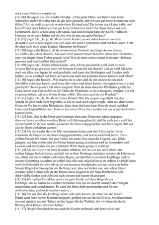 noch einen Schmerz verspürten.
[111,06] Da sagten sie (die Kinder) freudig: „O du guter Mann, wir fühlen nun keine
Schmerzen mehr! Wie aber hast du das jetzt gemacht, daß wir nun gar keine Schmerzen mehr
fühlen? Ah, du mußt ja gar ein wunderbarer Heiland sein! Du hattest doch keine Salbe und
kein Öl, und doch haben wir nun gar keine Schmerzen mehr! Zu Hause haben wir eine
Großmutter, die ist schon lange sehr krank, und kein Heiland kann ihr helfen; vielleicht
könntest du ihr auch helfen auf die Art, wie du nun uns geholfen hast?“
[111,07] Sagte Ich: „Ja, ja, ihr Meine lieben Kinder, so wir dahin kommen werden,
da wird es sich schon zeigen, was sich alles mit eurer Großmutter wird machen lassen! Habt
ihr aber nicht noch einen kranken Menschen im Hause?“
[111,08] Sagten die Kinder: „O du wundersamer Heiland, wie fragst du uns darum,
als wüßtest du schon ohnehin, daß auch einer unserer besten Knechte schon über ein halbes
Jahr von einem bösen Fieber gequält wird? Bist du denn schon einmal in unserer Herberge
gewesen und hast daselbst übernachtet?“
[111,09] Sagte Ich: „Meine lieben Kinder, seht, Ich bin persönlich wohl noch niemals
in eurer Herberge gewesen, aber mit Meinem Geiste bin Ich überall! Und so weiß Ich denn
auch um alles, was irgend ist und geschieht, und kann den Bedrängten und Elenden auch
helfen, so sie wahrhaft auf Gott vertrauen und nach den Geboten Gottes handeln und leben!“
[111,10] Sagten die Kinder: „Wie machst du es aber, daß du mit deinem Geiste dich
überallhin versetzen kannst, und dann alles sehen und hören kannst, wie irgend etwas ist und
geschieht? Das ist ja nur Gott allein möglich! Hast du denn etwa den Propheten gleich den
Geist Gottes von Zeit zu Zeit in dir? Denn die Propheten, so sie weissagten, wurden, wie wir
es gelernt haben, mit dem Geiste Gottes erfüllt. Bist etwa auch du ein Prophet?“
[111,11] Sagte Ich: „Ja, ihr Meine lieben Kinder! Was Ich so ganz eigentlich bin, das
würdet ihr jetzt noch nicht begreifen, so Ich es euch auch sagen würde. Aber mit dem Geiste
Gottes in Mir hat es seine Richtigkeit; denn ohne den kann kein Mensch etwas wahrhaft
Gutes und Ersprießliches tun. Daheim bei euren Eltern aber werden wir uns schon noch näher
kennenlernen.
[111,12] Seht, dort in der Ferne aber kommen eben eure Eltern uns schon entgegen;
denn sie haben es schon von dem Reiter in Erfahrung gebracht, daß ihr euch ganz wohl bei
uns befindet! So ihr nun wollet, da könnet ihr ihnen entgegeneilen und ihnen sagen, daß wir
alle bei ihnen einkehren werden.“
[111,13] Als die Kinder das von Mir vernommen hatten und ihre Eltern in der Ferne
erkannten, da fingen sie an, ihnen entgegenzulaufen, und waren auch bald zu der Eltern
größter Freude bei ihnen. Wir aber ließen uns mehr Zeit; denn die Gegend, weil höher
gelegen, war hier schön, und die Römer hatten genug zu schauen und zu bewundern und
Lazarus und die beiden mit uns ziehenden Wirte ihnen genug zu erklären.
[111,14] Als die Eltern von ihren Kindern erfuhren, wie wir sie aus den Händen der
rauhen Krieger befreit haben, und daß wir in ihrer Herberge einkehren werden, da kehrten sie
um, eilten mit den Kindern nach ihrem Hause, um daselbst zu unserem Empfange und zu
unserer Bewirtung Anstalten zu treffen und alles aufs möglich beste zu ordnen. Es blieb ihnen
wohl freilich nicht viel Zeit übrig, da von unserem Standpunkte aus nur mehr eine halbe
Stunde Weges Entfernung bis zur Herberge war; aber wir ließen uns, wie schon früher
erwähnt, beim Gehen Zeit, da die Römer diese Gegend in der Nähe Bethlehems sehr
denkwürdig fanden und sich bald nach diesem und jenem erkundigten.
[111,15] Wir verbrachten daher noch eine gute Stunde auf dem Wege bis zur
Herberge, und so hatten die Besitzer derselben Zeit, bis zu unserer Ankunft das Nötigste
anzuordnen und vorzubereiten. Es ward ein fettes Kalb geschlachtet und für uns
wohlzubereitet, und noch manches andere.
[111,16] Als wir aber der Herberge schon sehr nahe kamen, da eilten uns die beiden
Eltern samt ihren sieben Kindern entgegen, grüßten uns auf das höflichste, bewillkommten
uns und dankten uns mit Tränen in den Augen für die Wohltat, die wir ihnen durch die
Rettung ihrer Kinder erwiesen hatten.
[111,17] Desgleichen dankten uns auch die Kinder nochmals aufs herzlichste und
 