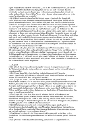 sagten zu den Eltern, auf Mich hinweisend: „Dies ist der wundersame Heiland, der unsere
wunden Hände bloß durchs Bestreichen geheilt hat und uns auch versprach, die arme
Großmutter und auch unseren Knecht ganz vollkommen gesund zu machen. Er muß ein
großer und von Gottes Geist erfüllter Weiser sein, – denn er wisse um gar alles, was in der
ganzen Welt irgend ist und geschieht!“
[111,18] Die Eltern traten darauf zu Mir hin und sagten: „Nochmals dir, du sichtlich
großer Menschenfreund, besonders unseren innigsten Dank für die große Wohltat, die du
unseren Kindern erwiesen hast, und wir bitten dich denn auch, daß du auch unserer alten
Mutter, und wo möglich auch unserem braven Knechte helfen möchtest; denn wir glauben
fest und ungezweifelt unseren Kindern, was sie uns von dir ausgesagt haben, und uns bestärkt
im Glauben auch die Gegenwart des uns wohlbekannten Lazarus aus Bethanien und der
beiden uns ebenfalls bekannten Wirte. Denn diese Männer wären sicher nicht so leicht zu uns
gekommen, so du sie nicht hierhergezogen hättest. Die andern Herren aber kennen wir noch
nicht näher; nur sehen wir unter ihnen der Tracht nach Römer und Griechen. Diese sind sicher
auch nur dir zulieb zu Fuß hierher gekommen; denn so vornehme Römer machen nicht
leichtlich einen Weg von etlichen Stunden zu Fuß. Aber sei ihm nun, wie ihm wolle, du bist
auf jeden Fall mehr, als du zu sein scheinst! Ihr kommet sicher aus der Gegend Bethaniens
und werdet müde sein; wollet ihr euch denn nicht ins Haus begeben und darin ausruhen, bis
das Mittagsmahl vollends bereitet sein wird?“
[111,19] Sagte Ich: „Seht, hier unter dem Schatten eurer Obstbäume und im Freien
läßt sich's angenehmer ruhen, und es gibt ja hier auch eine Menge Tische und Bänke, die wir
benutzen können! Zugleich weiß Ich aber, daß der Hauptmann um etwas früher als wir von
Bethlehem zu Pferde hierher gekommen ist, mit dem diese Staatsmänner aus Rom etwas zu
verhandeln haben. Er stärkt sich nun mit seinen zwei Gefährten mit Brot und Wein, und wir
wollen ihn dabei nicht stören; wenn er sich wird gestärkt haben, dann wolle er herauskommen
und sich mit diesen Römern besprechen.“

112. Kapitel
[112,01] Nach dieser Meiner Bescheidung aber erinnerte Mich ganz zutrauensvoll
der Wirt an die alte kranke Mutter und an den kranken Knecht und bat Mich, daß Ich derer
gedenken möchte.
[112,02] Sagte darauf Ich: „Seht, bei Gott sind alle Dinge möglich! Wenn ihr
glaubet, da sollen die beiden Kranken, ohne daß Ich sie ansehe und berühre, allein durch
Meinen Willen und Mein Wort völlig geheilt werden!“
[112,03] Sagte der Mann: „Herr und wundersamer Heiland, ich glaube deinen
Worten! Denn ein Mann, wie du einer bist, erfüllt gleich einem Propheten mit Weisheit und
Wahrheit, hat sicher noch nie eine Unwahrheit gesprochen! Wenn es nicht also wäre, hättest
du solches nicht zu uns geredet. Dieweil du aber solches zu uns geredet hast, so glauben wir
auch ungezweifelt, daß du unsere beiden Kranken heilen kannst durch die Macht deines
Willens und Wortes, und wir bitten dich darum, nur durch deinen Willen und durch dein Wort
unsere beiden Kranken zu heilen!“
[112,04] Sagte Ich: „Nun wohl denn, so will Ich denn, daß die beiden Kranken auf
einmal vollkommen gesund ihr Krankenlager verlassen sollen! Gehet aber nun zu ihnen,
reichet ihnen etwas Speise und Trank zu ihrer Stärkung, und sie sollen darauf ins Freie
wandeln! Doch saget es ihnen nicht alsogleich, daß Ich solches an ihnen getan habe; erst nach
dem Mittagsmahle sollen sie Mich näher kennenlernen!“
[112,05] Die Kinder, die solches auch vernommen hatten, sagten gleich: „Gott in
Seinen Himmeln alles Lob, daß Er den guten Menschen, die nach Seinen Geboten leben,
solche Kraft und Macht gegeben hat! Nun ist unsere Großmutter sicher schon ganz gesund
und zugleich auch unser braver und treuer Knecht!“
[112,06] Darauf begaben sich die Kinder samt den Eltern sogleich in das Haus zu den
Kranken und fanden zu ihrem größten Erstaunen die beiden vollkommen gesund, frisch und
heiter.
[112,07] Und die beiden bekannten einstimmig, daß es ihnen so vorgekommen sei,
 