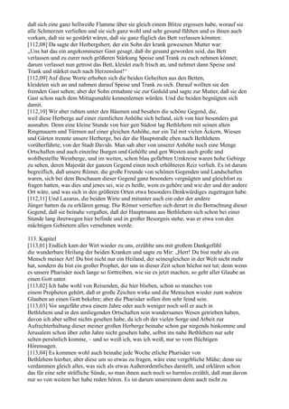 daß sich eine ganz hellweiße Flamme über sie gleich einem Blitze ergossen habe, worauf sie
alle Schmerzen verließen und sie sich ganz wohl und sehr gesund fühlten und es ihnen auch
vorkam, daß sie so gestärkt wären, daß sie ganz füglich das Bett verlassen könnten.
[112,08] Da sagte der Herbergsherr, der ein Sohn der krank gewesenen Mutter war:
„Uns hat das ein angekommener Gast gesagt, daß ihr gesund geworden seid, das Bett
verlassen und zu eurer noch größeren Stärkung Speise und Trank zu euch nehmen könnet;
darum verlasset nun getrost das Bett, kleidet euch frisch an, und nehmet dann Speise und
Trank und stärket euch nach Herzenslust!“
[112,09] Auf diese Worte erhoben sich die beiden Geheilten aus den Betten,
kleideten sich an und nahmen darauf Speise und Trank zu sich. Darauf wollten sie den
fremden Gast sehen; aber der Sohn ermahnte sie zur Geduld und sagte zur Mutter, daß sie den
Gast schon nach dem Mittagsmahle kennenlernen würden. Und die beiden begnügten sich
damit.
[112,10] Wir aber ruhten unter den Bäumen und besahen die schöne Gegend, die,
weil diese Herberge auf einer ziemlichen Anhöhe sich befand, sich von hier besonders gut
ausnahm. Denn eine kleine Stunde von hier gen Südost lag Bethlehem mit seinen alten
Ringmauern und Türmen auf einer gleichen Anhöhe, nur ein Tal mit vielen Äckern, Wiesen
und Gärten trennte unsere Herberge, bei der die Hauptstraße eben nach Bethlehem
vorüberführte, von der Stadt Davids. Man sah aber von unserer Anhöhe noch eine Menge
Ortschaften und auch einzelne Burgen und Gehöfte und gen Westen auch große und
wohlbestellte Weinberge, und im weiten, schon blau gefärbten Umkreise waren hohe Gebirge
zu sehen, deren Majestät der ganzen Gegend einen noch erhöhteren Reiz verlieh. Es ist darum
begreiflich, daß unsere Römer, die große Freunde von schönen Gegenden und Landschaften
waren, sich bei dem Beschauen dieser Gegend ganz besonders vergnügten und gleichfort zu
fragen hatten, was dies und jenes sei, wie es heiße, wem es gehöre und wie der und der andere
Ort wäre, und was sich in den größeren Orten etwa besonders Denkwürdiges zugetragen habe.
[112,11] Und Lazarus, die beiden Wirte und mitunter auch ein oder der andere
Jünger hatten da zu erklären genug. Die Römer vertieften sich derart in die Betrachtung dieser
Gegend, daß sie beinahe vergaßen, daß der Hauptmann aus Bethlehem sich schon bei einer
Stunde lang ihretwegen hier befinde und in großer Besorgnis stehe, was er etwa von den
mächtigen Gebietern alles vernehmen werde.

113. Kapitel
[113,01] Endlich kam der Wirt wieder zu uns, erzählte uns mit großem Dankgefühl
die wunderbare Heilung der beiden Kranken und sagte zu Mir: „Herr! Du bist mehr als ein
Mensch meiner Art! Du bist nicht nur ein Heiland, der seinesgleichen in der Welt nicht mehr
hat, sondern du bist ein großer Prophet, der uns in dieser Zeit schon höchst not tut; denn wenn
es unsere Pharisäer noch lange so forttreiben, wie sie es jetzt machen, so geht aller Glaube an
einen Gott unter.
[113,02] Ich habe wohl von Reisenden, die hier blieben, schon so manches von
einem Propheten gehört, daß er große Zeichen wirke und die Menschen wieder zum wahren
Glauben an einen Gott bekehre; aber die Pharisäer sollen ihm sehr feind sein.
[113,03] Vor ungefähr etwa einem Jahre oder auch weniger noch soll er auch in
Bethlehem und in den umliegenden Ortschaften sein wundersames Wesen getrieben haben,
davon ich aber selbst nichts gesehen habe, da ich ob der vielen Sorge und Arbeit zur
Aufrechterhaltung dieser meiner großen Herberge beinahe schon gar nirgends hinkomme und
Jerusalem schon über zehn Jahre nicht gesehen habe, selbst ins nahe Bethlehem nur sehr
selten persönlich komme, – und so weiß ich, was ich weiß, nur so vom flüchtigen
Hörensagen.
[113,04] Es kommen wohl auch beinahe jede Woche etliche Pharisäer von
Bethlehem hierher, aber diese um so etwas zu fragen, wäre eine vergebliche Mühe; denn sie
verdammen gleich alles, was sich als etwas Außerordentliches darstellt, und erklären schon
das für eine sehr sträfliche Sünde, so man ihnen auch noch so harmlos erzählt, daß man davon
nur so von weitem her habe reden hören. Es ist darum unsereinem denn auch nicht zu
 