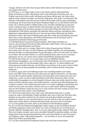 verargen, daß man sich nahe schon um gar nichts anderes mehr kümmert und sorgt als nur um
sein eigenes Hauswesen.
[113,05] Nun, so vor einigen Tagen waren in der Nacht wahrlich außerordentliche
Dinge am Himmel zu sehen. Man ging da wohl zu den Pharisäern und dachte sich, was
Wunder man da alles hören werde, und dachte auch daran, daß der gute, alte Jehova doch
endlich wieder einmal ein Zeichen von Sich den Juden gebe. Aber nichts von allem dem! Die
Pharisäer unterrichteten das Volk mit ganz heiterer Miene dahin, daß die ganze großartigste
Erscheinung, die für uns Juden keinen guten Propheten abgab, ein von den Römern durch die
Essäer, die in allerlei Zauberei wohlbewandert seien, bewirkter Volksbetrug sei und sonst
nichts zu bedeuten habe, als daß die Römer, denen besonders der hohe und reiche Teil der
Juden schon lange nicht besonders gewogen sei, durch derlei Mittel das mehr leicht- und
abergläubische Volk betören und gegen ihre jüdischen Oberen aufreizen und dadurch einen
allgemeinen Judenaufstand wider die etwas schwach gewordene Obermacht der Heiden
verhindern wollten. Mit solcher Erklärung ging man denn wieder ganz gleichgültig und guten
Mutes ohne weitere Besorgnisse nach Hause und kümmerte sich um die ganze noch so
schrecklich aussehende Erscheinung gar nicht mehr.
[113,06] Bald darauf sah man drei Sonnen aufgehen. Man fragte und bekam zur
Antwort, das bezeichne Wind und ein bald eintretendes rauhes Wetter. Und man ging wieder
ohne weitere Bedenklichkeiten nach Hause.
[113,07] So sollen auch vor wenigen Tagen sich in dieser Gegend gewisse Verbreiter
einer neuen Lehre, die eben von dem Propheten aus Galiläa ausgehen soll, herumgetrieben
und auch Zeichen von außerordentlicher Art gewirkt haben, und es soll sich schon viel Volkes
an sie halten. Wieviel daran Wahres ist, weiß ich natürlich kaum; denn zu mir ist niemand
gekommen, der nur von weitem einem solchen Neulehreboten gleichgesehen hätte.
[113,08] Ich aber fragte erst vor ein paar Tagen einen aus Bethlehem hierher
gekommenen Synagogiker, was es mit den gewissen Neulehreboten, die sich in dieser Gegend
herumtreiben sollen, für eine Bewandtnis habe, und er sagte mir: ,Ei, derlei müßiges und
arbeitsscheues Gesindel treibt sich, seit die Römer unsere Herren sind, ja stets in einer Unzahl
herum! Es wird von ihnen geduldet und unterstützt, und wir können dawider wenig oder
nichts tun!‘
[113,09] Ja, gegen solch eine Erklärung konnte man vernünftigermaßen auch wieder
nichts einwenden! Denn erstens hat man selbst gar keine näheren Kenntnisse von allem dem,
was nun alles im ganzen großen Judenreiche ist und geschieht, und zweitens kann man sich
selbst dann, so man von etwas Außerordentlichem auch nähere Kenntnisse hätte, mit den
wohlberedten Synagogikern ja in kein Gespräch einlassen, denn man würde einmal mit ihnen
nichts ausrichten und dann auch in die Gefahr kommen, von ihnen nach allen Richtungen hin
verfolgt zu werden. Und so bleibt man denn lieber so ein stiller Landbürger und kümmert sich
weder um eines noch ums andere, obschon man nur zu wohl einsieht, daß die Synagogiker
auch nur ihres Bauches wegen das sind, was sie sind, und bei sich noch weniger an einen Gott
glauben als einer dieser meiner vielen Obstbäume.
[113,10] Und ich sagte darum zuvor, daß es nun schon höchst nötig wäre, so wieder
einmal ein wahrer und mächtiger Prophet aufstünde; denn sonst verliert das Volk ehest allen
Glauben an einen allein wahren Gott. Du scheinst mir nach deiner Macht und inneren
Weisheit ein solcher zu sein, und ich bin dessen nun froh, daß ich in dir nun endlich einmal
selbst einen solchen Mann zu Gesichte bekommen habe, der gut ein Elias sein könnte.
[113,11] Jetzt glaube ich wieder, daß es in den früheren Zeiten Propheten gegeben
hat, die von Gott des blinden und ungläubigen Volkes wegen mit einer besonderen Weisheit
und Macht ausgerüstet worden sind. Bisher war solch ein Glaube bei mir in das Reich der
frommen Märchen hinabgesunken. Aber wo ich nun selbst gesehen habe, daß dein Wille und
Wort zwei Kranke, die jeder sonst noch so bewährte Heiland für unheilbar erklärte, auf einen
Schlag derart frisch und gesund gemacht hat, da ist auch mein Glaube an einen Gott und an
die Propheten wieder vollkommen hergestellt, – was mir lieber ist, als so mir jemand der
halben Welt Schätze geschenkt hätte.
[113,12] Aber nun kommt der Hauptmann heraus und wird sicher mit den hohen
 