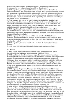 Römern zu verhandeln haben, und da dürfte ich mich wohl als überflüssig hier dabei
befinden, und so wird es Zeit sein, daß ich mich ins Haus begebe!“
[113,13] Sagte Ich: „Gerade jetzt bist du notwendig dabei! Denn die Römer haben
eben deinetwegen mit dem Hauptmanne etwas zu reden. Durch seine Verfügung bist du heute
von der vorüberziehenden Kriegerschar zu einem nicht verdienten Schaden gekommen, der
dir wird ersetzt werden müssen, und das eben vom Hauptmanne, und darum mußt du als ein
benachteiligter Kläger vor den hohen Richtern gegenwärtig sein; denn wo es keinen Kläger
gibt, da gibt es auch keinen Richter!“
[113,14] Sagte der Wirt: „Ja, ja, du machtvoller und weiser Heiland, das wäre schon
alles recht; aber der Hauptmann wird nachher auch mein Herr verbleiben! Kommt er nun
durch mich zu einem bedeutenden Schaden, so werde ich dann, so ihr von hier fort sein
werdet, meine große Not mit ihm haben, – und so möchte ich ihm schon fast lieber alles
nachsehen, als mich hintendrein förmlich ans Kreuz binden lassen.“
[113,15] Sagte Ich: „Da sorge du dich nur um etwas anderes; denn es wird dadurch
der Hauptmann erst ein Mensch und auch dein wahrer Freund werden! Daß du aber Meinen
Worten schon den vollsten Glauben schenken kannst, dafür habe Ich dir schon mehr als einen
handgreiflichen Beweis geliefert.“
[113,16] Sagte der Wirt: „Ja, wenn so, da bleibe ich freilich wohl da! Sollen etwa
auch mein Weib und meine Kinder und mein einziger nächster Nachbar, der mir zu Hilfe
gekommen ist, da meine Dienstleute auf dem Felde Arbeit hatten und nicht zu Hause waren,
herzuberufen werden?“
[113,17] Sagte Ich: „Dessen hat es nicht not, – du allein, als das Haupt des Hauses,
genügst!“
[113,18] Mit dem begnügte sich denn auch unser Wirt und blieb allein bei uns.

114. Kapitel
[114,01] Auf das erst begab sich der Hauptmann voller Demut zu Agrikola, grüßte
ihn und bat ihn, daß er kundtäte seinen hohen und mächtigen Willen.
[114,02] Agrikola sah ihn sehr ernst an und sagte: „Ihr von uns mit aller rechtlichen
Macht begabten Hauptleute machet davon, wie Ich leider nun bei meiner Bereisung Palästinas
mehrere Erfahrungen davon gemacht habe, einen sehr bedeutenden und ärgerlichen
Mißbrauch! Heute habe ich einen solchen von dir in eine mir höchst mißliebige Erfahrung
gebracht. Wie wirst du dich nun rechtfertigen vor mir? Denn du bist angeklagt von den
Soldaten und faktisch von diesem ehrlichen und braven Bürger. Ich weiß um deine ganze
Schuld so gut wie du selbst und brauche sie dir nicht vorzutragen; daher rede du nun und
rechtfertige dich!“
[114,03] Sagte der Hauptmann: „Mächtiger Gewaltträger des Kaisers und der weisen
Gesetze Roms oberster Ausfolger und Bestimmer! Rechtfertigen kann ich mich vor dir nicht,
obschon ich streng genommen dem Inhalte der in Rom mir erteilten Vollmacht gerade nicht
dawidergehandelt habe; aber aus Menschlichkeitsrücksichten hätte ich freilich auch anders
handeln können, weil mir es freisteht, auch milde zu sein, so ich es für gut finde. Hier war
zwar kein Grund vorhanden, die Soldaten mit etwas zu vielen Freiheiten in eine andere
Provinz ziehen zu lassen, aber ich wollte eine kleine Ersparung machen und habe ihnen die
Zehrpfennige vorenthalten, dafür aber ihnen erlaubt, sich für den notwendigen Mundbedarf
mäßig auf dem Wege bei den großen Herbergen schadlos zu halten. Und darin besteht für hier
meine Hauptschuld, die ich völlig, und das zehnfach, gutmachen will.
[114,04] Das aber, daß die Soldaten samt den wohlinstruierten Führern schon von
hier von der ihnen nur mäßigst erteilten Freiheit einen groben Mißbrauch zu machen sich
getrauten, habe ich nicht erwarten und voraussehen können, indem sie sich nun schon drei
volle Jahre hindurch in Bethlehem stets so betragen haben, daß noch keine Klage über sie von
jemandem geführt wurde. Zudem waren sie an geschäftslosen Tagen abwechselnd schon oft
hier, haben gezehrt und gezahlt, was der Wirt wohl wissen wird. Daß sie aber nun bei ihrem
Abzuge sich auf eine solche Weise schon hier benommen haben, als wären sie in einem
Feindeslande, dafür kann ich wahrlich nicht; denn dazu habe ich ihnen keine Instruktion
 