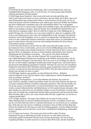 gegeben.
[114,05] Da ich aber dennoch die Schuld trage, daß von den Soldaten hier solch eine
Ungebührlichkeit begangen wurde, so will ich auch, wie schon gesagt, jeden Schaden
zehnfach gutmachen. Ich habe geredet.“
[114,06] Sagte darauf Agrikola: „Das ist nun nicht mehr als recht und billig; aber
sollte in der Folge noch einmal so etwas vorkommen, und ich erfahre das in Rom, dann wird
mein Richterspruch ganz anders lauten! Denn so weit erstrecken sich die euch von uns im
Namen des Kaisers erteilten Vollmachten nicht, daß ihr ganz nach eurer Willkür den Soldaten
das ihnen Gebührende vorenthalten und es für euch behalten dürftet. Nur in dringenden
Fällen, wo sich etwa in einem Lande Unruhen und Aufstände zeigen, wäre allenfalls solch ein
Mittel in Anwendung zu bringen, damit die Krieger den Aufständischen fürchterlicher und
rücksichtsloser begegnen mögen. Doch ist selbst da so lange eine weise Mäßigung der zu
großen Strenge stets vorzuziehen, als es nur immer möglich ist; denn ein zu geplagtes Volk
wird zu einer Regierung nie eine Liebe und Anhänglichkeit an den Tag legen. Das geheime
Zornfeuer wird in ihm fortglühen; sowie es einmal von irgendwoher Luft bekommen wird,
wird es in alles verheerende Flammen ausbrechen, denen dann schwer ein Schutzdamm wird
gesetzt werden können. Das hast du nun als allzeit gültige Instruktion für deine fernere
Amtswaltung strenge zu beachten.
[114,07] Nun aber kommt es auf den Wirt an, daß er treu und wahr ansage, wieviel
die Soldaten bei ihm verzehrt haben, und wieviel er für die Mißhandlung seiner selbst, seines
Weibes und besonders seiner Kinder beansprucht. Und am Ende hast du dem Lazarus, einem
getreuen Wirte von Bethanien, der hier zu meiner Rechten sich befindet, heute noch die
Zehrpfennige für die Soldaten zu bezahlen. – Nun rede du, Wirt dieser Herberge!“
[114,08] Sagte der Wirt: „Höre, du hoher Gebieter! Mir ist durch diesen weisesten
und wundermächtigsten Heiland eine unschätzbar große Wohltat zuteil geworden, und ich
stehe mit meinem Vermögen, Gott dem Herrn alles Lob, noch so als ein Bürger da, daß ich
den mir von den Soldaten zugefügten Schaden ganz leicht ertragen kann, und mache darum
auf gar keine Entschädigung irgendeinen Anspruch. Will aber der sonst mir stets freundliche
Hauptmann und Gebieter über Bethlehem und diese ganze Gegend den Armen eine Wohltat
erweisen, so stehe das bei ihm und seinem freien Willen! Was aber deine und des Lazarus
Sachen sind, da habe ich nichts zu reden.“
[114,09] Sagte Agrikola, ganz gerührt von dem Edelmut des Wirtes: „Wahrlich,
solch ein Edelmut ist mir wohl nur äußerst selten vorgekommen, und der Hauptmann wird ihn
auch zu würdigen verstehen!“
[114,10] Sagte der Hauptmann: „Ja, bei allen Mächten der Himmel, das werde ich
auch! Nicht nur zehnfach, sondern tausendfach werde ich solch einen Edelmut mit allen mir
zu Gebote stehenden Mitteln zu belohnen nimmerdar unterlassen. Was aber das betrifft, was
ich an den Lazarus zu bezahlen habe, so wird das Geld binnen einer Stunde hergeschafft
werden; meinen Geheimschreiber und Säckelmeister will ich sogleich darum entsenden. Aber
dann erlaubet mir, daß ich als ein nun bekehrter Sünder in eurer Gesellschaft verweilen darf;
denn auch ich möchte den wundersamen Heiland näher kennenlernen und ihm auch den Dank
dafür abstatten, daß er schon zum voraus diesem edlen Wirt das vergütet hat, was ich ihm zu
vergüten gehabt hätte!“
[114,11] Sagte Agrikola: „Du magst schon bleiben als nun unser Freund, und die
nähere Bekanntschaft mit unserem größten Heilsmanne wird dir von größtem Nutzen sein,
und du wirst Ihm bald noch mehr zu verdanken bekommen, als was du Ihm nun zu verdanken
hast. Siehe aber nun mit Lazarus in Ordnung zu kommen; denn ich habe auf dem Wege den
Führern der Soldaten die Weisung mit seiner Einwilligung gegeben, sich dort mäßig auf deine
Kosten verpflegen und sich auch die von dir ihnen vorenthaltenen Zehrpfennige ausbezahlen
zu lassen!“
[114,12] Sagte nun Lazarus: „Nun lasset auch mich ein Wort reden! Da dieser
Hauptmann nun gar so edelsinnig geworden ist und mir vor zehn Jahren auch eine
entschieden große Freundschaft erwiesen hat bei meinen Besitzungen, die sich in dieser
Umgebung befinden, so mache auch ich es unserem edlen Wirte nach, und der freundliche
 