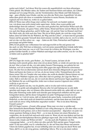 suchet euch Arbeit!‘ Auf dieses Wort hin waren alle augenblicklich von ihren allerartigen
Übeln geheilt. Die Blinden sahen, die Tauben und Stummen hörten und redeten, die Lahmen
sprangen auf wie junge Hirsche, und die Verstümmelten ohne Hände und Füße bekamen –
sage – ganz offenbar neue Glieder, und das war alles das Werk eines Augenblicks! Ich aber
nahm dann gleich alle diese so wunderbar Geheilten in meine Dienste, beschenkte sie
sogleich und wies ihnen an, wohin sie zu gehen hatten.
[006,22] Wenn man selbst Zeuge einer solchen Tat und noch von hundert anderen
war, von denen man nicht einmal mehr sagen kann: ,Siehe, diese waren größer und
denkwürdiger denn die anderen!‘, wenn man auch gesehen hat, daß Seinem Willen auch alle
Tiere, alle Elemente, die ganze Natur, selbst Sonne, Mond und Sterne und die Meere der Erde
wie auch ihre Berge gehorchen, und Er Selbst sagt: ,Ich und der Vater im Himmel sind Eins!
Wer Mich sieht, der sieht auch den Vater. Wer da an Mich glaubt, der wird das ewige Leben
haben; denn Ich Selbst bin die Wahrheit, der Weg und das Leben!‘, so kann man bei gesunden
Sinnen und bei gesunder Vernunft denn doch nimmer zweifeln, daß es also ist, wie Er es lehrt,
und wie das von Ihm schon von – sage – Adam an alle Väter, Patriarchen und Propheten
geweissagt und gelehrt haben.
[006,23] Ich glaube nun vollkommen fest und ungezweifelt an Ihn und getraue mir
das auch vor aller Welt laut zu bekennen, weil ich meine unumstößlichen Gründe dafür habe;
ein anderer aber kann tun, was er will! Nun wisset ihr in Kürze das Wichtigste, was den
großen Galiläer betrifft, in vollster Wahrheit und möget nun selbst urteilen, was ihr von Ihm
zu halten und zu glauben habt!“

7. Kapitel
[007,01] Sagte der zweite, gute Redner: „Ja, Freund Lazarus, da kann ich dir
durchaus nicht unrecht geben; denn wäre ich an deiner Stelle, so würde ich auch das tun, was
du tust! Aber so kann ich das, wie jede andere bessere Überzeugung, nur geheim bei mir
behalten, weil ich in meiner Stellung nicht offen gegen den argen Weltstrom schwimmen
kann. Du aber bist ein überreicher und nun durch dein römisches Bürgerrecht ein ganz freier
Mann und kannst des Guten so viel tun, als du nur immer willst. Niemand kann dir in die
Quere treten! Wie wir Templer aber nun stehen, das weißt du ohnehin! Darum können wir nur
im stillen der Wahrheit zugetan sein; offen aber sind wir genötigt, der Lüge das Wort zu
reden. Daß es sich aber mit uns, die wir noch den älteren und besseren Tagen angehören und
die Wahrheit für uns wohl begreifen, leider nun in dieser neueren Lügenzeit also verhält,
weißt du so gut wie wir.
[007,02] Ich glaube nun das, was du glaubst, und es ist also und wird nie anders
werden, da zu große und unleugbarste Beweise aller Art und Gattung nur zu sehr dafür
sprechen und zeugen; aber wir können offen dennoch nichts dafür tun, außer daß wir uns im
Rate jeder Stimmung weder dafür noch dawider ganz kategorisch enthalten und bei guter
Gelegenheit dartun, daß bei dieser Gelegenheit ein jeder Verfolgungsversuch ein rein
vergeblicher ist. Und ich meine, daß wir dadurch der guten Sache, wennschon nicht gerade
förderlich, so aber doch nicht als hinderlich erscheinen, und das kann denn am Ende doch
auch nicht als etwas völlig Schlechtes angesehen werden! – Was ist da deine Meinung,
Freund Lazarus?“
[007,03] Sagte Lazarus: „Freund, offen gesagt: Wenn man von einer so großen und
alles Sonnenlicht übertreffenden Wahrheit in sich völlig überzeugt ist, sich aber offen vor der
Welt dennoch nicht getraut, sich zu ihren Gunsten auszusprechen – abgesehen von jeder wie
immer gearteten Stellung in dieser Welt –, so ist man da immer mit einem Menschen zu
vergleichen, der da nicht kalt und auch nicht warm ist. Wenn ich mir nun denken und laut der
größten und unwiderlegbarsten Beweise gläubigst sagen muß: ,Das ist der Herr Selbst, durch
dessen Liebe, Gnade und Willen ich lebe!‘ – wie das auch alle Propheten von Ihm
vorausgesagt haben –, so ist Er allein mir alles und alle Welt und der ganze Tempel nichts
mehr! Er hat nun erfüllt, was Er verheißen hat; Er, der auf Sinai dem Moses und unseren
Vätern die Gebote gegeben hat, ist nun leibhaftig unter uns und zeigt uns durch Worte und
Taten, daß Er es ist, der ewig getreue, wahrhaftige Jehova. Wie ist es da einem wahren
 