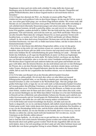Hauptmann ist denn auch mir nichts mehr schuldig! Er möge dafür den Armen und
Bedrängten stets ihr Recht beschützen und sie schirmen vor des Herodes Übergriffen und
großen Willkürlichkeiten; denn in dieser Gegend macht er sich noch breiter denn in
Jerusalem.“
[114,13] Sagte hier abermals der Wirt: „Ja, Herodes ist unsere größte Plage! Wir
würden mit einer noch größeren Liebe an dem Kaiser hängen, als das nun der Fall ist, wenn er
uns, was sicher ganz leicht ginge, nur von dieser Plage befreien möchte. Wir wissen wohl, daß
Herodes als ein Lehensfürst nach Rom einen großen Tribut bezahlt; aber dafür entschädigt er
sich zehnfach durch überstarke Steuererpressungen und schont niemanden. Wenn seine
Steuererpresser kommen, da heißt es gutwillig zahlen, was und wieviel sie verlangen. Da wird
keine Frist gegeben, sondern da heißt es: Zahlen! Wer das Geld nicht hat, dem wird alles
genommen, Vieh und Getreide, und reicht das nicht aus, auch Weib und Kinder. Wenn der so
um alles beraubte Mann dann die verlangten Steuern bis zu einem gesetzten Termin nicht
bezahlen kann, so werden sein Vieh, Getreide, und Weib und Kinder auf offenen Märkten
verkauft. Ja, das ist denn doch etwas Entsetzliches! Da kann man sich bei den römischen
Gerichten beschweren, wie man will, so findet man keinen Schutz, und das ist denn doch ein
himmelschreiendes Unrecht!
[114,14] So wir dem Kaiser den jährlichen Zinsgroschen zahlen, so tun wir das gerne
– denn erstens ist das nicht viel, und zweitens wissen wir, warum wir den kleinen Zins
bezahlen; denn der Kaiser gibt uns dafür weise Gesetze und sorgt durch seine Gerichte und
durch seine Soldaten für die Aufrechterhaltung der guten Ordnung im Lande –; Herodes aber
fordert das Zehnfache, ja oft sogar das Hundertfache als purer von Rom aus begünstigter
Lehensfürst und tut und gibt uns nichts dafür. Wir haben freilich vom Kaiser aus das Recht,
uns von Herodes loszukaufen; aber es ist das mit vielen Umständen und Kosten verbunden.
Wir Reichen dieser Gegend und auch anderorts haben das auch getan und befinden uns nun
ganz wohl dabei; aber die ärmeren Besitzer, die das nicht können und sich vor den Drohungen
der Priester, die es mit dem Herodes halten, fürchten, sind desto elender daran, weil dieser
wahre Tyrann, obschon er das Lösegeld bekommt, dann bei den andern die Steuern derart
erhöht, daß sie auch für die Losgekauften das bezahlen müssen, was wir ehedem bezahlt
haben.
[114,15] So habe zum Beispiel ich an den Herodes jährlich hundert Groschen
mindestens zu zahlen gehabt. Als ich mich aber schon vor zehn Jahren um tausend
Silbergroschen losgekauft habe, so war Herodes ja ohnehin ganz entschädigt, da er die
tausend Groschen zu zehn von hundert in die Wechselbude legte. Aber das genügte dem
großen Schwelger nicht; er legte die von mir nicht mehr zu bekommenden hundert Groschen
auf zwanzig andere ihm pflichtige Untertanen, so daß ein jeder nun um fünf Groschen mehr
zahlen muß denn zuvor. Und beschweren sich diese bei den Römern, so finden sie nur selten
einen Schutz, sondern man rät ihnen auch den Loskauf. Ja, das wäre schon alles recht, wenn
die am meisten Bedrängten nur die Mittel dazu hätten! Und dann ist es bei dem Sichloskaufen
in Hinsicht auf das willkürliche und unbeschränkte Gebaren des Herodes auch wahrlich eine
wahre Gewissenssache und ein Verstoß gegen die Nächstenliebe; denn ich habe mir mein Los
wohl verbessert, aber dafür das von zehn und zwanzig andern verschlimmert.
[114,16] Ihr hohen und weisen Gewaltträger des Kaisers, ich habe euch nun die
Sache so dargestellt, wie sie ist; seid darum bedacht, daß endlich einmal diesem großen Übel
Einhalt getan werde! Jeder würde darum dem Kaiser gerne den zehnfachen Zins bezahlen, so
er nur von der Herodesplage befreit wäre, und der Kaiser würde dabei sicher mehr denn um
die Hälfte mehr erhalten, als was der Herodes an ihn bezahlt; denn wir wissen es ja, wieviel
Herodes zu zahlen hat, und das macht nicht den hundersten Teil von dem aus, was die
Untertanen an den Herodes zahlen müssen.“
[114,17] Sagte Agrikola: „Ja, ich sehe es nur zu gut und klar ein, was Herodes treibt,
und es sind ihm auch schon manche Schranken gesetzt worden und werden auf diese deine
Beschwerde ehest noch größere gesetzt werden! Doch für den Augenblick läßt sich das nun
nicht ändern; denn er hat sich neuerdings mit dem Lande auf zehn Jahre belehnen lassen und
hat dafür den vom Kaiser gesiegelten Vertrag in seinen Händen. Aber dessenungeachtet
 