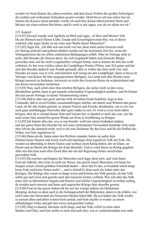 werden wir beim Kaiser das schon erwirken, daß dem losen Treiben des großen Schwelgers
die rechten und wirksamen Schranken gesetzt werden. Doch bevor ich nun schon hier im
Namen des Kaisers etwas anordne, werde ich auch hier diesen allerweisesten Herrn und
Meister um einen rechten Rat bitten, und Er wird es mir sagen, was da vor allem not tut.“

115. Kapitel
[115,01] Hierauf wandte sich Agrikola an Mich und sagte: „O Herr und Meister! Gib
Du uns Römern nach Deiner Liebe, Gnade und Gerechtigkeit einen Rat, was in dieser
wahrlich sehr argen Sache zu tun wäre zum Wohle dieser Menschen!“
[115,02] Sagte Ich: „Da läßt sich nun nicht viel tun; denn nach euren Gesetzen muß
ein Vertrag aufrecht und geltend erhalten werden auf die bestimmte Zeit hin, wenn der
Vertragsbesitzer die im selben enthaltenen Bedingungen erfüllt. Aber im Vertrage steht es
nicht, daß Herodes die Steuern derer, die sich losgekauft haben und römische Bürger
geworden sind, auf die nicht Losgekauften verlegen könne, und so könnet ihr ihm das wohl
verbieten. Es hat zwar solches schon der Landpfleger Pontius Pilatus zum Teil getan und hat
sich den Herodes dadurch zum Feinde gemacht, aber es wirkte das eben nicht viel, und
Herodes tut noch, was er will, und kümmert sich wenig um den Landpfleger; denn er hat ja im
Vertrage vom Kaiser die klar ausgesprochene Befugnis, im Lande sich aller Rechte eines
Königs insoweit zu bedienen, inwieweit sie nicht den Gesetzen Roms als widerstrebend und
mit diesen unvereinbar erscheinen.
[115,03] Nun, nach solch einer ihm erteilten Befugnis, die sicher nicht zu den weise
überdachten gehört, kann er gar manche schreiendste Ungerechtigkeit ausüben, und ihr könnet
ihn laut eurem Vertrage zu keiner Verantwortung ziehen.
[115,04] Daß er aber nun geizt und das Volk im hohen Grade bedrückt, liegt in dem
Umstande, daß er soviel Geldes zusammenbringen möchte, um damit euch Römern das ganze
Land, als für alle Zeiten geltend, zu seinem Nutzen und Zwecke abzukaufen, um so ein von
euch ganz unabhängiger Herrscher über ganz Judäa zu sein. Er wird es zwar nicht dahin
bringen, aber da er einmal diesen Sinn und Vorsatz hat, so handelt er auch also nun, um ihn
nach seiner Idee einmal bei gutem Winde aus Rom in Ausführung zu bringen.
[115,05] Ich könnte alles das, wie es nun besteht, wohl mit einem Gedanken ändern,
und das ganze Haus des Herodes bis auf seine entferntesten Verwandten bestünde nicht mehr,
aber Ich tue das dennoch nicht, weil er als eine Zuchtrute für den Geiz und für die Hoffart des
Volkes von Gott zugelassen ist.
[115,06] Denn als die Juden unter den Richtern standen, hatten sie außer dem
Zehnten keine Steuern und waren reich und mächtiger denn irgend ein Volk der Erde. Da
wurden sie übermütig in ihrem Glanze und wollten einen König haben, der an Glanz, an
Pracht und an Macht alle Könige der Erde überträfe. Und es ward ihnen ein König gegeben.
Aber mit ihm kam auch alles Elend über das mit der Regierung Gottes unzufrieden
gewordene Volk.
[115,07] Da murrten und klagten die Menschen noch ärger denn jetzt, und viele baten
Gott um Abhilfe; aber Gott ist nicht ein Wesen, das gleich einem Menschen von heute bis
morgen seinen einmal gefaßten Entschluß ändert – denn täte Er das, so bestünde schon lange
keine Erde und keine Sonne mehr! –, und so beließ Er denn auch die Juden unter den
Königen. Die Könige aber waren so lange weise und leiteten das Volk gerecht, als das Volk
selbst gut und weise und gerecht nach den Gesetzen Gottes verblieb. Wie sich aber das Volk
unter sich zu übernehmen begann und Hurerei und allerlei Ungerechtigkeit zu treiben anfing,
da wurden auch unweise und harte und ungerechte Könige über dasselbe gesetzt.
[115,08] Und als das ganze Judenvolk bis auf nur wenige nahezu ins Heidentum
überging, da kam es denn auch in die Gefangenschaft der Babylonier, damit es da erfahre, wie
sich's unter der Herrschaft der finstersten Heiden leben läßt. Da erst kehrte das Volk wieder
zu seinem alten und allein wahren Gott zurück, und Gott machte es wieder zu einem
selbständigen Volke und gab ihm weise und gerechte Lenker.
[115,09] Aber es dauerte abermals nicht lange, und das Volk verfiel in seine alten
Sünden und Übel, und Gott stellte es nach und nach also, wie es verdientermaßen nun steht
 